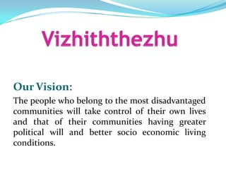 Our Vision:
The people who belong to the most disadvantaged
communities will take control of their own lives
and that of their communities having greater
political will and better socio economic living
conditions.
 