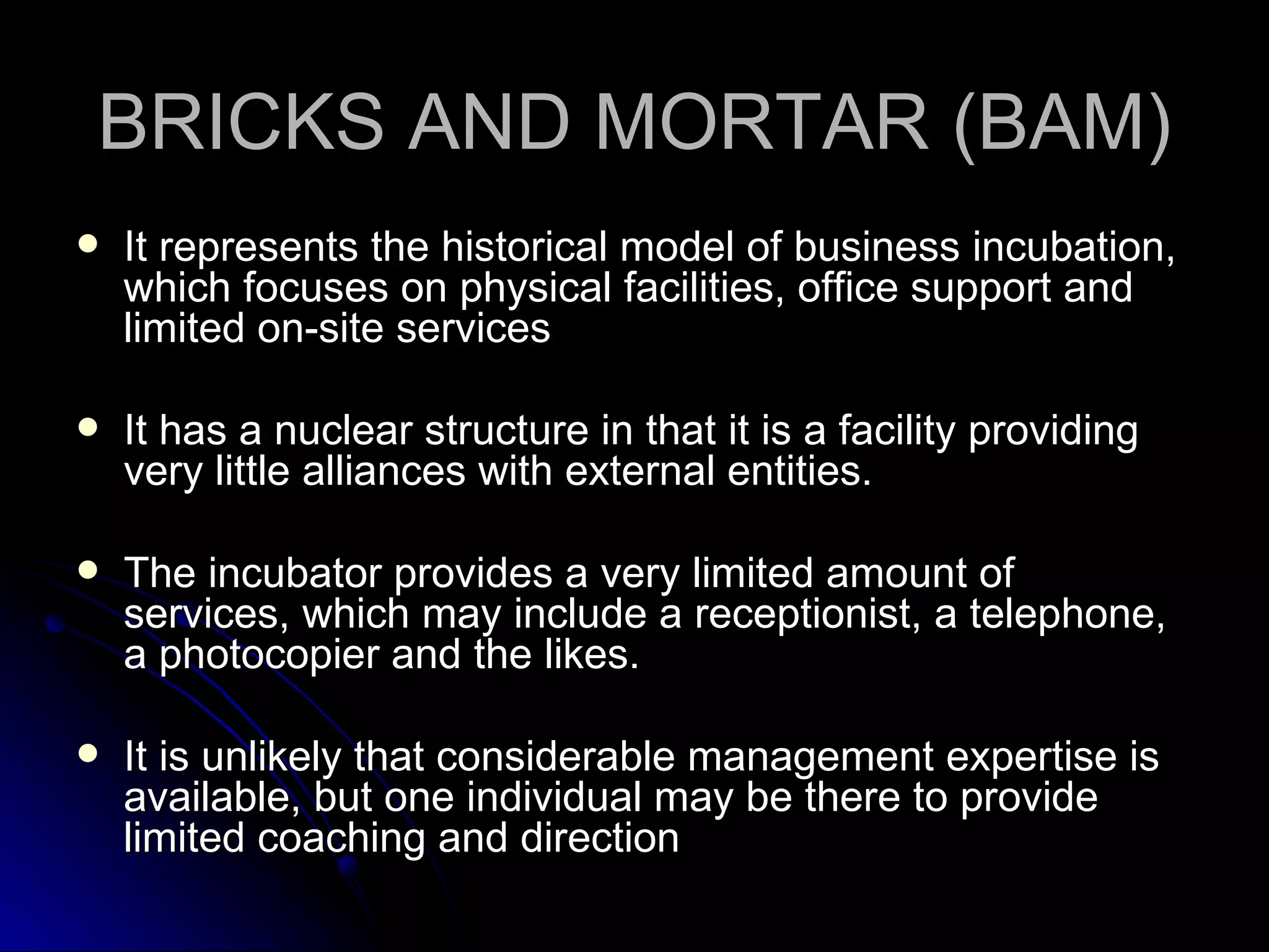 BRICKS AND MORTAR (BAM) It represents the historical model of business incubation, which focuses on physical facilities, office support and limited on-site services It has a nuclear structure in that it is a facility providing very little alliances with external entities. The incubator provides a very limited amount of services, which may include a receptionist, a telephone, a photocopier and the likes. It is unlikely that considerable management expertise is available, but one individual may be there to provide limited coaching and direction 