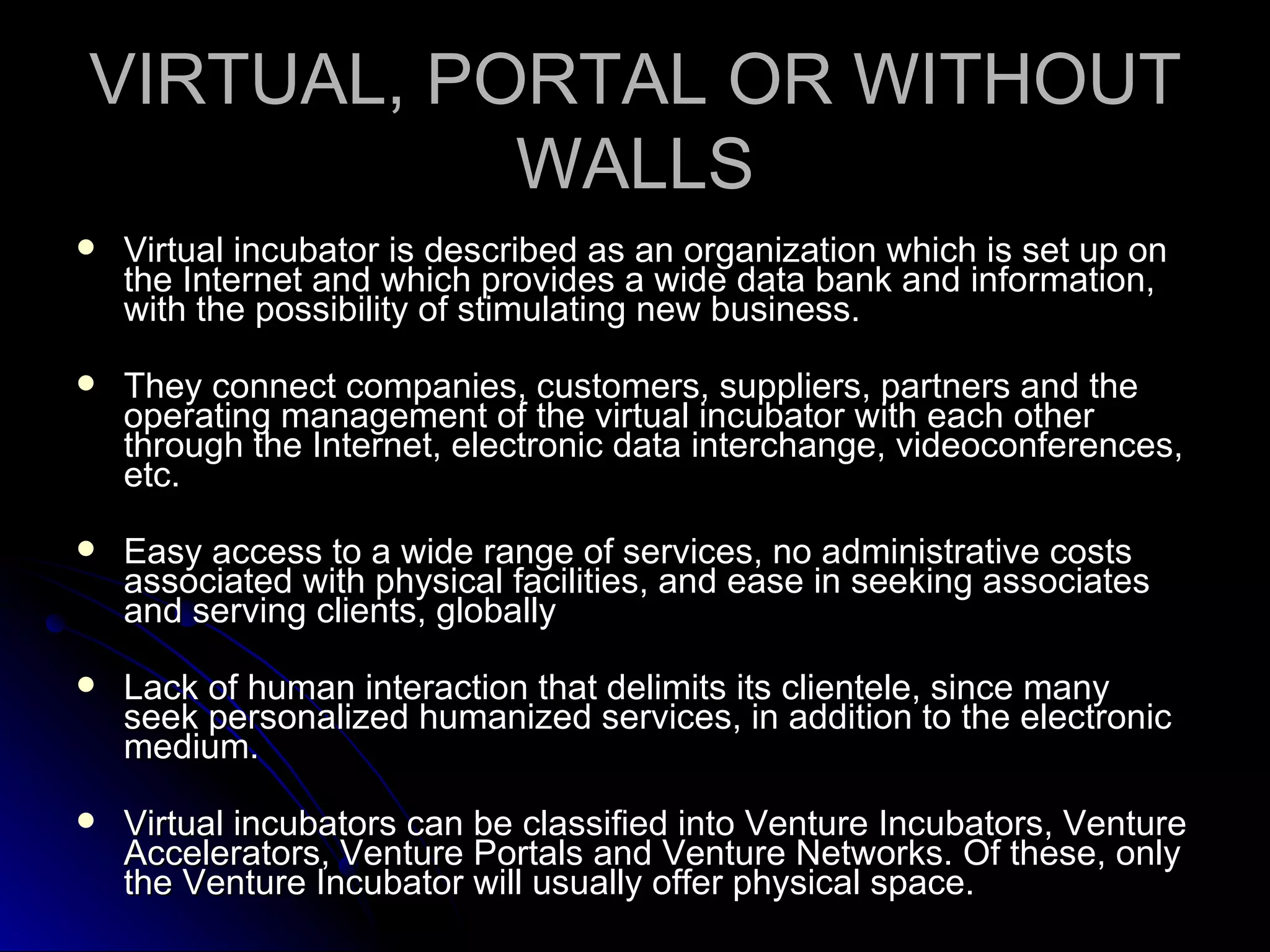 VIRTUAL, PORTAL OR WITHOUT WALLS Virtual incubator is described as an organization which is set up on the Internet and which provides a wide data bank and information, with the possibility of stimulating new business. They connect companies, customers, suppliers, partners and the operating management of the virtual incubator with each other through the Internet, electronic data interchange, videoconferences, etc. Easy access to a wide range of services, no administrative costs associated with physical facilities, and ease in seeking associates and serving clients, globally Lack of human interaction that delimits its clientele, since many seek personalized humanized services, in addition to the electronic medium. Virtual incubators can be classified into Venture Incubators, Venture Accelerators, Venture Portals and Venture Networks. Of these, only the Venture Incubator will usually offer physical space. 