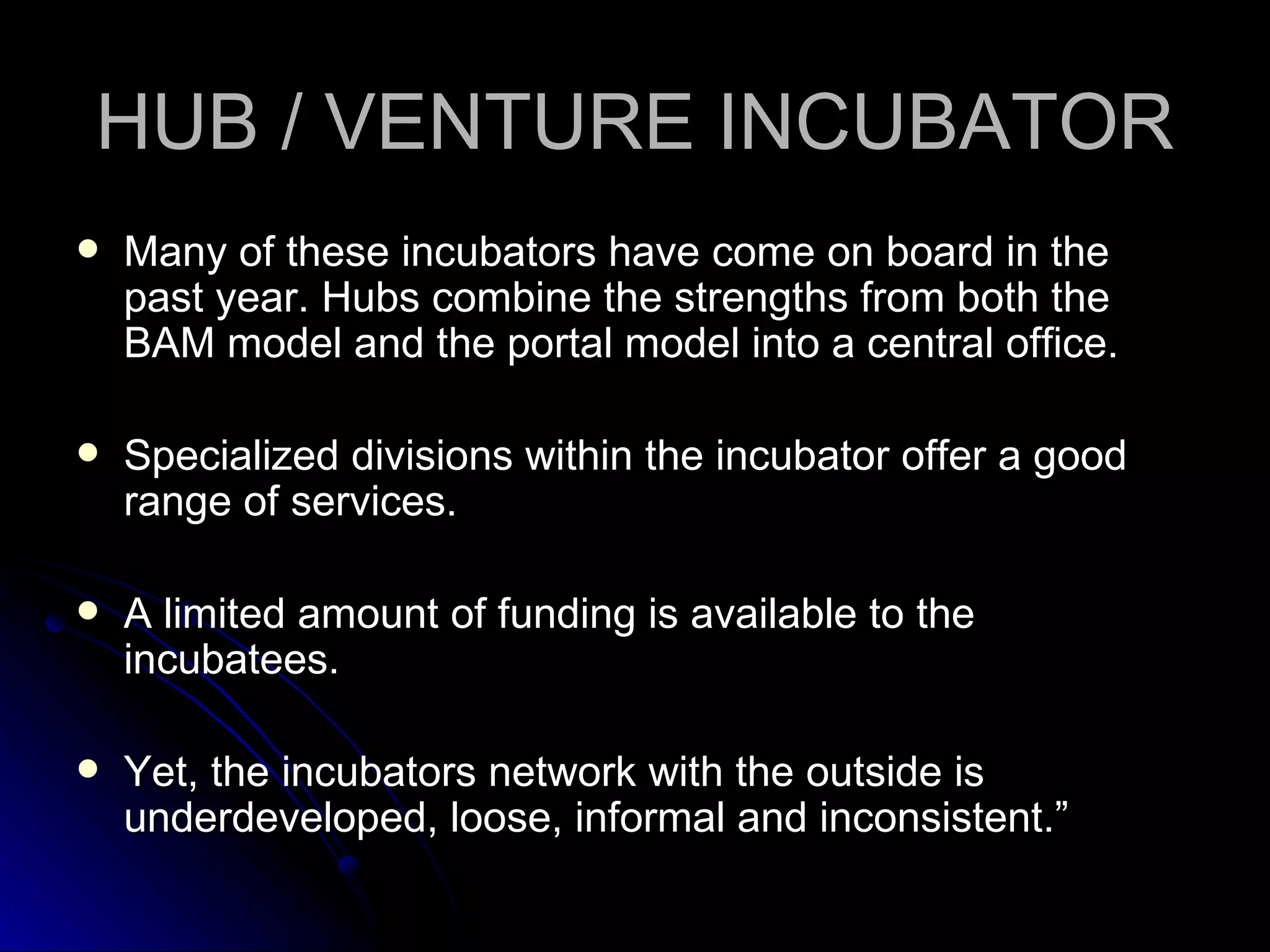 HUB / VENTURE INCUBATOR Many of these incubators have come on board in the past year. Hubs combine the strengths from both the BAM model and the portal model into a central office. Specialized divisions within the incubator offer a good range of services.  A limited amount of funding is available to the incubatees.  Yet, the incubators network with the outside is underdeveloped, loose, informal and inconsistent.” 