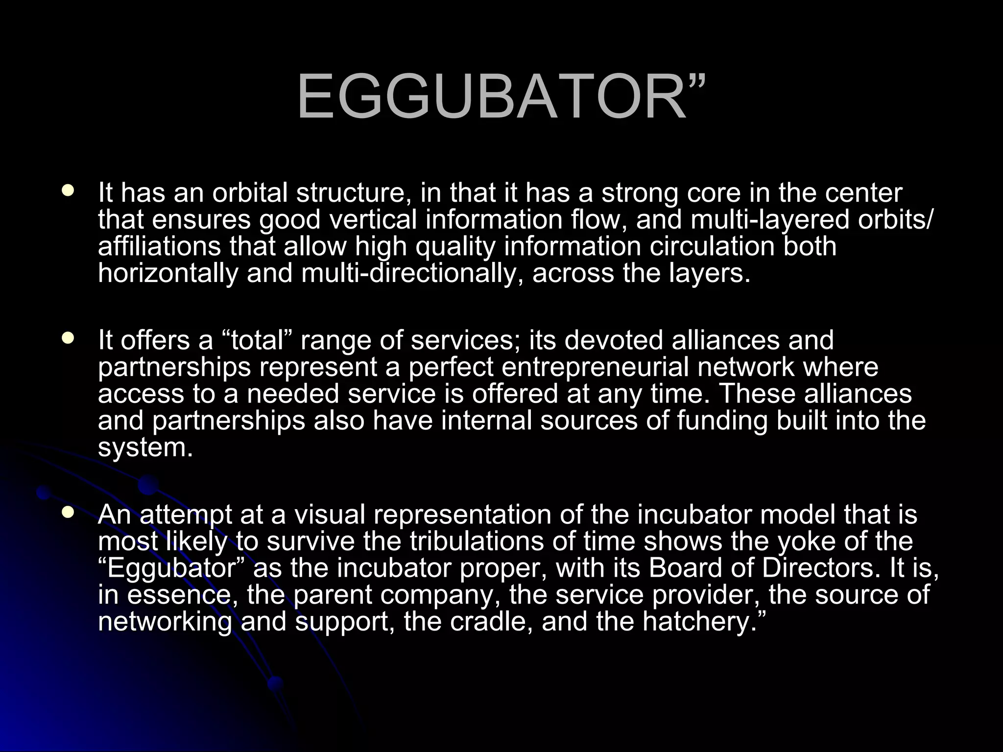 EGGUBATOR” It has an orbital structure, in that it has a strong core in the center that ensures good vertical information flow, and multi-layered orbits/affiliations that allow high quality information circulation both horizontally and multi-directionally, across the layers. It offers a “total” range of services; its devoted alliances and partnerships represent a perfect entrepreneurial network where access to a needed service is offered at any time. These alliances and partnerships also have internal sources of funding built into the system. An attempt at a visual representation of the incubator model that is most likely to survive the tribulations of time shows the yoke of the “Eggubator” as the incubator proper, with its Board of Directors. It is, in essence, the parent company, the service provider, the source of networking and support, the cradle, and the hatchery.” 
