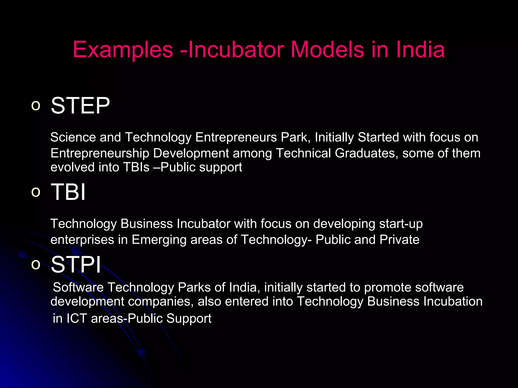 Examples -Incubator Models in India STEP Science and Technology Entrepreneurs Park, Initially Started with focus on Entrepreneurship Development among Technical Graduates, some of them evolved into TBIs –Public support TBI Technology Business Incubator with focus on developing start-up  enterprises in Emerging areas of Technology- Public and Private STPI Software Technology Parks of India, initially started to promote software development companies, also entered into Technology Business Incubation  in ICT areas-Public Support 