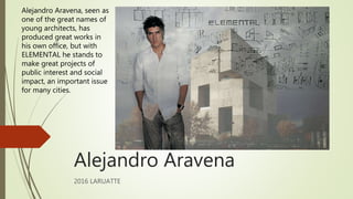 Alejandro Aravena
2016 LARUATTE
Alejandro Aravena, seen as
one of the great names of
young architects, has
produced great works in
his own office, but with
ELEMENTAL he stands to
make great projects of
public interest and social
impact, an important issue
for many cities.
 