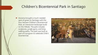 Children's Bicentennial Park in Santiago
 Aravena brought a much-needed
spot of green to Santiago with the
four-hectare Children’s Bicentennial
Park, an interactive landscape build
on the hillside. The park includes
sculptures, jungle gyms, and long
walking paths. The park was built as
part of a program to celebrate Chile’s
bicentennial.
 