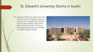 St. Edward’s University Dorms in Austin
 Aravena fit 300 dorm beds and social
areas for the St. Edward’s campus on
a narrow lot. Arranged like a cloister,
the concrete building, which looks
plain from the exterior, encloses a
central gathering space surrounded
by bright red glass facade.
 