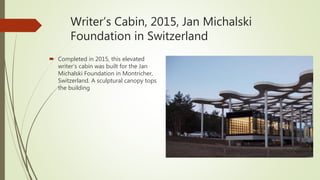 Writer’s Cabin, 2015, Jan Michalski
Foundation in Switzerland
 Completed in 2015, this elevated
writer’s cabin was built for the Jan
Michalski Foundation in Montricher,
Switzerland. A sculptural canopy tops
the building
 