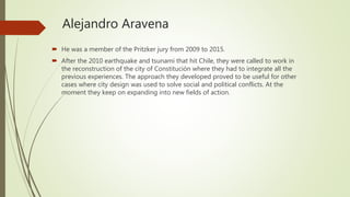 Alejandro Aravena
 He was a member of the Pritzker jury from 2009 to 2015.
 After the 2010 earthquake and tsunami that hit Chile, they were called to work in
the reconstruction of the city of Constitución where they had to integrate all the
previous experiences. The approach they developed proved to be useful for other
cases where city design was used to solve social and political conflicts. At the
moment they keep on expanding into new fields of action.
 