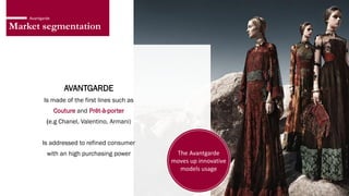 Market segmentation
Avantgarde
AVANTGARDE
Is made of the first lines such as
Couture and Prêt-à-porter
(e.g Chanel, Valentino, Armani)
Is addressed to refined consumer
with an high purchasing power The Avantgarde
moves up innovative
models usage
 