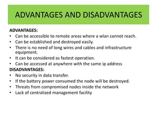 ADVANTAGES AND DISADVANTAGES
ADVANTAGES:
• Can be accessible to remote areas where a wlan cannot reach.
• Can be established and destroyed easily.
• There is no need of long wires and cables and infrastructure
   equipment.
• It can be considered as fastest operation.
• Can be accessed at anywhere with the same ip address
DISADVANTAGES:
• No security in data transfer.
• If the battery power consumed the node will be destroyed.
• Threats from compromised nodes inside the network
• Lack of centralized management facility
 