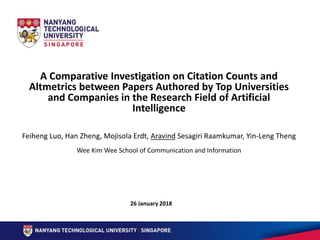 A Comparative Investigation on Citation Counts and
Altmetrics between Papers Authored by Top Universities
and Companies in the Research Field of Artificial
Intelligence
26 January 2018
Feiheng Luo, Han Zheng, Mojisola Erdt, Aravind Sesagiri Raamkumar, Yin-Leng Theng
Wee Kim Wee School of Communication and Information
 