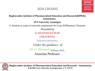 RIPER
AUTONOMOUS
NAAC &
NBA (UG)
SIRO- DSIR
Raghavendra Institute of Pharmaceutical Education and Research - Autonomous
K.R.Palli Cross, Chiyyedu, Anantapuramu, A. P- 515721
SKIN CREAMS
Raghavendra Institute of Pharmaceutical Education and Research(RIPER)-
Autonomous
JNT University Anantapur
A Seminar as a part of curricular requirement for I year M.Pharmacy I Semester
Presented by
G.ARAVIND KUMAR
(20L81S0101)
Industrial pharmacy
Under the guidance of
Dr. C. Haranath M.Pharm, Ph.D.,
Associate Professor.
1
 