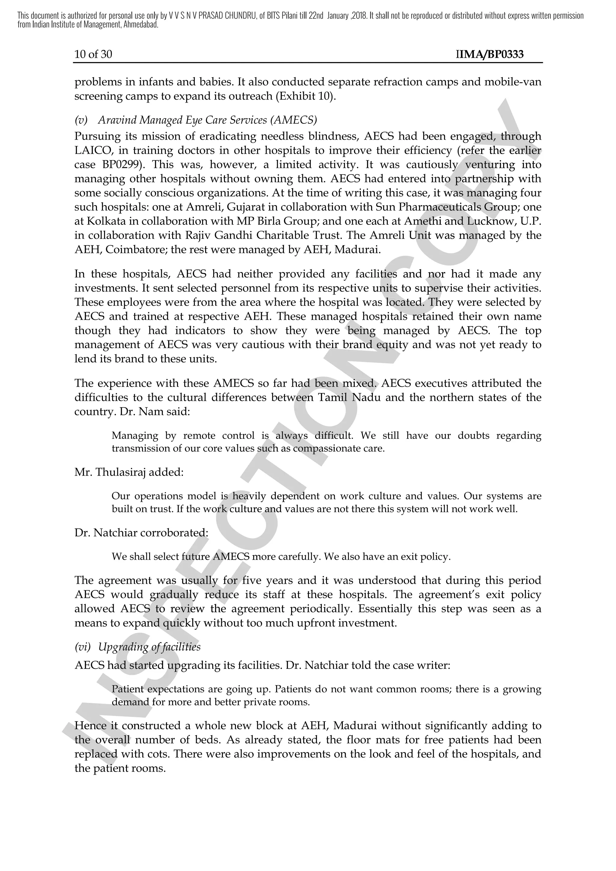 10 of 30 IIMA/BP0333
problems in infants and babies. It also conducted separate refraction camps and mobile-van
screening camps to expand its outreach (Exhibit 10).
(v) Aravind Managed Eye Care Services (AMECS)
Pursuing its mission of eradicating needless blindness, AECS had been engaged, through
LAICO, in training doctors in other hospitals to improve their efficiency (refer the earlier
case BP0299). This was, however, a limited activity. It was cautiously venturing into
managing other hospitals without owning them. AECS had entered into partnership with
some socially conscious organizations. At the time of writing this case, it was managing four
such hospitals: one at Amreli, Gujarat in collaboration with Sun Pharmaceuticals Group; one
at Kolkata in collaboration with MP Birla Group; and one each at Amethi and Lucknow, U.P.
in collaboration with Rajiv Gandhi Charitable Trust. The Amreli Unit was managed by the
AEH, Coimbatore; the rest were managed by AEH, Madurai.
In these hospitals, AECS had neither provided any facilities and nor had it made any
investments. It sent selected personnel from its respective units to supervise their activities.
These employees were from the area where the hospital was located. They were selected by
AECS and trained at respective AEH. These managed hospitals retained their own name
though they had indicators to show they were being managed by AECS. The top
management of AECS was very cautious with their brand equity and was not yet ready to
lend its brand to these units.
The experience with these AMECS so far had been mixed. AECS executives attributed the
difficulties to the cultural differences between Tamil Nadu and the northern states of the
country. Dr. Nam said:
Managing by remote control is always difficult. We still have our doubts regarding
transmission of our core values such as compassionate care.
Mr. Thulasiraj added:
Our operations model is heavily dependent on work culture and values. Our systems are
built on trust. If the work culture and values are not there this system will not work well.
Dr. Natchiar corroborated:
We shall select future AMECS more carefully. We also have an exit policy.
The agreement was usually for five years and it was understood that during this period
AECS would gradually reduce its staff at these hospitals. The agreement’s exit policy
allowed AECS to review the agreement periodically. Essentially this step was seen as a
means to expand quickly without too much upfront investment.
(vi) Upgrading of facilities
AECS had started upgrading its facilities. Dr. Natchiar told the case writer:
Patient expectations are going up. Patients do not want common rooms; there is a growing
demand for more and better private rooms.
Hence it constructed a whole new block at AEH, Madurai without significantly adding to
the overall number of beds. As already stated, the floor mats for free patients had been
replaced with cots. There were also improvements on the look and feel of the hospitals, and
the patient rooms.
I
N
S
P
E
C
T
I
O
N
These managed hospitals
I
N
S
P
E
C
T
I
O
N
These managed hospitals
show they were
I
N
S
P
E
C
T
I
O
N
show they were being
I
N
S
P
E
C
T
I
O
N
being managed by
I
N
S
P
E
C
T
I
O
Nmanaged by
their brand equity and w
I
N
S
P
E
C
T
I
O
N
their brand equity and w
The experience with these AMECS so far had been mixed.
I
N
S
P
E
C
T
I
O
N
The experience with these AMECS so far had been mixed. AECS
I
N
S
P
E
C
T
I
O
NAECS
difficulties to the cultural differences between Tamil Nadu and the
I
N
S
P
E
C
T
I
O
N
difficulties to the cultural differences between Tamil Nadu and the
Managing by remote control is always difficult. We still have our doubts regarding
I
N
S
P
E
C
T
I
O
N
Managing by remote control is always difficult. We still have our doubts regarding
transmission of our core values such as compassionate care.
I
N
S
P
E
C
T
I
O
N
transmission of our core values such as compassionate care.
I
N
S
P
E
C
T
I
O
N
Our operations model is heavily dependent on work cult
I
N
S
P
E
C
T
I
O
N
Our operations model is heavily dependent on work cult
built on trust. If the work culture and values are not there this system will not work well.
I
N
S
P
E
C
T
I
O
N
built on trust. If the work culture and values are not there this system will not work well.
corroborated
I
N
S
P
E
C
T
I
O
N
corroborated:
I
N
S
P
E
C
T
I
O
N
:
We shall select future AMECS more carefully. We
I
N
S
P
E
C
T
I
O
N
We shall select future AMECS more carefully. We
The agreement was
I
N
S
P
E
C
T
I
O
N
The agreement was usually
I
N
S
P
E
C
T
I
O
N
usually for
I
N
S
P
E
C
T
I
O
N
for five years and it was understood that during
I
N
S
P
E
C
T
I
O
N
five years and it was understood that during
AECS would gradually reduce its staff at these hospitals. The agreement’s
I
N
S
P
E
C
T
I
O
N
AECS would gradually reduce its staff at these hospitals. The agreement’s
allowed AECS to review
I
N
S
P
E
C
T
I
O
N
allowed AECS to review the agreement
I
N
S
P
E
C
T
I
O
N
the agreement
means to expand quickly w
I
N
S
P
E
C
T
I
O
N
means to expand quickly without too much upfront investment.
I
N
S
P
E
C
T
I
O
N
ithout too much upfront investment.
Upgrading of facilities
I
N
S
P
E
C
T
I
O
N
Upgrading of facilities
I
N
S
P
E
C
T
I
O
N
AECS
I
N
S
P
E
C
T
I
O
N
AECS
I
N
S
P
E
C
T
I
O
N
had started upgrading its facilities. Dr. Natchiar told the case writer:
I
N
S
P
E
C
T
I
O
N
had started upgrading its facilities. Dr. Natchiar told the case writer:
Patient expectations are going up
I
N
S
P
E
C
T
I
O
N
Patient expectations are going up
demand for more and better private rooms.
I
N
S
P
E
C
T
I
O
N
demand for more and better private rooms.
Hence
I
N
S
P
E
C
T
I
O
N
Hence it
I
N
S
P
E
C
T
I
O
N
it constructed a whole new block
I
N
S
P
E
C
T
I
O
N
constructed a whole new block
the overall number of beds
I
N
S
P
E
C
T
I
O
N
the overall number of beds
replaced
I
N
S
P
E
C
T
I
O
N
replaced with
I
N
S
P
E
C
T
I
O
N
with
the patient rooms.
I
N
S
P
E
C
T
I
O
N
the patient rooms.
C
O
P
Y
engaged, through
C
O
P
Y
engaged, through
refer
C
O
P
Y
refer the earlier
C
O
P
Y
the earlier
case BP0299). This was, however, a limited activity. It was cautiously ventur
C
O
P
Y
case BP0299). This was, however, a limited activity. It was cautiously venturing
C
O
P
Y
ing into
C
O
P
Y
into
managing other hospitals without owning them. AECS had entered into
C
O
P
Y
managing other hospitals without owning them. AECS had entered into partnership with
C
O
P
Y
partnership with
socially conscious organizations. At the time of writing this case, it was managing
C
O
P
Y
socially conscious organizations. At the time of writing this case, it was managing
n Pharmaceuticals Group
C
O
P
Y
n Pharmaceuticals Group
each at Amethi
C
O
P
Y
each at Amethi and
C
O
P
Y
and Lucknow
C
O
P
Y
Lucknow
The Amreli Unit was managed by the
C
O
P
Y
The Amreli Unit was managed by the
any facilities
C
O
P
Y
any facilities and
C
O
P
Y
and nor
C
O
P
Y
nor had
C
O
P
Y
had
sent selected personnel from its respective units to supervise their activities
C
O
P
Y
sent selected personnel from its respective units to supervise their activities
from the area where the hospital was located. They were
C
O
P
Y
from the area where the hospital was located. They were
These managed hospitals
C
O
P
Y
These managed hospitals retained their own
C
O
P
Y
retained their own
managed by
C
O
P
Y
managed by
This document is authorized for personal use only by V V S N V PRASAD CHUNDRU, of BITS Pilani till 22nd January ,2018. It shall not be reproduced or distributed without express written permission
from Indian Institute of Management, Ahmedabad.
 