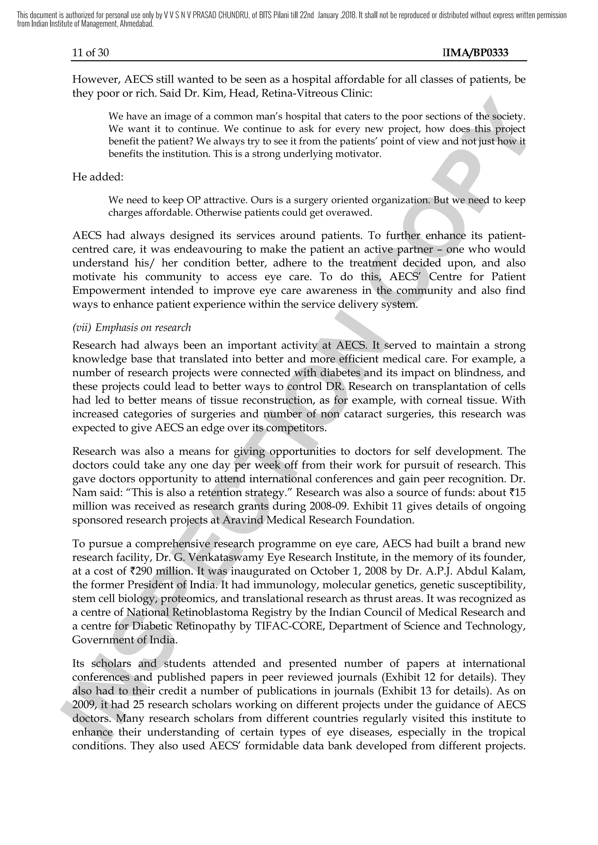 11 of 30 IIMA/BP0333
However, AECS still wanted to be seen as a hospital affordable for all classes of patients, be
they poor or rich. Said Dr. Kim, Head, Retina-Vitreous Clinic:
We have an image of a common man’s hospital that caters to the poor sections of the society.
We want it to continue. We continue to ask for every new project, how does this project
benefit the patient? We always try to see it from the patients’ point of view and not just how it
benefits the institution. This is a strong underlying motivator.
He added:
We need to keep OP attractive. Ours is a surgery oriented organization. But we need to keep
charges affordable. Otherwise patients could get overawed.
AECS had always designed its services around patients. To further enhance its patient-
centred care, it was endeavouring to make the patient an active partner – one who would
understand his/ her condition better, adhere to the treatment decided upon, and also
motivate his community to access eye care. To do this, AECS’ Centre for Patient
Empowerment intended to improve eye care awareness in the community and also find
ways to enhance patient experience within the service delivery system.
(vii) Emphasis on research
Research had always been an important activity at AECS. It served to maintain a strong
knowledge base that translated into better and more efficient medical care. For example, a
number of research projects were connected with diabetes and its impact on blindness, and
these projects could lead to better ways to control DR. Research on transplantation of cells
had led to better means of tissue reconstruction, as for example, with corneal tissue. With
increased categories of surgeries and number of non cataract surgeries, this research was
expected to give AECS an edge over its competitors.
Research was also a means for giving opportunities to doctors for self development. The
doctors could take any one day per week off from their work for pursuit of research. This
gave doctors opportunity to attend international conferences and gain peer recognition. Dr.
Nam said: “This is also a retention strategy.” Research was also a source of funds: about `15
million was received as research grants during 2008-09. Exhibit 11 gives details of ongoing
sponsored research projects at Aravind Medical Research Foundation.
To pursue a comprehensive research programme on eye care, AECS had built a brand new
research facility, Dr. G. Venkataswamy Eye Research Institute, in the memory of its founder,
at a cost of `290 million. It was inaugurated on October 1, 2008 by Dr. A.P.J. Abdul Kalam,
the former President of India. It had immunology, molecular genetics, genetic susceptibility,
stem cell biology, proteomics, and translational research as thrust areas. It was recognized as
a centre of National Retinoblastoma Registry by the Indian Council of Medical Research and
a centre for Diabetic Retinopathy by TIFAC-CORE, Department of Science and Technology,
Government of India.
Its scholars and students attended and presented number of papers at international
conferences and published papers in peer reviewed journals (Exhibit 12 for details). They
also had to their credit a number of publications in journals (Exhibit 13 for details). As on
2009, it had 25 research scholars working on different projects under the guidance of AECS
doctors. Many research scholars from different countries regularly visited this institute to
enhance their understanding of certain types of eye diseases, especially in the tropical
conditions. They also used AECS’ formidable data bank developed from different projects.
I
N
S
P
E
C
T
I
O
N
ways to enhance patient experience within the service delivery system.
I
N
S
P
E
C
T
I
O
N
ways to enhance patient experience within the service delivery system.
Research had always been an important activity at
I
N
S
P
E
C
T
I
O
N
Research had always been an important activity at AECS
I
N
S
P
E
C
T
I
O
N
AECS. It served to maintain a strong
I
N
S
P
E
C
T
I
O
N. It served to maintain a strong
knowledge base that translated into better and more efficient medical care. For example, a
I
N
S
P
E
C
T
I
O
N
knowledge base that translated into better and more efficient medical care. For example, a
number of research projects were connected with diabetes and its impact on blindness, and
I
N
S
P
E
C
T
I
O
N
number of research projects were connected with diabetes and its impact on blindness, and
these projects could lead to better ways to co
I
N
S
P
E
C
T
I
O
N
these projects could lead to better ways to control DR
I
N
S
P
E
C
T
I
O
N
ntrol DR.
I
N
S
P
E
C
T
I
O
N
. Research on transplantation of cells
I
N
S
P
E
C
T
I
O
N
Research on transplantation of cells
had led to better means of tissue reconstruction
I
N
S
P
E
C
T
I
O
N
had led to better means of tissue reconstruction,
I
N
S
P
E
C
T
I
O
N
, as
I
N
S
P
E
C
T
I
O
N
as for example,
I
N
S
P
E
C
T
I
O
N
for example,
increased categories of surgeries and number of non cataract surgeries, this research was
I
N
S
P
E
C
T
I
O
N
increased categories of surgeries and number of non cataract surgeries, this research was
ge over its competitors.
I
N
S
P
E
C
T
I
O
N
ge over its competitors.
giving opportunities
I
N
S
P
E
C
T
I
O
N
giving opportunities
one day per week off from their work
I
N
S
P
E
C
T
I
O
N
one day per week off from their work
to attend international conferences and gain peer recognition. Dr.
I
N
S
P
E
C
T
I
O
N
to attend international conferences and gain peer recognition. Dr.
Nam said: “This is also a retention strategy.
I
N
S
P
E
C
T
I
O
N
Nam said: “This is also a retention strategy.”
I
N
S
P
E
C
T
I
O
N
”
million was received as research grants during 2008
I
N
S
P
E
C
T
I
O
N
million was received as research grants during 2008
sponsored research projects at Aravind Medical
I
N
S
P
E
C
T
I
O
N
sponsored research projects at Aravind Medical
a comprehensive
I
N
S
P
E
C
T
I
O
N
a comprehensive research programme
I
N
S
P
E
C
T
I
O
N
research programme
Dr. G. Venkataswamy Eye Research Institute
I
N
S
P
E
C
T
I
O
N
Dr. G. Venkataswamy Eye Research Institute
million
I
N
S
P
E
C
T
I
O
N
million. It was inaugu
I
N
S
P
E
C
T
I
O
N
. It was inaugu
former President of India
I
N
S
P
E
C
T
I
O
N
former President of India.
I
N
S
P
E
C
T
I
O
N
. It had immunology, molecular g
I
N
S
P
E
C
T
I
O
N
It had immunology, molecular g
ll biology, proteomi
I
N
S
P
E
C
T
I
O
N
ll biology, proteomics
I
N
S
P
E
C
T
I
O
N
cs
a centre of Na
I
N
S
P
E
C
T
I
O
N
a centre of National Retinoblastoma Registry by
I
N
S
P
E
C
T
I
O
N
tional Retinoblastoma Registry by
a centre for Diabetic Retinopathy by TIFAC
I
N
S
P
E
C
T
I
O
N
a centre for Diabetic Retinopathy by TIFAC
Government of India.
I
N
S
P
E
C
T
I
O
N
Government of India.
Its scholars and students attended and presented number of papers at in
I
N
S
P
E
C
T
I
O
N
Its scholars and students attended and presented number of papers at in
conferences
I
N
S
P
E
C
T
I
O
N
conferences and published papers in peer reviewed journals
I
N
S
P
E
C
T
I
O
N
and published papers in peer reviewed journals
also
I
N
S
P
E
C
T
I
O
N
also had
I
N
S
P
E
C
T
I
O
N
had to their credit
I
N
S
P
E
C
T
I
O
N
to their credit
2009, it had 25 research scholars working on different projects under the guidance of
I
N
S
P
E
C
T
I
O
N
2009, it had 25 research scholars working on different projects under the guidance of
doctors.
I
N
S
P
E
C
T
I
O
N
doctors. Many research
I
N
S
P
E
C
T
I
O
N
Many research
enhance
I
N
S
P
E
C
T
I
O
N
enhance their understanding of
I
N
S
P
E
C
T
I
O
N
their understanding of
conditions.
I
N
S
P
E
C
T
I
O
N
conditions.
C
O
P
Y
to the poor sections of the society
C
O
P
Y
to the poor sections of the society.
C
O
P
Y
.
We want it to continue. We continue to ask for every new project, how does this project
C
O
P
Y
We want it to continue. We continue to ask for every new project, how does this project
We always try to see it from the patients’ point of view and not just how it
C
O
P
Y
We always try to see it from the patients’ point of view and not just how it
is a surgery oriented organization. But we need to keep
C
O
P
Y
is a surgery oriented organization. But we need to keep
To fu
C
O
P
Y
To further
C
O
P
Y
rther enhance
C
O
P
Y
enhance
s endeavouring to make the patient an active partner
C
O
P
Y
s endeavouring to make the patient an active partner –
C
O
P
Y
– one who
C
O
P
Y
one who
adhere to the treatment decided upon, and also
C
O
P
Y
adhere to the treatment decided upon, and also
To do this
C
O
P
Y
To do this,
C
O
P
Y
, AE
C
O
P
Y
AECS’
C
O
P
Y
CS’ Centre for Patient
C
O
P
Y
Centre for Patient
to improve eye care awareness in the community and also
C
O
P
Y
to improve eye care awareness in the community and also
ways to enhance patient experience within the service delivery system.
C
O
P
Y
ways to enhance patient experience within the service delivery system.
This document is authorized for personal use only by V V S N V PRASAD CHUNDRU, of BITS Pilani till 22nd January ,2018. It shall not be reproduced or distributed without express written permission
from Indian Institute of Management, Ahmedabad.
 