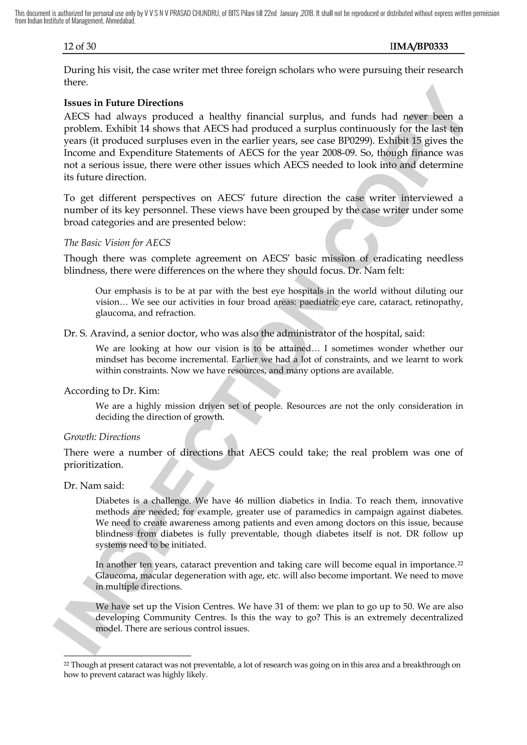12 of 30 IIMA/BP0333
During his visit, the case writer met three foreign scholars who were pursuing their research
there.
Issues in Future Directions
AECS had always produced a healthy financial surplus, and funds had never been a
problem. Exhibit 14 shows that AECS had produced a surplus continuously for the last ten
years (it produced surpluses even in the earlier years, see case BP0299). Exhibit 15 gives the
Income and Expenditure Statements of AECS for the year 2008-09. So, though finance was
not a serious issue, there were other issues which AECS needed to look into and determine
its future direction.
To get different perspectives on AECS’ future direction the case writer interviewed a
number of its key personnel. These views have been grouped by the case writer under some
broad categories and are presented below:
The Basic Vision for AECS
Though there was complete agreement on AECS’ basic mission of eradicating needless
blindness, there were differences on the where they should focus. Dr. Nam felt:
Our emphasis is to be at par with the best eye hospitals in the world without diluting our
vision… We see our activities in four broad areas: paediatric eye care, cataract, retinopathy,
glaucoma, and refraction.
Dr. S. Aravind, a senior doctor, who was also the administrator of the hospital, said:
We are looking at how our vision is to be attained… I sometimes wonder whether our
mindset has become incremental. Earlier we had a lot of constraints, and we learnt to work
within constraints. Now we have resources, and many options are available.
According to Dr. Kim:
We are a highly mission driven set of people. Resources are not the only consideration in
deciding the direction of growth.
Growth: Directions
There were a number of directions that AECS could take; the real problem was one of
prioritization.
Dr. Nam said:
Diabetes is a challenge. We have 46 million diabetics in India. To reach them, innovative
methods are needed; for example, greater use of paramedics in campaign against diabetes.
We need to create awareness among patients and even among doctors on this issue, because
blindness from diabetes is fully preventable, though diabetes itself is not. DR follow up
systems need to be initiated.
In another ten years, cataract prevention and taking care will become equal in importance.22
Glaucoma, macular degeneration with age, etc. will also become important. We need to move
in multiple directions.
We have set up the Vision Centres. We have 31 of them: we plan to go up to 50. We are also
developing Community Centres. Is this the way to go? This is an extremely decentralized
model. There are serious control issues.
22 Though at present cataract was not preventable, a lot of research was going on in this area and a breakthrough on
how to prevent cataract was highly likely.
I
N
S
P
E
C
T
I
O
N
there were differences on the where they should
I
N
S
P
E
C
T
I
O
N
there were differences on the where they should
at par with the best eye hospitals in the world without diluting
I
N
S
P
E
C
T
I
O
N
at par with the best eye hospitals in the world without diluting
vision… We see our activities in four broad areas:
I
N
S
P
E
C
T
I
O
N
vision… We see our activities in four broad areas: paediatric
I
N
S
P
E
C
T
I
O
N
paediatric eye care, cataract, retinopathy
I
N
S
P
E
C
T
I
O
N eye care, cataract, retinopathy
also the administrator of the hospital,
I
N
S
P
E
C
T
I
O
N
also the administrator of the hospital,
We are looking at how our vision is to be attained… I sometimes wonder whether our
I
N
S
P
E
C
T
I
O
N
We are looking at how our vision is to be attained… I sometimes wonder whether our
mindset has become incremental. Earlier we had a lot of constraints, and we learnt to work
I
N
S
P
E
C
T
I
O
N
mindset has become incremental. Earlier we had a lot of constraints, and we learnt to work
s. Now we have resources, and many options are available.
I
N
S
P
E
C
T
I
O
N
s. Now we have resources, and many options are available.
We are a highly mission driven set of people. Re
I
N
S
P
E
C
T
I
O
N
We are a highly mission driven set of people. Re
deciding the direction of growth.
I
N
S
P
E
C
T
I
O
N
deciding the direction of growth.
There were a number of directions
I
N
S
P
E
C
T
I
O
N
There were a number of directions that
I
N
S
P
E
C
T
I
O
N
that
Diabetes is a challenge. We have 46 million diabetics in India. To
I
N
S
P
E
C
T
I
O
N
Diabetes is a challenge. We have 46 million diabetics in India. To
methods are needed
I
N
S
P
E
C
T
I
O
N
methods are needed;
I
N
S
P
E
C
T
I
O
N
; for example, greater use of paramedics
I
N
S
P
E
C
T
I
O
N
for example, greater use of paramedics
We need to create awareness among patients and even
I
N
S
P
E
C
T
I
O
N
We need to create awareness among patients and even
I
N
S
P
E
C
T
I
O
N
lindness from diabetes is fully preventable, though diabetes itself is not. DR follow u
I
N
S
P
E
C
T
I
O
N
lindness from diabetes is fully preventable, though diabetes itself is not. DR follow u
systems need to be initiated.
I
N
S
P
E
C
T
I
O
N
systems need to be initiated.
In another ten years, cataract prevention a
I
N
S
P
E
C
T
I
O
N
In another ten years, cataract prevention a
Glaucoma, mac
I
N
S
P
E
C
T
I
O
N
Glaucoma, mac
in multiple directions.
I
N
S
P
E
C
T
I
O
N
in multiple directions.
We have set up
I
N
S
P
E
C
T
I
O
N
We have set up
de
I
N
S
P
E
C
T
I
O
N
developing
I
N
S
P
E
C
T
I
O
N
veloping
I
N
S
P
E
C
T
I
O
N
model. There are serious control issues.
I
N
S
P
E
C
T
I
O
N
model. There are serious control issues.
I
N
S
P
E
C
T
I
O
N
C
O
P
Y
had never been
C
O
P
Y
had never been a
C
O
P
Y
a
had produced a surplus continuously for the last ten
C
O
P
Y
had produced a surplus continuously for the last ten
). Exhibit 15 gives the
C
O
P
Y
). Exhibit 15 gives the
thou
C
O
P
Y
though finance was
C
O
P
Y
gh finance was
look into and
C
O
P
Y
look into and determine
C
O
P
Y
determine
future direction the case writer interviewed a
C
O
P
Y
future direction the case writer interviewed a
by the case writer
C
O
P
Y
by the case writer
basic mission of eradicating needless
C
O
P
Y
basic mission of eradicating needless
focus.
C
O
P
Y
focus. Dr. Nam
C
O
P
Y
Dr. Nam
This document is authorized for personal use only by V V S N V PRASAD CHUNDRU, of BITS Pilani till 22nd January ,2018. It shall not be reproduced or distributed without express written permission
from Indian Institute of Management, Ahmedabad.
 