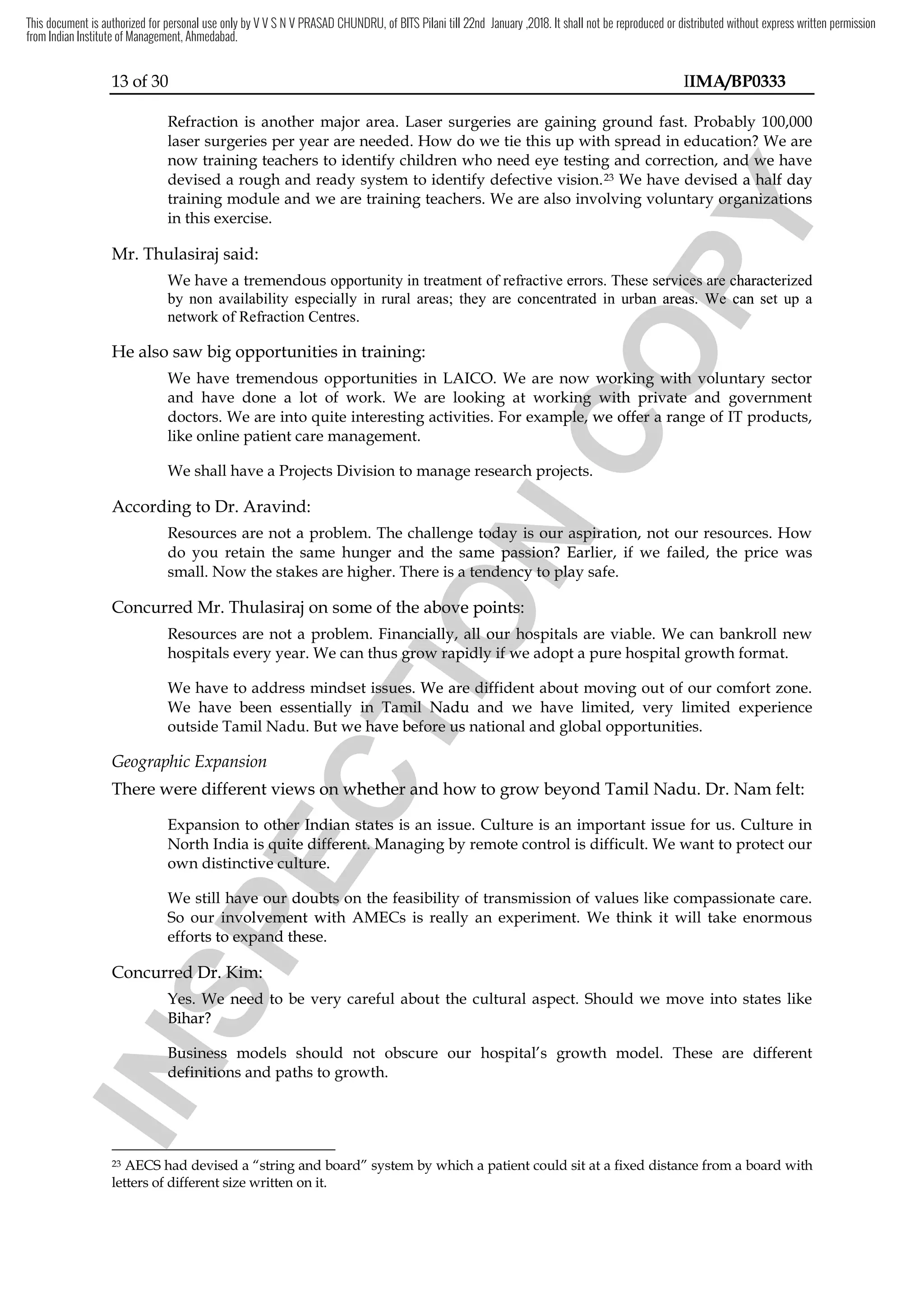 13 of 30 IIMA/BP0333
Refraction is another major area. Laser surgeries are gaining ground fast. Probably 100,000
laser surgeries per year are needed. How do we tie this up with spread in education? We are
now training teachers to identify children who need eye testing and correction, and we have
devised a rough and ready system to identify defective vision.23 We have devised a half day
training module and we are training teachers. We are also involving voluntary organizations
in this exercise.
Mr. Thulasiraj said:
We have a tremendous opportunity in treatment of refractive errors. These services are characterized
by non availability especially in rural areas; they are concentrated in urban areas. We can set up a
network of Refraction Centres.
He also saw big opportunities in training:
We have tremendous opportunities in LAICO. We are now working with voluntary sector
and have done a lot of work. We are looking at working with private and government
doctors. We are into quite interesting activities. For example, we offer a range of IT products,
like online patient care management.
We shall have a Projects Division to manage research projects.
According to Dr. Aravind:
Resources are not a problem. The challenge today is our aspiration, not our resources. How
do you retain the same hunger and the same passion? Earlier, if we failed, the price was
small. Now the stakes are higher. There is a tendency to play safe.
Concurred Mr. Thulasiraj on some of the above points:
Resources are not a problem. Financially, all our hospitals are viable. We can bankroll new
hospitals every year. We can thus grow rapidly if we adopt a pure hospital growth format.
We have to address mindset issues. We are diffident about moving out of our comfort zone.
We have been essentially in Tamil Nadu and we have limited, very limited experience
outside Tamil Nadu. But we have before us national and global opportunities.
Geographic Expansion
There were different views on whether and how to grow beyond Tamil Nadu. Dr. Nam felt:
Expansion to other Indian states is an issue. Culture is an important issue for us. Culture in
North India is quite different. Managing by remote control is difficult. We want to protect our
own distinctive culture.
We still have our doubts on the feasibility of transmission of values like compassionate care.
So our involvement with AMECs is really an experiment. We think it will take enormous
efforts to expand these.
Concurred Dr. Kim:
Yes. We need to be very careful about the cultural aspect. Should we move into states like
Bihar?
Business models should not obscure our hospital’s growth model. These are different
definitions and paths to growth.
23 AECS had devised a “string and board” system by which a patient could sit at a fixed distance from a board with
letters of different size written on it.
I
N
S
P
E
C
T
I
O
N
rojects Division to manage research projects.
I
N
S
P
E
C
T
I
O
N
rojects Division to manage research projects.
Resources are not a problem. The challenge today is our aspiration, not our resources. How
I
N
S
P
E
C
T
I
O
N
Resources are not a problem. The challenge today is our aspiration, not our resources. How
same passion? Earlier, if we failed, the price was
I
N
S
P
E
C
T
I
O
N
same passion? Earlier, if we failed, the price was
es are higher. There is a tendency to play sa
I
N
S
P
E
C
T
I
O
N
es are higher. There is a tendency to play sa
on some of the above points:
I
N
S
P
E
C
T
I
O
N
on some of the above points:
Resources are not a problem. Financially, all our hospitals are viable. We can bankroll new
I
N
S
P
E
C
T
I
O
N
Resources are not a problem. Financially, all our hospitals are viable. We can bankroll new
hospitals every year. We can thus grow rapidly if we adopt a pure hospital growth format.
I
N
S
P
E
C
T
I
O
N
hospitals every year. We can thus grow rapidly if we adopt a pure hospital growth format.
ess mindset issues. We are
I
N
S
P
E
C
T
I
O
N
ess mindset issues. We are diffident about
I
N
S
P
E
C
T
I
O
N
diffident about
essentially in Tamil Nadu
I
N
S
P
E
C
T
I
O
N
essentially in Tamil Nadu and
I
N
S
P
E
C
T
I
O
N
and
But we
I
N
S
P
E
C
T
I
O
N
But we have
I
N
S
P
E
C
T
I
O
N
have before us
I
N
S
P
E
C
T
I
O
N
before us national and global opportunities.
I
N
S
P
E
C
T
I
O
N
national and global opportunities.
There were different view
I
N
S
P
E
C
T
I
O
N
There were different views
I
N
S
P
E
C
T
I
O
N
s on
I
N
S
P
E
C
T
I
O
N
on whether and how to
I
N
S
P
E
C
T
I
O
N
whether and how to
I
N
S
P
E
C
T
I
O
N
Expansion to other Indian states is an issue. Culture is an important issue for us. Culture in
I
N
S
P
E
C
T
I
O
N
Expansion to other Indian states is an issue. Culture is an important issue for us. Culture in
North India is quite different. Managing by remote control is difficult.
I
N
S
P
E
C
T
I
O
N
North India is quite different. Managing by remote control is difficult.
own distinctive culture.
I
N
S
P
E
C
T
I
O
N
own distinctive culture.
We still have our doubts on the feasibility of transmission of values like compassionate care.
I
N
S
P
E
C
T
I
O
N
We still have our doubts on the feasibility of transmission of values like compassionate care.
So our involvement with AMECs is really an experiment. We think it will take enormous
I
N
S
P
E
C
T
I
O
N
So our involvement with AMECs is really an experiment. We think it will take enormous
efforts to expand these.
I
N
S
P
E
C
T
I
O
N
efforts to expand these.
ncurred Dr. Kim:
I
N
S
P
E
C
T
I
O
N
ncurred Dr. Kim:
Yes. We need to be very careful about the
I
N
S
P
E
C
T
I
O
N
Yes. We need to be very careful about the
I
N
S
P
E
C
T
I
O
N
Bihar?
I
N
S
P
E
C
T
I
O
N
Bihar?
Business models should not obscure our hospital’s growth model. These are different
I
N
S
P
E
C
T
I
O
N
Business models should not obscure our hospital’s growth model. These are different
definitions and paths to growth.
I
N
S
P
E
C
T
I
O
N
definitions and paths to growth.
I
N
S
P
E
C
T
I
O
N
C
O
P
Y
are needed. How do we tie this up with spread in education? We are
C
O
P
Y
are needed. How do we tie this up with spread in education? We are
need eye testing and correction, and we have
C
O
P
Y
need eye testing and correction, and we have
have devised
C
O
P
Y
have devised a half day
C
O
P
Y
a half day
d we are training teachers. We are also involving voluntary organizations
C
O
P
Y
d we are training teachers. We are also involving voluntary organizations
services
C
O
P
Y
services are characterized
C
O
P
Y
are characterized
especially in rural areas; they are concentrated in urban areas
C
O
P
Y
especially in rural areas; they are concentrated in urban areas.
C
O
P
Y
. We can set up a
C
O
P
Y
We can set up a
We have tremendous opportunities in LAICO. We are now working with voluntary sector
C
O
P
Y
We have tremendous opportunities in LAICO. We are now working with voluntary sector
and have done a lot of work. We are looking at working with private and government
C
O
P
Y
and have done a lot of work. We are looking at working with private and government
or example, we offer a range of IT products,
C
O
P
Y
or example, we offer a range of IT products,
This document is authorized for personal use only by V V S N V PRASAD CHUNDRU, of BITS Pilani till 22nd January ,2018. It shall not be reproduced or distributed without express written permission
from Indian Institute of Management, Ahmedabad.
 