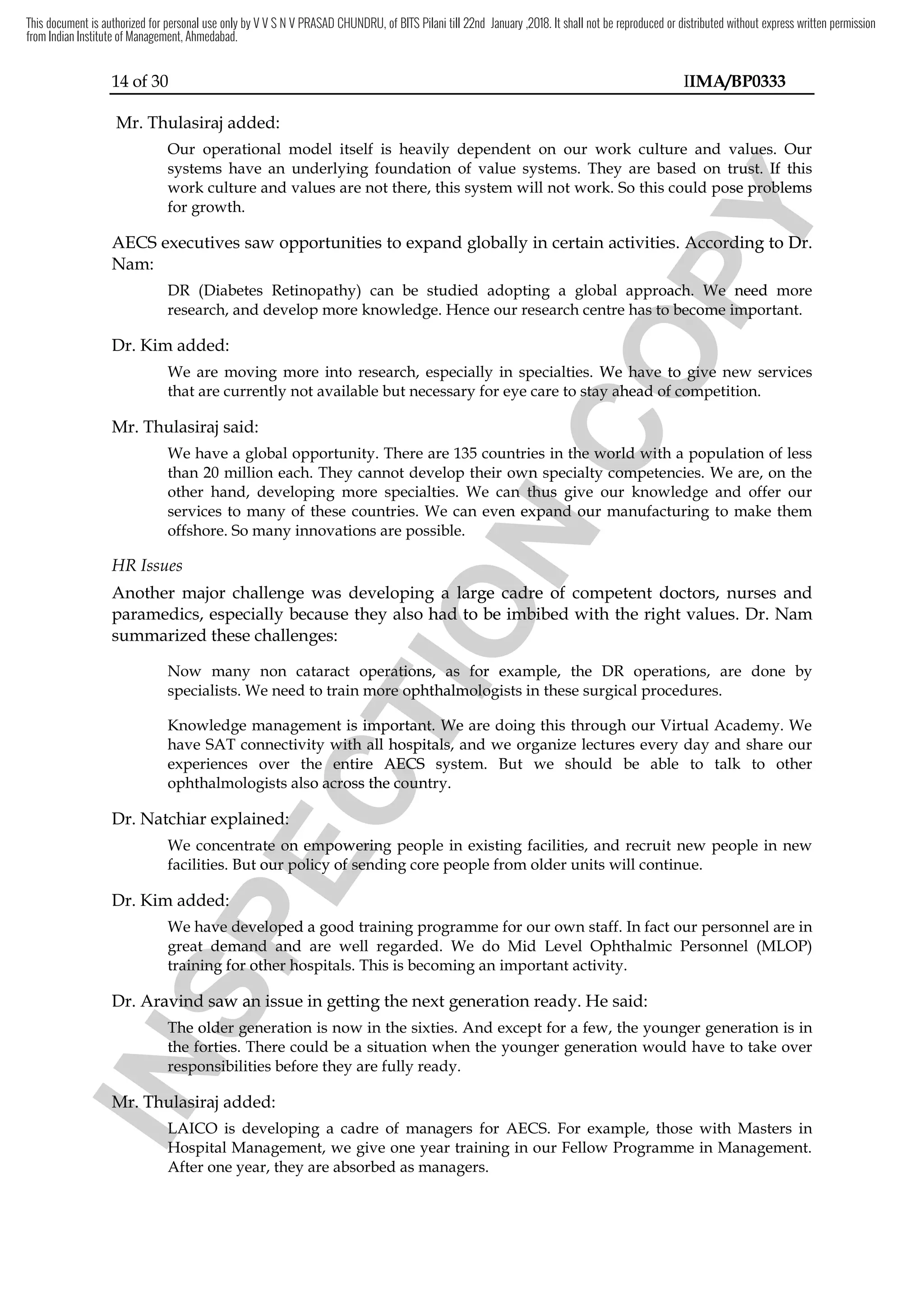 14 of 30 IIMA/BP0333
Mr. Thulasiraj added:
Our operational model itself is heavily dependent on our work culture and values. Our
systems have an underlying foundation of value systems. They are based on trust. If this
work culture and values are not there, this system will not work. So this could pose problems
for growth.
AECS executives saw opportunities to expand globally in certain activities. According to Dr.
Nam:
DR (Diabetes Retinopathy) can be studied adopting a global approach. We need more
research, and develop more knowledge. Hence our research centre has to become important.
Dr. Kim added:
We are moving more into research, especially in specialties. We have to give new services
that are currently not available but necessary for eye care to stay ahead of competition.
Mr. Thulasiraj said:
We have a global opportunity. There are 135 countries in the world with a population of less
than 20 million each. They cannot develop their own specialty competencies. We are, on the
other hand, developing more specialties. We can thus give our knowledge and offer our
services to many of these countries. We can even expand our manufacturing to make them
offshore. So many innovations are possible.
HR Issues
Another major challenge was developing a large cadre of competent doctors, nurses and
paramedics, especially because they also had to be imbibed with the right values. Dr. Nam
summarized these challenges:
Now many non cataract operations, as for example, the DR operations, are done by
specialists. We need to train more ophthalmologists in these surgical procedures.
Knowledge management is important. We are doing this through our Virtual Academy. We
have SAT connectivity with all hospitals, and we organize lectures every day and share our
experiences over the entire AECS system. But we should be able to talk to other
ophthalmologists also across the country.
Dr. Natchiar explained:
We concentrate on empowering people in existing facilities, and recruit new people in new
facilities. But our policy of sending core people from older units will continue.
Dr. Kim added:
We have developed a good training programme for our own staff. In fact our personnel are in
great demand and are well regarded. We do Mid Level Ophthalmic Personnel (MLOP)
training for other hospitals. This is becoming an important activity.
Dr. Aravind saw an issue in getting the next generation ready. He said:
The older generation is now in the sixties. And except for a few, the younger generation is in
the forties. There could be a situation when the younger generation would have to take over
responsibilities before they are fully ready.
Mr. Thulasiraj added:
LAICO is developing a cadre of managers for AECS. For example, those with Masters in
Hospital Management, we give one year training in our Fellow Programme in Management.
After one year, they are absorbed as managers.
I
N
S
P
E
C
T
I
O
N
their own specialty competencies. We are, on the
I
N
S
P
E
C
T
I
O
N
their own specialty competencies. We are, on the
. We can thus give our knowledge a
I
N
S
P
E
C
T
I
O
N
. We can thus give our knowledge a
of these countries. We can even expand our manufacturing to make them
I
N
S
P
E
C
T
I
O
N
of these countries. We can even expand our manufacturing to make them
eveloping a large cadre of competent doctors, nurses and
I
N
S
P
E
C
T
I
O
N
eveloping a large cadre of competent doctors, nurses and
also had
I
N
S
P
E
C
T
I
O
N
also had to be imbibed with the right values
I
N
S
P
E
C
T
I
O
N
to be imbibed with the right values
Now many non cataract operations, as for example, the DR operations
I
N
S
P
E
C
T
I
O
N
Now many non cataract operations, as for example, the DR operations
to train more ophthalmologists in these surgical pr
I
N
S
P
E
C
T
I
O
N
to train more ophthalmologists in these surgical pr
Knowledge management is important. We are doing this through our Virtual Academy. We
I
N
S
P
E
C
T
I
O
N
Knowledge management is important. We are doing this through our Virtual Academy. We
have SAT connectivity with all hospitals, and we organize lectures every day and share our
I
N
S
P
E
C
T
I
O
N
have SAT connectivity with all hospitals, and we organize lectures every day and share our
experiences over the entire
I
N
S
P
E
C
T
I
O
N
experiences over the entire AECS
I
N
S
P
E
C
T
I
O
N
AECS system. But we should be able to talk
I
N
S
P
E
C
T
I
O
N
system. But we should be able to talk
ophthalmologists also across the country.
I
N
S
P
E
C
T
I
O
N
ophthalmologists also across the country.
explained
I
N
S
P
E
C
T
I
O
N
explained:
I
N
S
P
E
C
T
I
O
N
:
We concentrate on empowering people in existing facilities, and recruit new people in new
I
N
S
P
E
C
T
I
O
N
We concentrate on empowering people in existing facilities, and recruit new people in new
facilities. But our policy of sending core people from older units will continue.
I
N
S
P
E
C
T
I
O
N
facilities. But our policy of sending core people from older units will continue.
added
I
N
S
P
E
C
T
I
O
N
added:
I
N
S
P
E
C
T
I
O
N
:
I
N
S
P
E
C
T
I
O
N
We have developed a good training programme for
I
N
S
P
E
C
T
I
O
N
We have developed a good training programme for
great demand and are well regarded. We do Mid
I
N
S
P
E
C
T
I
O
N
great demand and are well regarded. We do Mid
training for other hospitals. This is becoming an important activity.
I
N
S
P
E
C
T
I
O
N
training for other hospitals. This is becoming an important activity.
ravind saw an issue in
I
N
S
P
E
C
T
I
O
N
ravind saw an issue in
The older
I
N
S
P
E
C
T
I
O
N
The older generation
I
N
S
P
E
C
T
I
O
N
generation
the forties. There could be a situation when the young
I
N
S
P
E
C
T
I
O
N
the forties. There could be a situation when the young
re
I
N
S
P
E
C
T
I
O
N
responsibilities before they are fully ready.
I
N
S
P
E
C
T
I
O
N
sponsibilities before they are fully ready.
Mr.
I
N
S
P
E
C
T
I
O
N
Mr. Thulasiraj
I
N
S
P
E
C
T
I
O
N
Thulasiraj
LAICO is developing a cadre of managers for
I
N
S
P
E
C
T
I
O
N
LAICO is developing a cadre of managers for
Hospital Management, we give one year training in our Fellow Programme in Management.
I
N
S
P
E
C
T
I
O
N
Hospital Management, we give one year training in our Fellow Programme in Management.
C
O
P
Y
Our operational model itself is heavily dependent on our work culture and values. Our
C
O
P
Y
Our operational model itself is heavily dependent on our work culture and values. Our
systems have an underlying foundation of value systems. They are based on trust. If this
C
O
P
Y
systems have an underlying foundation of value systems. They are based on trust. If this
ose problems
C
O
P
Y
ose problems
. According to
C
O
P
Y
. According to Dr.
C
O
P
Y
Dr.
a global approach. We need more
C
O
P
Y
a global approach. We need more
has
C
O
P
Y
has to become important.
C
O
P
Y
to become important.
We are moving more into research, especially in specialties. We have to give new services
C
O
P
Y
We are moving more into research, especially in specialties. We have to give new services
to stay ahead of competition.
C
O
P
Y
to stay ahead of competition.
e have a global opportunity. There are 135 countries in the world with
C
O
P
Y
e have a global opportunity. There are 135 countries in the world with
their own specialty competencies. We are, on the
C
O
P
Y
their own specialty competencies. We are, on the
. We can thus give our knowledge a
C
O
P
Y
. We can thus give our knowledge a
This document is authorized for personal use only by V V S N V PRASAD CHUNDRU, of BITS Pilani till 22nd January ,2018. It shall not be reproduced or distributed without express written permission
from Indian Institute of Management, Ahmedabad.
 