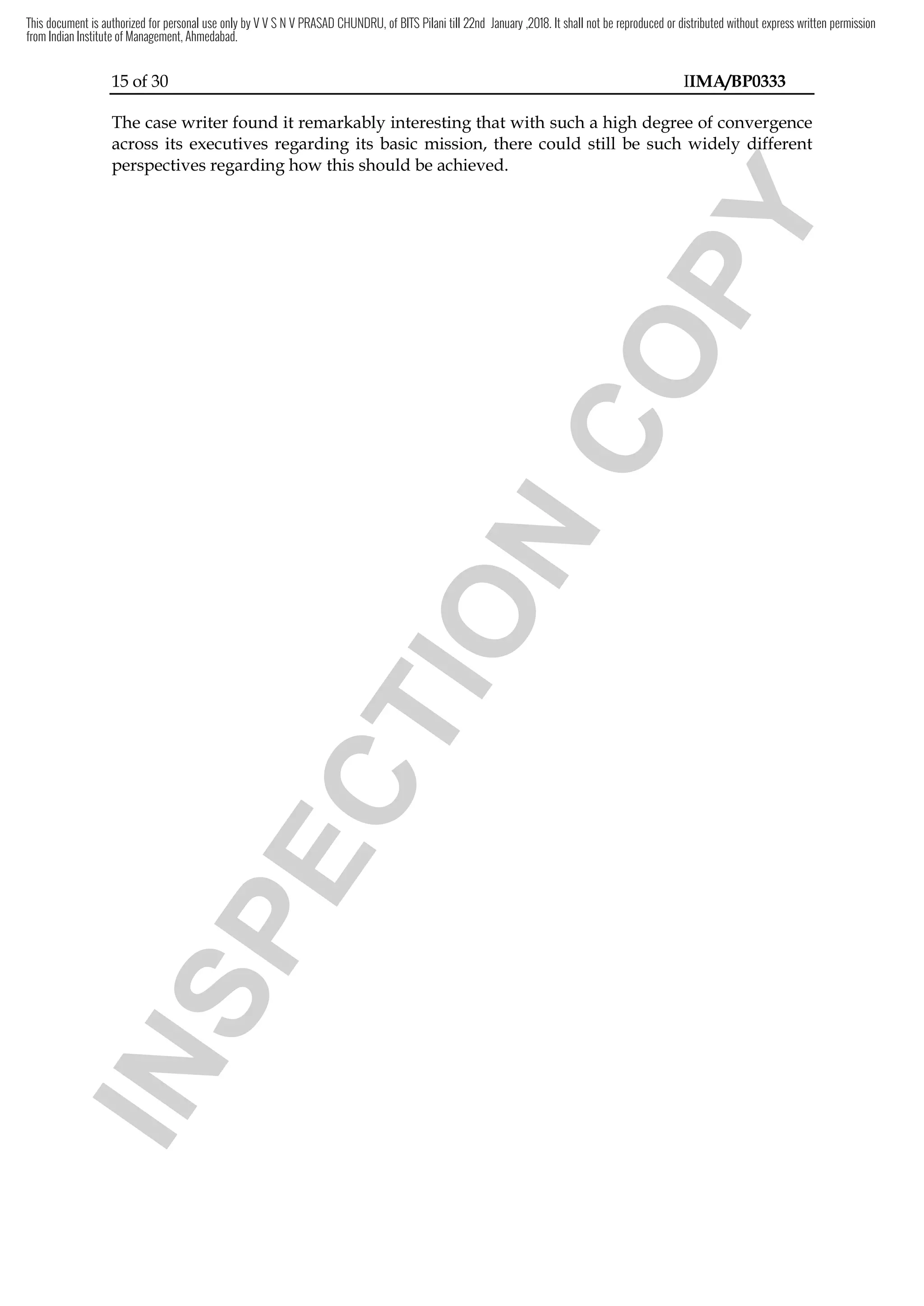 15 of 30 IIMA/BP0333
The case writer found it remarkably interesting that with such a high degree of convergence
across its executives regarding its basic mission, there could still be such widely different
perspectives regarding how this should be achieved.
I
N
S
P
E
C
T
I
O
N
C
O
P
Y
be such widely different
C
O
P
Y
be such widely different
This document is authorized for personal use only by V V S N V PRASAD CHUNDRU, of BITS Pilani till 22nd January ,2018. It shall not be reproduced or distributed without express written permission
from Indian Institute of Management, Ahmedabad.
 