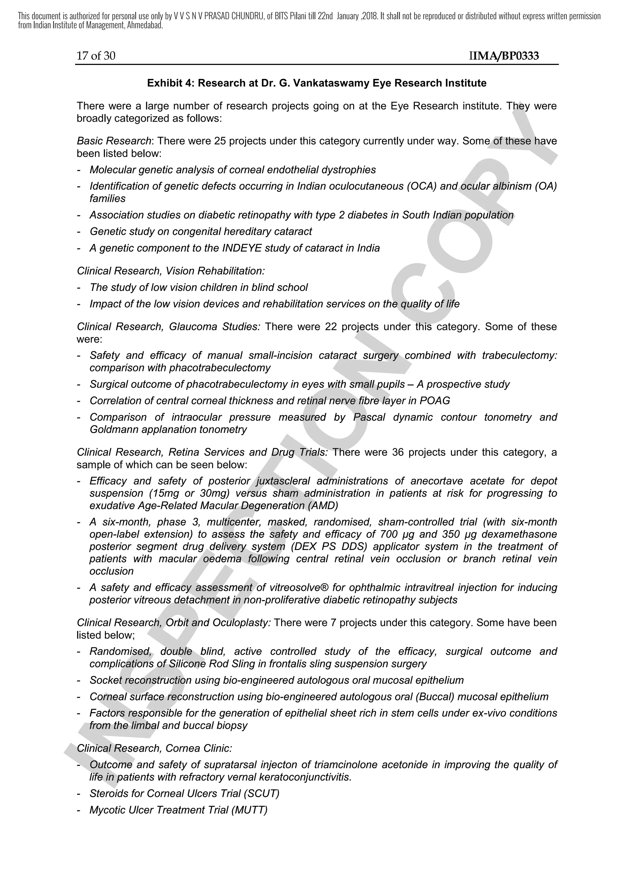 17 of 30 IIMA/BP0333
Exhibit 4: Research at Dr. G. Vankataswamy Eye Research Institute
There were a large number of research projects going on at the Eye Research institute. They were
broadly categorized as follows:
Basic Research: There were 25 projects under this category currently under way. Some of these have
been listed below:
- Molecular genetic analysis of corneal endothelial dystrophies
- Identification of genetic defects occurring in Indian oculocutaneous (OCA) and ocular albinism (OA)
families
- Association studies on diabetic retinopathy with type 2 diabetes in South Indian population
- Genetic study on congenital hereditary cataract
- A genetic component to the INDEYE study of cataract in India
Clinical Research, Vision Rehabilitation:
- The study of low vision children in blind school
- Impact of the low vision devices and rehabilitation services on the quality of life
Clinical Research, Glaucoma Studies: There were 22 projects under this category. Some of these
were:
- Safety and efficacy of manual small-incision cataract surgery combined with trabeculectomy:
comparison with phacotrabeculectomy
- Surgical outcome of phacotrabeculectomy in eyes with small pupils – A prospective study
- Correlation of central corneal thickness and retinal nerve fibre layer in POAG
- Comparison of intraocular pressure measured by Pascal dynamic contour tonometry and
Goldmann applanation tonometry
Clinical Research, Retina Services and Drug Trials: There were 36 projects under this category, a
sample of which can be seen below:
- Efficacy and safety of posterior juxtascleral administrations of anecortave acetate for depot
suspension (15mg or 30mg) versus sham administration in patients at risk for progressing to
exudative Age-Related Macular Degeneration (AMD)
- A six-month, phase 3, multicenter, masked, randomised, sham-controlled trial (with six-month
open-label extension) to assess the safety and efficacy of 700 µg and 350 µg dexamethasone
posterior segment drug delivery system (DEX PS DDS) applicator system in the treatment of
patients with macular oedema following central retinal vein occlusion or branch retinal vein
occlusion
- A safety and efficacy assessment of vitreosolve® for ophthalmic intravitreal injection for inducing
posterior vitreous detachment in non-proliferative diabetic retinopathy subjects
Clinical Research, Orbit and Oculoplasty: There were 7 projects under this category. Some have been
listed below;
- Randomised, double blind, active controlled study of the efficacy, surgical outcome and
complications of Silicone Rod Sling in frontalis sling suspension surgery
- Socket reconstruction using bio-engineered autologous oral mucosal epithelium
- Corneal surface reconstruction using bio-engineered autologous oral (Buccal) mucosal epithelium
- Factors responsible for the generation of epithelial sheet rich in stem cells under ex-vivo conditions
from the limbal and buccal biopsy
Clinical Research, Cornea Clinic:
- Outcome and safety of supratarsal injecton of triamcinolone acetonide in improving the quality of
life in patients with refractory vernal keratoconjunctivitis.
- Steroids for Corneal Ulcers Trial (SCUT)
- Mycotic Ulcer Treatment Trial (MUTT)
I
N
S
P
E
C
T
I
O
N
There were 22 projects under this category. Some of these
I
N
S
P
E
C
T
I
O
N
There were 22 projects under this category. Some of these
incision cataract surgery combined with trabeculectomy:
I
N
S
P
E
C
T
I
O
N
incision cataract surgery combined with trabeculectomy:
Surgical outcome of phacotrabeculectomy in eyes with small pupils
I
N
S
P
E
C
T
I
O
N
Surgical outcome of phacotrabeculectomy in eyes with small pupils
Correlation of central corneal thickness and retinal nerve fibre layer in POAG
I
N
S
P
E
C
T
I
O
N
Correlation of central corneal thickness and retinal nerve fibre layer in POAG
Comparison of intraocular pressure measured by Pascal dynamic contour tonometry and
I
N
S
P
E
C
T
I
O
N
Comparison of intraocular pressure measured by Pascal dynamic contour tonometry and
Clinical Research, Retina Services and Drug Trials
I
N
S
P
E
C
T
I
O
N
Clinical Research, Retina Services and Drug Trials:
I
N
S
P
E
C
T
I
O
N
: There were
I
N
S
P
E
C
T
I
O
N
There were
Efficacy and safety of posterior juxtascleral administrations of anecortave acetate for depot
I
N
S
P
E
C
T
I
O
N
Efficacy and safety of posterior juxtascleral administrations of anecortave acetate for depot
suspension (15mg or 30mg) versus sham administration in patients at risk for progressing to
I
N
S
P
E
C
T
I
O
N
suspension (15mg or 30mg) versus sham administration in patients at risk for progressing to
Related Macular Degeneration (AMD)
I
N
S
P
E
C
T
I
O
N
Related Macular Degeneration (AMD)
month, phase 3, multicenter, masked, randomised, sham
I
N
S
P
E
C
T
I
O
N
month, phase 3, multicenter, masked, randomised, sham
label extension) to assess the safety and efficacy of 700 µg and 350 µg dexamethasone
I
N
S
P
E
C
T
I
O
N
label extension) to assess the safety and efficacy of 700 µg and 350 µg dexamethasone
posterior segment drug delivery system (DEX PS DDS) applicator system in the treatment of
I
N
S
P
E
C
T
I
O
N
posterior segment drug delivery system (DEX PS DDS) applicator system in the treatment of
patients with macular
I
N
S
P
E
C
T
I
O
N
patients with macular o
I
N
S
P
E
C
T
I
O
N
oedema following central retinal vein occlusion or branch retinal vein
I
N
S
P
E
C
T
I
O
N
edema following central retinal vein occlusion or branch retinal vein
A safety and efficacy assessment of vitreosolve® for ophthalmic intravitreal injection for inducing
I
N
S
P
E
C
T
I
O
N
A safety and efficacy assessment of vitreosolve® for ophthalmic intravitreal injection for inducing
posterior vitreous detachment in non
I
N
S
P
E
C
T
I
O
N
posterior vitreous detachment in non
Clinical Research, Orbit and Oculoplasty
I
N
S
P
E
C
T
I
O
N
Clinical Research, Orbit and Oculoplasty
Randomised, double blind, active controlled study of the efficacy, surgical outcome and
I
N
S
P
E
C
T
I
O
N
Randomised, double blind, active controlled study of the efficacy, surgical outcome and
complications of Silicone Rod Sling in frontalis sling suspension surgery
I
N
S
P
E
C
T
I
O
N
complications of Silicone Rod Sling in frontalis sling suspension surgery
Socket reconstruction using bio
I
N
S
P
E
C
T
I
O
N
Socket reconstruction using bio
Corneal surface reconstruction using bio
I
N
S
P
E
C
T
I
O
N
Corneal surface reconstruction using bio
Factors responsible for the generation of epithelial sheet rich in stem cells under ex
I
N
S
P
E
C
T
I
O
N
Factors responsible for the generation of epithelial sheet rich in stem cells under ex
from the limbal and buccal biopsy
I
N
S
P
E
C
T
I
O
N
from the limbal and buccal biopsy
Clinical Research
I
N
S
P
E
C
T
I
O
N
Clinical Research
-
I
N
S
P
E
C
T
I
O
N
- Outcome and safety of supratarsal injecton of triamcinolone acetonide in improving the quality of
I
N
S
P
E
C
T
I
O
N
Outcome and safety of supratarsal injecton of triamcinolone acetonide in improving the quality of
I
N
S
P
E
C
T
I
O
N
life in patients with refractory vernal keratoconjunctivitis.
I
N
S
P
E
C
T
I
O
N
life in patients with refractory vernal keratoconjunctivitis.
C
O
P
Y
There were a large number of research projects going on at the Eye Research institute. They were
C
O
P
Y
There were a large number of research projects going on at the Eye Research institute. They were
: There were 25 projects under this category currently under way. Some of these have
C
O
P
Y
: There were 25 projects under this category currently under way. Some of these have
Identification of genetic defects occurring in Indian oculocutaneous (OCA) and ocular albinism (OA)
C
O
P
Y
Identification of genetic defects occurring in Indian oculocutaneous (OCA) and ocular albinism (OA)
Association studies on diabetic retinopathy with type 2 diabetes in South Indian population
C
O
P
Y
Association studies on diabetic retinopathy with type 2 diabetes in South Indian population
Impact of the low vision devices and rehabilitation services on the quality of life
C
O
P
Y
Impact of the low vision devices and rehabilitation services on the quality of life
There were 22 projects under this category. Some of these
C
O
P
Y
There were 22 projects under this category. Some of these
This document is authorized for personal use only by V V S N V PRASAD CHUNDRU, of BITS Pilani till 22nd January ,2018. It shall not be reproduced or distributed without express written permission
from Indian Institute of Management, Ahmedabad.
 