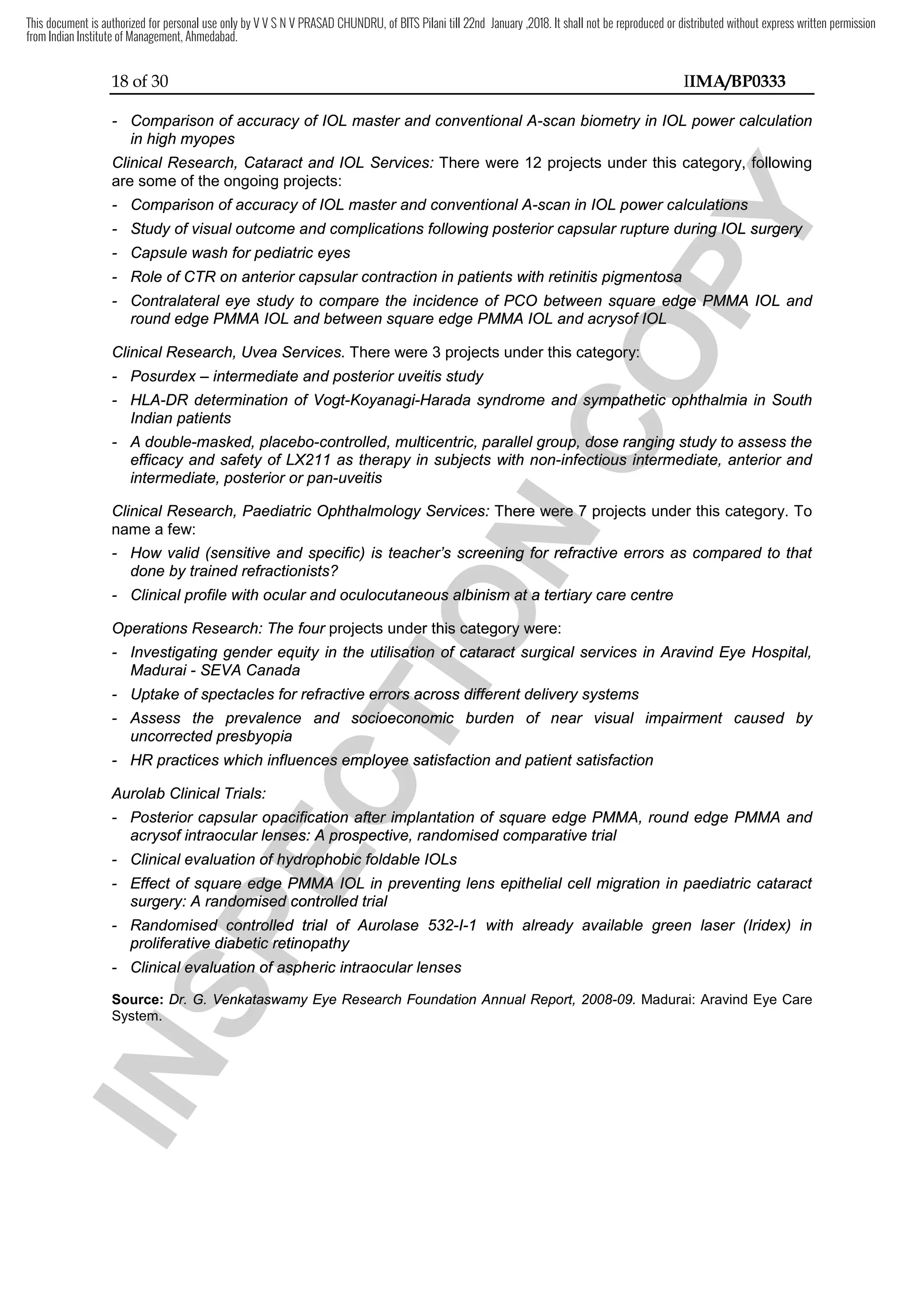18 of 30 IIMA/BP0333
- Comparison of accuracy of IOL master and conventional A-scan biometry in IOL power calculation
in high myopes
Clinical Research, Cataract and IOL Services: There were 12 projects under this category, following
are some of the ongoing projects:
- Comparison of accuracy of IOL master and conventional A-scan in IOL power calculations
- Study of visual outcome and complications following posterior capsular rupture during IOL surgery
- Capsule wash for pediatric eyes
- Role of CTR on anterior capsular contraction in patients with retinitis pigmentosa
- Contralateral eye study to compare the incidence of PCO between square edge PMMA IOL and
round edge PMMA IOL and between square edge PMMA IOL and acrysof IOL
Clinical Research, Uvea Services. There were 3 projects under this category:
- Posurdex – intermediate and posterior uveitis study
- HLA-DR determination of Vogt-Koyanagi-Harada syndrome and sympathetic ophthalmia in South
Indian patients
- A double-masked, placebo-controlled, multicentric, parallel group, dose ranging study to assess the
efficacy and safety of LX211 as therapy in subjects with non-infectious intermediate, anterior and
intermediate, posterior or pan-uveitis
Clinical Research, Paediatric Ophthalmology Services: There were 7 projects under this category. To
name a few:
- How valid (sensitive and specific) is teacher’s screening for refractive errors as compared to that
done by trained refractionists?
- Clinical profile with ocular and oculocutaneous albinism at a tertiary care centre
Operations Research: The four projects under this category were:
- Investigating gender equity in the utilisation of cataract surgical services in Aravind Eye Hospital,
Madurai - SEVA Canada
- Uptake of spectacles for refractive errors across different delivery systems
- Assess the prevalence and socioeconomic burden of near visual impairment caused by
uncorrected presbyopia
- HR practices which influences employee satisfaction and patient satisfaction
Aurolab Clinical Trials:
- Posterior capsular opacification after implantation of square edge PMMA, round edge PMMA and
acrysof intraocular lenses: A prospective, randomised comparative trial
- Clinical evaluation of hydrophobic foldable IOLs
- Effect of square edge PMMA IOL in preventing lens epithelial cell migration in paediatric cataract
surgery: A randomised controlled trial
- Randomised controlled trial of Aurolase 532-I-1 with already available green laser (Iridex) in
proliferative diabetic retinopathy
- Clinical evaluation of aspheric intraocular lenses
Source: Dr. G. Venkataswamy Eye Research Foundation Annual Report, 2008-09. Madurai: Aravind Eye Care
System.
I
N
S
P
E
C
T
I
O
N
There were 7 projects under this category. To
I
N
S
P
E
C
T
I
O
N
There were 7 projects under this category. To
How valid (sensitive and specific) is teacher’s screening for refractive errors as compared to that
I
N
S
P
E
C
T
I
O
N
How valid (sensitive and specific) is teacher’s screening for refractive errors as compared to that
Clinical profile with ocular and oculocutaneous albinism at a tertiary care centre
I
N
S
P
E
C
T
I
O
N
Clinical profile with ocular and oculocutaneous albinism at a tertiary care centre
projects under this category
I
N
S
P
E
C
T
I
O
N
projects under this category were
I
N
S
P
E
C
T
I
O
N
were
Investigating gender equity in the utilisation of cataract surgical services in Aravind Eye Hospital,
I
N
S
P
E
C
T
I
O
N
Investigating gender equity in the utilisation of cataract surgical services in Aravind Eye Hospital,
Uptake of spectacles for refractive errors across different delivery systems
I
N
S
P
E
C
T
I
O
N
Uptake of spectacles for refractive errors across different delivery systems
Assess the prevalence and socioeconomic burden of near visual impairment caused by
I
N
S
P
E
C
T
I
O
N
Assess the prevalence and socioeconomic burden of near visual impairment caused by
HR practices which influences employee satisfaction and patient satisfaction
I
N
S
P
E
C
T
I
O
N
HR practices which influences employee satisfaction and patient satisfaction
Posterior capsular opacification after implantation of square edge PMMA, round edge PMMA
I
N
S
P
E
C
T
I
O
N
Posterior capsular opacification after implantation of square edge PMMA, round edge PMMA
acrysof intraocular lenses: A prospective, randomised comparative trial
I
N
S
P
E
C
T
I
O
N
acrysof intraocular lenses: A prospective, randomised comparative trial
Clinical evaluation of hydrophobic foldable IOLs
I
N
S
P
E
C
T
I
O
N
Clinical evaluation of hydrophobic foldable IOLs
Effect of square edge PMMA IOL in preventing lens epithelial cell migration in paediatric cataract
I
N
S
P
E
C
T
I
O
N
Effect of square edge PMMA IOL in preventing lens epithelial cell migration in paediatric cataract
surgery: A randomised controlled trial
I
N
S
P
E
C
T
I
O
N
surgery: A randomised controlled trial
Randomised controlled trial of Aurolase 532
I
N
S
P
E
C
T
I
O
N
Randomised controlled trial of Aurolase 532
proliferative diabetic retinopathy
I
N
S
P
E
C
T
I
O
N
proliferative diabetic retinopathy
Clinical evaluation of aspheric intraocular lenses
I
N
S
P
E
C
T
I
O
N
Clinical evaluation of aspheric intraocular lenses
Source:
I
N
S
P
E
C
T
I
O
N
Source: Dr. G. Venkataswamy Eye Research Foundation Annual
I
N
S
P
E
C
T
I
O
N
Dr. G. Venkataswamy Eye Research Foundation Annual
System.
I
N
S
P
E
C
T
I
O
N
System.
C
O
P
Y
There were 12 projects under this category,
C
O
P
Y
There were 12 projects under this category, following
C
O
P
Y
following
ulations
C
O
P
Y
ulations
Study of visual outcome and complications following posterior capsular rupture during IOL surgery
C
O
P
Y
Study of visual outcome and complications following posterior capsular rupture during IOL surgery
Role of CTR on anterior capsular contraction in patients with retinitis pigmentosa
C
O
P
Y
Role of CTR on anterior capsular contraction in patients with retinitis pigmentosa
Contralateral eye study to compare the incidence of PCO between square edge PMMA IOL and
C
O
P
Y
Contralateral eye study to compare the incidence of PCO between square edge PMMA IOL and
round edge PMMA IOL and between square edge PMMA IOL and acrysof IOL
C
O
P
Y
round edge PMMA IOL and between square edge PMMA IOL and acrysof IOL
There were 3 projects under this category:
C
O
P
Y
There were 3 projects under this category:
Harada syndrome and sympathetic ophthalmia in South
C
O
P
Y
Harada syndrome and sympathetic ophthalmia in South
controlled, multicentric, parallel group, dose ranging study to assess the
C
O
P
Y
controlled, multicentric, parallel group, dose ranging study to assess the
infectious intermediate, anterior and
C
O
P
Y
infectious intermediate, anterior and
This document is authorized for personal use only by V V S N V PRASAD CHUNDRU, of BITS Pilani till 22nd January ,2018. It shall not be reproduced or distributed without express written permission
from Indian Institute of Management, Ahmedabad.
 