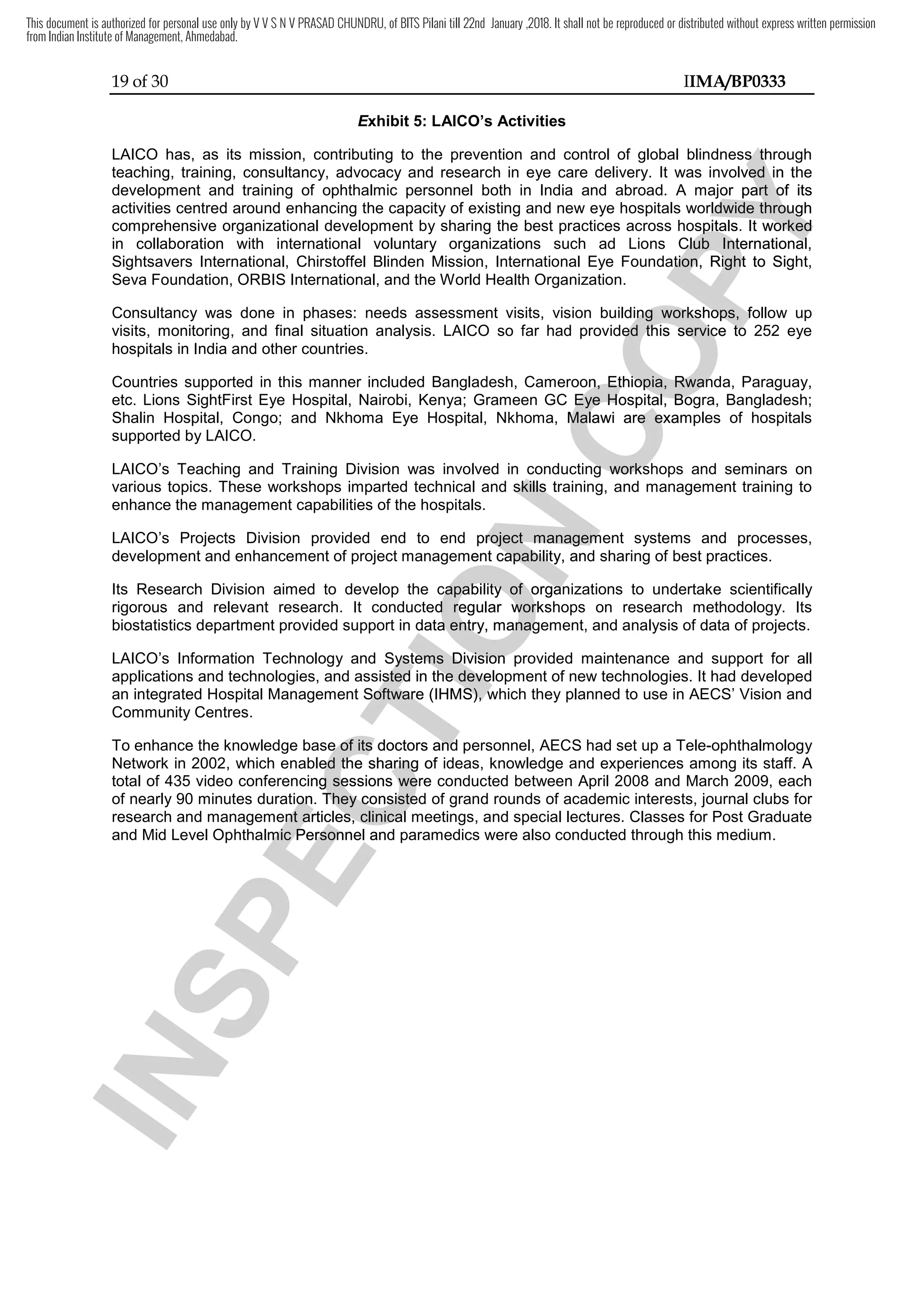 19 of 30 IIMA/BP0333
Exhibit 5: LAICO’s Activities
LAICO has, as its mission, contributing to the prevention and control of global blindness through
teaching, training, consultancy, advocacy and research in eye care delivery. It was involved in the
development and training of ophthalmic personnel both in India and abroad. A major part of its
activities centred around enhancing the capacity of existing and new eye hospitals worldwide through
comprehensive organizational development by sharing the best practices across hospitals. It worked
in collaboration with international voluntary organizations such ad Lions Club International,
Sightsavers International, Chirstoffel Blinden Mission, International Eye Foundation, Right to Sight,
Seva Foundation, ORBIS International, and the World Health Organization.
Consultancy was done in phases: needs assessment visits, vision building workshops, follow up
visits, monitoring, and final situation analysis. LAICO so far had provided this service to 252 eye
hospitals in India and other countries.
Countries supported in this manner included Bangladesh, Cameroon, Ethiopia, Rwanda, Paraguay,
etc. Lions SightFirst Eye Hospital, Nairobi, Kenya; Grameen GC Eye Hospital, Bogra, Bangladesh;
Shalin Hospital, Congo; and Nkhoma Eye Hospital, Nkhoma, Malawi are examples of hospitals
supported by LAICO.
LAICO’s Teaching and Training Division was involved in conducting workshops and seminars on
various topics. These workshops imparted technical and skills training, and management training to
enhance the management capabilities of the hospitals.
LAICO’s Projects Division provided end to end project management systems and processes,
development and enhancement of project management capability, and sharing of best practices.
Its Research Division aimed to develop the capability of organizations to undertake scientifically
rigorous and relevant research. It conducted regular workshops on research methodology. Its
biostatistics department provided support in data entry, management, and analysis of data of projects.
LAICO’s Information Technology and Systems Division provided maintenance and support for all
applications and technologies, and assisted in the development of new technologies. It had developed
an integrated Hospital Management Software (IHMS), which they planned to use in AECS’ Vision and
Community Centres.
To enhance the knowledge base of its doctors and personnel, AECS had set up a Tele-ophthalmology
Network in 2002, which enabled the sharing of ideas, knowledge and experiences among its staff. A
total of 435 video conferencing sessions were conducted between April 2008 and March 2009, each
of nearly 90 minutes duration. They consisted of grand rounds of academic interests, journal clubs for
research and management articles, clinical meetings, and special lectures. Classes for Post Graduate
and Mid Level Ophthalmic Personnel and paramedics were also conducted through this medium.
I
N
S
P
E
C
T
I
O
N
conducting
I
N
S
P
E
C
T
I
O
N
conducting
technical and skills tr
I
N
S
P
E
C
T
I
O
N
technical and skills training
I
N
S
P
E
C
T
I
O
Naining
end to end project management systems and processes,
I
N
S
P
E
C
T
I
O
N
end to end project management systems and processes,
development and enhancement of project management capability
I
N
S
P
E
C
T
I
O
N
development and enhancement of project management capability,
I
N
S
P
E
C
T
I
O
N, and sharing of best practices.
I
N
S
P
E
C
T
I
O
Nand sharing of best practices.
to develop the capability of organizations to undertake scientifically
I
N
S
P
E
C
T
I
O
N
to develop the capability of organizations to undertake scientifically
ed
I
N
S
P
E
C
T
I
O
N
ed regular workshops on research methodology. It
I
N
S
P
E
C
T
I
O
N
regular workshops on research methodology. It
support in data
I
N
S
P
E
C
T
I
O
N
support in data entry, management
I
N
S
P
E
C
T
I
O
N
entry, management
Information Technology and Systems Division provide
I
N
S
P
E
C
T
I
O
N
Information Technology and Systems Division provide
applications and technologies, and assisted in the development of new technologies. It ha
I
N
S
P
E
C
T
I
O
N
applications and technologies, and assisted in the development of new technologies. It ha
I
N
S
P
E
C
T
I
O
N
an integrated Hospital Management Software (IHMS)
I
N
S
P
E
C
T
I
O
N
an integrated Hospital Management Software (IHMS), which they planned
I
N
S
P
E
C
T
I
O
N
, which they planned
To enhance the knowledge base of its doctors and personnel,
I
N
S
P
E
C
T
I
O
N
To enhance the knowledge base of its doctors and personnel,
enabled
I
N
S
P
E
C
T
I
O
N
enabled the sharing of ideas, knowledge and experiences among its staff. A
I
N
S
P
E
C
T
I
O
N
the sharing of ideas, knowledge and experiences among its staff. A
total of 435 video conferencing sessions were conducted between April 2008 and March 2009, each
I
N
S
P
E
C
T
I
O
N
total of 435 video conferencing sessions were conducted between April 2008 and March 2009, each
of nearly 90 minutes duration. They consisted of grand rounds of academic interests, journal clubs for
I
N
S
P
E
C
T
I
O
N
of nearly 90 minutes duration. They consisted of grand rounds of academic interests, journal clubs for
research and management articles, clinical meetings
I
N
S
P
E
C
T
I
O
N
research and management articles, clinical meetings
I
N
S
P
E
C
T
I
O
N
and Mid Level Ophthalmic Personnel and paramedics were also conducted through this medium.
I
N
S
P
E
C
T
I
O
N
and Mid Level Ophthalmic Personnel and paramedics were also conducted through this medium.
C
O
P
Y
LAICO has, as its mission, contributing to the prevention and control of global blindness through
C
O
P
Y
LAICO has, as its mission, contributing to the prevention and control of global blindness through
was involved in the
C
O
P
Y
was involved in the
A major part of its
C
O
P
Y
A major part of its
around enhancing the capacity of existing and new eye hospitals worldwide through
C
O
P
Y
around enhancing the capacity of existing and new eye hospitals worldwide through
best practices across hospitals. It work
C
O
P
Y
best practices across hospitals. It worked
C
O
P
Y
ed
in collaboration with international voluntary organizations such ad Lions Club International,
C
O
P
Y
in collaboration with international voluntary organizations such ad Lions Club International,
Sightsavers International, Chirstoffel Blinden Mission, International Eye Foundation, Right to Sig
C
O
P
Y
Sightsavers International, Chirstoffel Blinden Mission, International Eye Foundation, Right to Sig
done in phases: needs assessment visits, vision building workshops, follow up
C
O
P
Y
done in phases: needs assessment visits, vision building workshops, follow up
and final situation analysis. LAICO so far had provided this ser
C
O
P
Y
and final situation analysis. LAICO so far had provided this service to 252 eye
C
O
P
Y
vice to 252 eye
Countries supported in this manner included Bangladesh, Cameroon, Ethiopia, Rwanda, Paraguay
C
O
P
Y
Countries supported in this manner included Bangladesh, Cameroon, Ethiopia, Rwanda, Paraguay
Grameen GC Eye Hospital, Bogra, Bangladesh
C
O
P
Y
Grameen GC Eye Hospital, Bogra, Bangladesh
and Nkhoma Eye Hospital, Nkhoma, Malawi are examples of hospitals
C
O
P
Y
and Nkhoma Eye Hospital, Nkhoma, Malawi are examples of hospitals
conducting
C
O
P
Y
conducting workshops and seminars on
C
O
P
Y
workshops and seminars on
and management training to
C
O
P
Y
and management training to
This document is authorized for personal use only by V V S N V PRASAD CHUNDRU, of BITS Pilani till 22nd January ,2018. It shall not be reproduced or distributed without express written permission
from Indian Institute of Management, Ahmedabad.
 