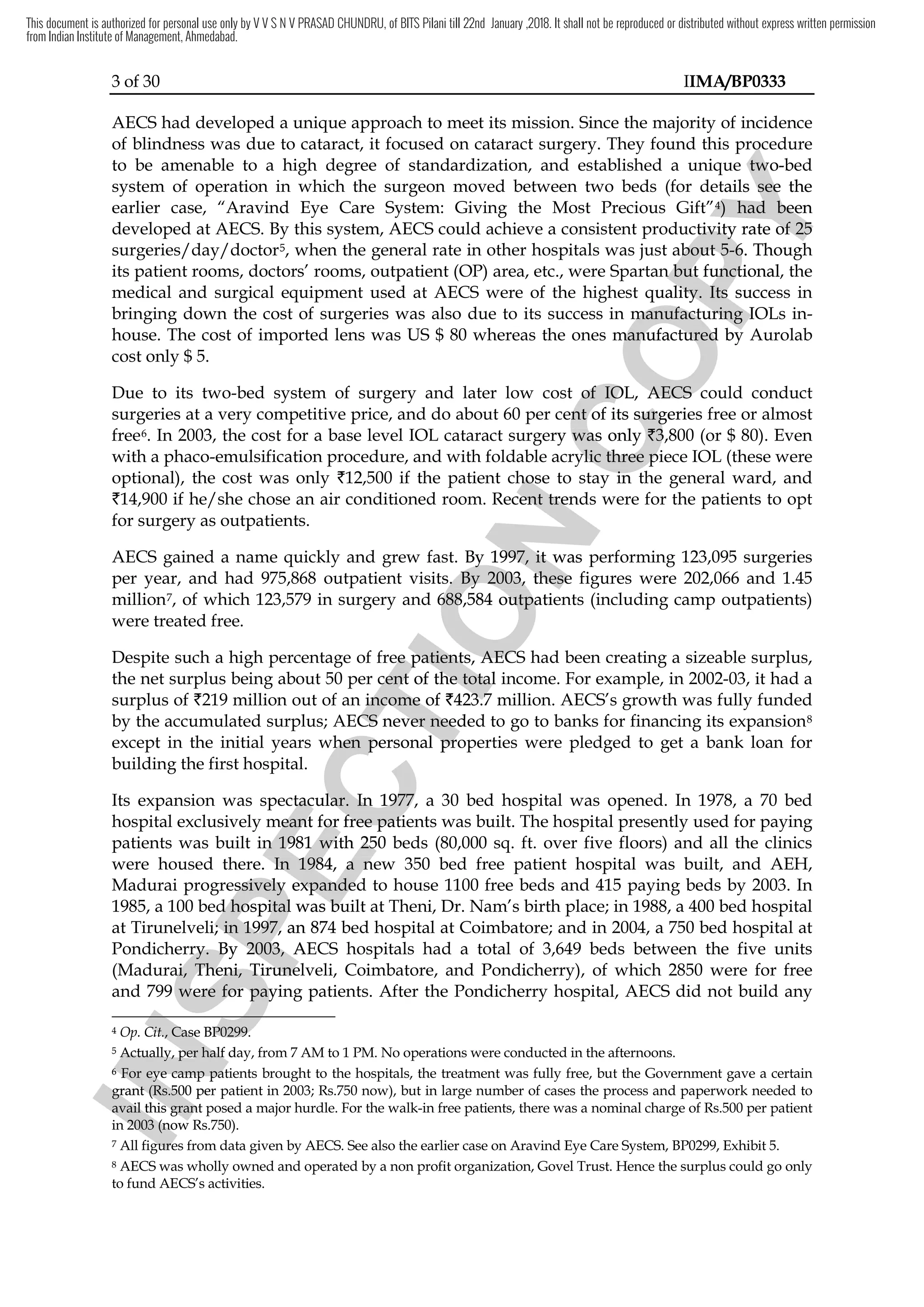 3 of 30 IIMA/BP0333
AECS had developed a unique approach to meet its mission. Since the majority of incidence
of blindness was due to cataract, it focused on cataract surgery. They found this procedure
to be amenable to a high degree of standardization, and established a unique two-bed
system of operation in which the surgeon moved between two beds (for details see the
earlier case, “Aravind Eye Care System: Giving the Most Precious Gift”4) had been
developed at AECS. By this system, AECS could achieve a consistent productivity rate of 25
surgeries/day/doctor5, when the general rate in other hospitals was just about 5-6. Though
its patient rooms, doctors’ rooms, outpatient (OP) area, etc., were Spartan but functional, the
medical and surgical equipment used at AECS were of the highest quality. Its success in
bringing down the cost of surgeries was also due to its success in manufacturing IOLs in-
house. The cost of imported lens was US $ 80 whereas the ones manufactured by Aurolab
cost only $ 5.
Due to its two-bed system of surgery and later low cost of IOL, AECS could conduct
surgeries at a very competitive price, and do about 60 per cent of its surgeries free or almost
free6. In 2003, the cost for a base level IOL cataract surgery was only `3,800 (or $ 80). Even
with a phaco-emulsification procedure, and with foldable acrylic three piece IOL (these were
optional), the cost was only `12,500 if the patient chose to stay in the general ward, and
`14,900 if he/she chose an air conditioned room. Recent trends were for the patients to opt
for surgery as outpatients.
AECS gained a name quickly and grew fast. By 1997, it was performing 123,095 surgeries
per year, and had 975,868 outpatient visits. By 2003, these figures were 202,066 and 1.45
million7, of which 123,579 in surgery and 688,584 outpatients (including camp outpatients)
were treated free.
Despite such a high percentage of free patients, AECS had been creating a sizeable surplus,
the net surplus being about 50 per cent of the total income. For example, in 2002-03, it had a
surplus of `219 million out of an income of `423.7 million. AECS’s growth was fully funded
by the accumulated surplus; AECS never needed to go to banks for financing its expansion8
except in the initial years when personal properties were pledged to get a bank loan for
building the first hospital.
Its expansion was spectacular. In 1977, a 30 bed hospital was opened. In 1978, a 70 bed
hospital exclusively meant for free patients was built. The hospital presently used for paying
patients was built in 1981 with 250 beds (80,000 sq. ft. over five floors) and all the clinics
were housed there. In 1984, a new 350 bed free patient hospital was built, and AEH,
Madurai progressively expanded to house 1100 free beds and 415 paying beds by 2003. In
1985, a 100 bed hospital was built at Theni, Dr. Nam’s birth place; in 1988, a 400 bed hospital
at Tirunelveli; in 1997, an 874 bed hospital at Coimbatore; and in 2004, a 750 bed hospital at
Pondicherry. By 2003, AECS hospitals had a total of 3,649 beds between the five units
(Madurai, Theni, Tirunelveli, Coimbatore, and Pondicherry), of which 2850 were for free
and 799 were for paying patients. After the Pondicherry hospital, AECS did not build any
4 Op. Cit., Case BP0299.
5 Actually, per half day, from 7 AM to 1 PM. No operations were conducted in the afternoons.
6 For eye camp patients brought to the hospitals, the treatment was fully free, but the Government gave a certain
grant (Rs.500 per patient in 2003; Rs.750 now), but in large number of cases the process and paperwork needed to
avail this grant posed a major hurdle. For the walk-in free patients, there was a nominal charge of Rs.500 per patient
in 2003 (now Rs.750).
7 All figures from data given by AECS. See also the earlier case on Aravind Eye Care System, BP0299, Exhibit 5.
8 AECS was wholly owned and operated by a non profit organization, Govel Trust. Hence the surplus could go only
to fund AECS’s activities.
I
N
S
P
E
C
T
I
O
N
if the patient chose to stay in the general ward,
I
N
S
P
E
C
T
I
O
N
if the patient chose to stay in the general ward,
Recent trends were for the patients to
I
N
S
P
E
C
T
I
O
N
Recent trends were for the patients to
By 1997, it was performing 123,095 surgeries
I
N
S
P
E
C
T
I
O
N
By 1997, it was performing 123,095 surgeries
visits. By 2003, these figures were 202,066 and 1.45
I
N
S
P
E
C
T
I
O
N
visits. By 2003, these figures were 202,066 and 1.45
in surgery and 688,584 outpatients
I
N
S
P
E
C
T
I
O
N
in surgery and 688,584 outpatients
Despite such a high percentage of free patients,
I
N
S
P
E
C
T
I
O
N
Despite such a high percentage of free patients, AE
I
N
S
P
E
C
T
I
O
N
AEC
I
N
S
P
E
C
T
I
O
N
CS
I
N
S
P
E
C
T
I
O
N
S
cent of
I
N
S
P
E
C
T
I
O
N
cent of the
I
N
S
P
E
C
T
I
O
N
the total income. For example, in 2002
I
N
S
P
E
C
T
I
O
N
total income. For example, in 2002
ion out of an income of
I
N
S
P
E
C
T
I
O
N
ion out of an income of `
I
N
S
P
E
C
T
I
O
N
`423.7 million.
I
N
S
P
E
C
T
I
O
N
423.7 million.
surplus; AE
I
N
S
P
E
C
T
I
O
N
surplus; AEC
I
N
S
P
E
C
T
I
O
N
CS never needed to go to banks for financing its expansion
I
N
S
P
E
C
T
I
O
N
S never needed to go to banks for financing its expansion
years when personal properties were pledged to get a bank loan for
I
N
S
P
E
C
T
I
O
N
years when personal properties were pledged to get a bank loan for
Its expansion was spectacular. In 1977, a 30 bed hospital was opened. In 1978, a 70 bed
I
N
S
P
E
C
T
I
O
N
Its expansion was spectacular. In 1977, a 30 bed hospital was opened. In 1978, a 70 bed
hospital exclusively meant for free patients was built. The hospital
I
N
S
P
E
C
T
I
O
N
hospital exclusively meant for free patients was built. The hospital
was built in 1981 with 250 beds (80,000 sq. ft. over five floors) and all the clinics
I
N
S
P
E
C
T
I
O
N
was built in 1981 with 250 beds (80,000 sq. ft. over five floors) and all the clinics
were housed there
I
N
S
P
E
C
T
I
O
N
were housed there. In 1984, a new 350 bed free patient hospital was built
I
N
S
P
E
C
T
I
O
N
. In 1984, a new 350 bed free patient hospital was built
Madurai progressively expanded to
I
N
S
P
E
C
T
I
O
N
Madurai progressively expanded to
1985, a 100 bed hospital was built at Theni, Dr. Nam’s birth place; in 1988, a 400 bed hospital
I
N
S
P
E
C
T
I
O
N
1985, a 100 bed hospital was built at Theni, Dr. Nam’s birth place; in 1988, a 400 bed hospital
at Tirunelveli; in 1997, a
I
N
S
P
E
C
T
I
O
N
at Tirunelveli; in 1997, an
I
N
S
P
E
C
T
I
O
N
n 874 bed hospital
I
N
S
P
E
C
T
I
O
N
874 bed hospital
I
N
S
P
E
C
T
I
O
N
Pondicherry. By 2003,
I
N
S
P
E
C
T
I
O
N
Pondicherry. By 2003, AE
I
N
S
P
E
C
T
I
O
N
AE
(Madurai, Theni, Tirunelveli, Coimbatore
I
N
S
P
E
C
T
I
O
N
(Madurai, Theni, Tirunelveli, Coimbatore
and 799
I
N
S
P
E
C
T
I
O
N
and 799 were
I
N
S
P
E
C
T
I
O
N
were for paying patients.
I
N
S
P
E
C
T
I
O
N
for paying patients.
I
N
S
P
E
C
T
I
O
N
Op. Cit.
I
N
S
P
E
C
T
I
O
N
Op. Cit., Case BP0299.
I
N
S
P
E
C
T
I
O
N
, Case BP0299.
Ac
I
N
S
P
E
C
T
I
O
N
Actually, per half day, from 7 AM to 1 PM. No operations were conducted in the afternoons.
I
N
S
P
E
C
T
I
O
N
tually, per half day, from 7 AM to 1 PM. No operations were conducted in the afternoons.
6
I
N
S
P
E
C
T
I
O
N
6 For eye camp patients brought to the hospitals, the treatment was fully free, but the Government gave a certain
I
N
S
P
E
C
T
I
O
N
For eye camp patients brought to the hospitals, the treatment was fully free, but the Government gave a certain
grant (Rs.500 per patient in 2003; Rs.750 now), but i
I
N
S
P
E
C
T
I
O
N
grant (Rs.500 per patient in 2003; Rs.750 now), but i
avail this grant pose
I
N
S
P
E
C
T
I
O
N
avail this grant pose
in 2003 (now Rs.750).
I
N
S
P
E
C
T
I
O
N
in 2003 (now Rs.750).
All figures from data given by AECS. See also the earlier case on Aravind Eye Care System, BP0299, Exhibit 5.
I
N
S
P
E
C
T
I
O
N
All figures from data given by AECS. See also the earlier case on Aravind Eye Care System, BP0299, Exhibit 5.
C
O
P
Y
They found this procedure
C
O
P
Y
They found this procedure
a unique two
C
O
P
Y
a unique two-
C
O
P
Y
-bed
C
O
P
Y
bed
of operation in which the surgeon moved between two beds (for details see the
C
O
P
Y
of operation in which the surgeon moved between two beds (for details see the
earlier case, “Aravind Eye Care System: Giving the Most Precious Gift”
C
O
P
Y
earlier case, “Aravind Eye Care System: Giving the Most Precious Gift”4
C
O
P
Y
4)
C
O
P
Y
) had been
C
O
P
Y
had been
productivi
C
O
P
Y
productivit
C
O
P
Y
ty rate of
C
O
P
Y
y rate of 25
C
O
P
Y
25
rate in other hospitals was just about 5
C
O
P
Y
rate in other hospitals was just about 5-6.
C
O
P
Y
-6. Though
C
O
P
Y
Though
partan but functional
C
O
P
Y
partan but functional,
C
O
P
Y
,
were of the highest quality. Its success in
C
O
P
Y
were of the highest quality. Its success in
was also due to its success in manufactur
C
O
P
Y
was also due to its success in manufacturing
C
O
P
Y
ing IOLs in
C
O
P
Y
IOLs in
The cost of imported lens was US $ 80 whereas the ones manufactured by
C
O
P
Y
The cost of imported lens was US $ 80 whereas the ones manufactured by A
C
O
P
Y
A
cost of IOL,
C
O
P
Y
cost of IOL, AECS
C
O
P
Y
AECS could conduct
C
O
P
Y
could conduct
cent of its surgeries free
C
O
P
Y
cent of its surgeries free
In 2003, the cost for a base level IOL cataract surgery was only
C
O
P
Y
In 2003, the cost for a base level IOL cataract surgery was only `
C
O
P
Y
`3,800 (or $ 80). Even
C
O
P
Y
3,800 (or $ 80). Even
crylic
C
O
P
Y
crylic three
C
O
P
Y
three piece IOL (these
C
O
P
Y
piece IOL (these
if the patient chose to stay in the general ward,
C
O
P
Y
if the patient chose to stay in the general ward,
This document is authorized for personal use only by V V S N V PRASAD CHUNDRU, of BITS Pilani till 22nd January ,2018. It shall not be reproduced or distributed without express written permission
from Indian Institute of Management, Ahmedabad.
 
