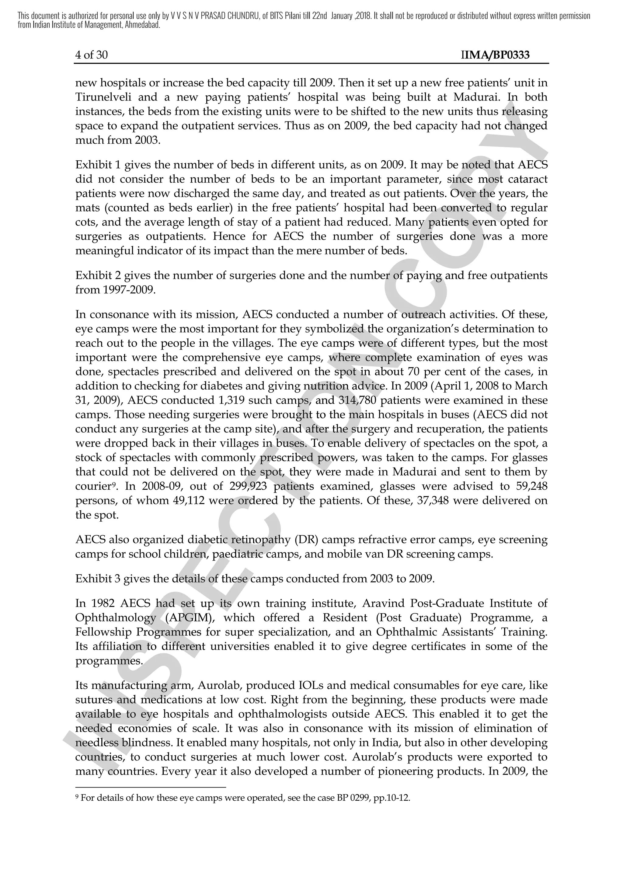 4 of 30 IIMA/BP0333
new hospitals or increase the bed capacity till 2009. Then it set up a new free patients’ unit in
Tirunelveli and a new paying patients’ hospital was being built at Madurai. In both
instances, the beds from the existing units were to be shifted to the new units thus releasing
space to expand the outpatient services. Thus as on 2009, the bed capacity had not changed
much from 2003.
Exhibit 1 gives the number of beds in different units, as on 2009. It may be noted that AECS
did not consider the number of beds to be an important parameter, since most cataract
patients were now discharged the same day, and treated as out patients. Over the years, the
mats (counted as beds earlier) in the free patients’ hospital had been converted to regular
cots, and the average length of stay of a patient had reduced. Many patients even opted for
surgeries as outpatients. Hence for AECS the number of surgeries done was a more
meaningful indicator of its impact than the mere number of beds.
Exhibit 2 gives the number of surgeries done and the number of paying and free outpatients
from 1997-2009.
In consonance with its mission, AECS conducted a number of outreach activities. Of these,
eye camps were the most important for they symbolized the organization’s determination to
reach out to the people in the villages. The eye camps were of different types, but the most
important were the comprehensive eye camps, where complete examination of eyes was
done, spectacles prescribed and delivered on the spot in about 70 per cent of the cases, in
addition to checking for diabetes and giving nutrition advice. In 2009 (April 1, 2008 to March
31, 2009), AECS conducted 1,319 such camps, and 314,780 patients were examined in these
camps. Those needing surgeries were brought to the main hospitals in buses (AECS did not
conduct any surgeries at the camp site), and after the surgery and recuperation, the patients
were dropped back in their villages in buses. To enable delivery of spectacles on the spot, a
stock of spectacles with commonly prescribed powers, was taken to the camps. For glasses
that could not be delivered on the spot, they were made in Madurai and sent to them by
courier9. In 2008-09, out of 299,923 patients examined, glasses were advised to 59,248
persons, of whom 49,112 were ordered by the patients. Of these, 37,348 were delivered on
the spot.
AECS also organized diabetic retinopathy (DR) camps refractive error camps, eye screening
camps for school children, paediatric camps, and mobile van DR screening camps.
Exhibit 3 gives the details of these camps conducted from 2003 to 2009.
In 1982 AECS had set up its own training institute, Aravind Post-Graduate Institute of
Ophthalmology (APGIM), which offered a Resident (Post Graduate) Programme, a
Fellowship Programmes for super specialization, and an Ophthalmic Assistants’ Training.
Its affiliation to different universities enabled it to give degree certificates in some of the
programmes.
Its manufacturing arm, Aurolab, produced IOLs and medical consumables for eye care, like
sutures and medications at low cost. Right from the beginning, these products were made
available to eye hospitals and ophthalmologists outside AECS. This enabled it to get the
needed economies of scale. It was also in consonance with its mission of elimination of
needless blindness. It enabled many hospitals, not only in India, but also in other developing
countries, to conduct surgeries at much lower cost. Aurolab’s products were exported to
many countries. Every year it also developed a number of pioneering products. In 2009, the
9 For details of how these eye camps were operated, see the case BP 0299, pp.10-12.
I
N
S
P
E
C
T
I
O
N
a number of outreach activities
I
N
S
P
E
C
T
I
O
N
a number of outreach activities
symbolized
I
N
S
P
E
C
T
I
O
N
symbolized the organization’s
I
N
S
P
E
C
T
I
O
N
the organization’s
eye camps
I
N
S
P
E
C
T
I
O
N
eye camps were of different types, but the most
I
N
S
P
E
C
T
I
O
N
were of different types, but the most
comprehensive eye camps, where complete examination of eyes was
I
N
S
P
E
C
T
I
O
N
comprehensive eye camps, where complete examination of eyes was
done, spectacles prescribed and delivered on the spot in about 70
I
N
S
P
E
C
T
I
O
N
done, spectacles prescribed and delivered on the spot in about 70
and giving nutrition advice
I
N
S
P
E
C
T
I
O
N
and giving nutrition advice. In 2009
I
N
S
P
E
C
T
I
O
N. In 2009
such camps,
I
N
S
P
E
C
T
I
O
N
such camps, and
I
N
S
P
E
C
T
I
O
N
and 314,780 patients
I
N
S
P
E
C
T
I
O
N
314,780 patients
. Those needing surgeries were brought to the main hospitals in buses
I
N
S
P
E
C
T
I
O
N
. Those needing surgeries were brought to the main hospitals in buses
camp site), and after the surgery and recuperatio
I
N
S
P
E
C
T
I
O
N
camp site), and after the surgery and recuperatio
in buses
I
N
S
P
E
C
T
I
O
N
in buses. T
I
N
S
P
E
C
T
I
O
N
. To enable
I
N
S
P
E
C
T
I
O
N
o enable
with commonly prescribed powers,
I
N
S
P
E
C
T
I
O
N
with commonly prescribed powers,
that could not be delivered on the spot, they were made in Madurai and sent to them by
I
N
S
P
E
C
T
I
O
N
that could not be delivered on the spot, they were made in Madurai and sent to them by
299,923
I
N
S
P
E
C
T
I
O
N
299,923 patients examined
I
N
S
P
E
C
T
I
O
N
patients examined
were ordered by the patients. Of these, 37,
I
N
S
P
E
C
T
I
O
N
were ordered by the patients. Of these, 37,
diabetic retinopathy
I
N
S
P
E
C
T
I
O
N
diabetic retinopathy
school children,
I
N
S
P
E
C
T
I
O
N
school children, paediatric
I
N
S
P
E
C
T
I
O
N
paediatric camps, and mobile van DR screening camps.
I
N
S
P
E
C
T
I
O
N
camps, and mobile van DR screening camps.
Exhibit 3 gives the details of these camps
I
N
S
P
E
C
T
I
O
N
Exhibit 3 gives the details of these camps
had
I
N
S
P
E
C
T
I
O
N
had set up
I
N
S
P
E
C
T
I
O
N
set up its own
I
N
S
P
E
C
T
I
O
N
its own
Ophthalmology
I
N
S
P
E
C
T
I
O
N
Ophthalmology (APGIM),
I
N
S
P
E
C
T
I
O
N
(APGIM), which offered
I
N
S
P
E
C
T
I
O
N
which offered
P
I
N
S
P
E
C
T
I
O
N
Programmes for super specialization, and
I
N
S
P
E
C
T
I
O
N
rogrammes for super specialization, and
Its affiliation to different universities enabled it to gi
I
N
S
P
E
C
T
I
O
N
Its affiliation to different universities enabled it to gi
programmes.
I
N
S
P
E
C
T
I
O
N
programmes.
I
N
S
P
E
C
T
I
O
N
Its manufacturing arm, Aurolab
I
N
S
P
E
C
T
I
O
N
Its manufacturing arm, Aurolab
sutures and medications
I
N
S
P
E
C
T
I
O
N
sutures and medications
available
I
N
S
P
E
C
T
I
O
N
available to eye hospitals a
I
N
S
P
E
C
T
I
O
N
to eye hospitals a
needed economies of scale
I
N
S
P
E
C
T
I
O
N
needed economies of scale
needless blindness
I
N
S
P
E
C
T
I
O
N
needless blindness
countries
I
N
S
P
E
C
T
I
O
N
countries, t
I
N
S
P
E
C
T
I
O
N
, t
many countries
I
N
S
P
E
C
T
I
O
N
many countries
C
O
P
Y
. I
C
O
P
Y
. In both
C
O
P
Y
n both
thus releasing
C
O
P
Y
thus releasing
d not changed
C
O
P
Y
d not changed
2009. It may be noted that AE
C
O
P
Y
2009. It may be noted that AEC
C
O
P
Y
CS
C
O
P
Y
S
, since most cataract
C
O
P
Y
, since most cataract
patients were now discharged the same day, and treated as out patients
C
O
P
Y
patients were now discharged the same day, and treated as out patients.
C
O
P
Y
. Over the years
C
O
P
Y
Over the years
(counted as beds earlier) in the free patients’ hospital had been converted to regular
C
O
P
Y
(counted as beds earlier) in the free patients’ hospital had been converted to regular
Many patients even opted for
C
O
P
Y
Many patients even opted for
the number of surgeries
C
O
P
Y
the number of surgeries done
C
O
P
Y
done was a more
C
O
P
Y
was a more
mere number of beds
C
O
P
Y
mere number of beds.
C
O
P
Y
.
and the number of paying and free outpatients
C
O
P
Y
and the number of paying and free outpatients
a number of outreach activities
C
O
P
Y
a number of outreach activities
the organization’s
C
O
P
Y
the organization’s
This document is authorized for personal use only by V V S N V PRASAD CHUNDRU, of BITS Pilani till 22nd January ,2018. It shall not be reproduced or distributed without express written permission
from Indian Institute of Management, Ahmedabad.
 