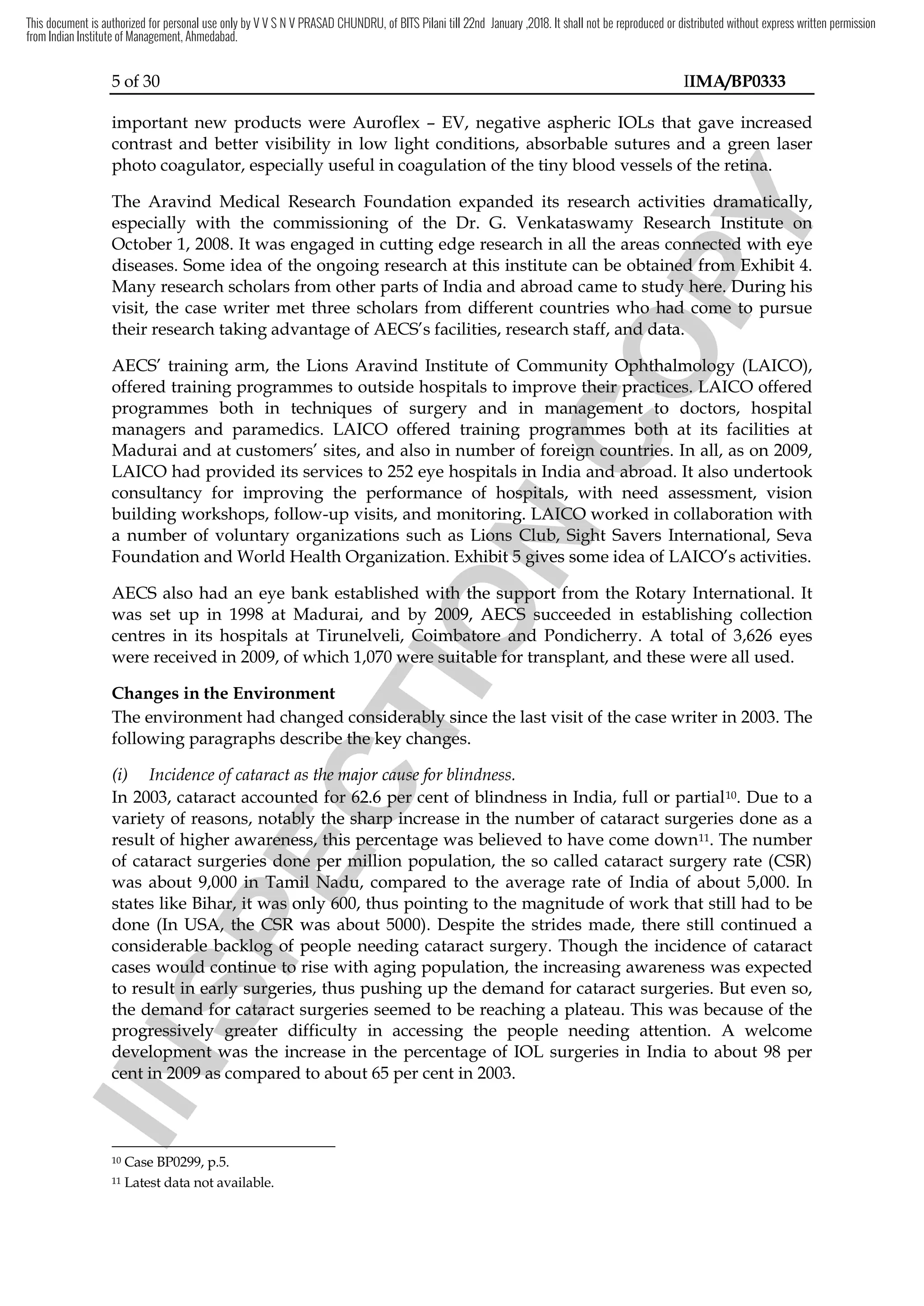 5 of 30 IIMA/BP0333
important new products were Auroflex – EV, negative aspheric IOLs that gave increased
contrast and better visibility in low light conditions, absorbable sutures and a green laser
photo coagulator, especially useful in coagulation of the tiny blood vessels of the retina.
The Aravind Medical Research Foundation expanded its research activities dramatically,
especially with the commissioning of the Dr. G. Venkataswamy Research Institute on
October 1, 2008. It was engaged in cutting edge research in all the areas connected with eye
diseases. Some idea of the ongoing research at this institute can be obtained from Exhibit 4.
Many research scholars from other parts of India and abroad came to study here. During his
visit, the case writer met three scholars from different countries who had come to pursue
their research taking advantage of AECS’s facilities, research staff, and data.
AECS’ training arm, the Lions Aravind Institute of Community Ophthalmology (LAICO),
offered training programmes to outside hospitals to improve their practices. LAICO offered
programmes both in techniques of surgery and in management to doctors, hospital
managers and paramedics. LAICO offered training programmes both at its facilities at
Madurai and at customers’ sites, and also in number of foreign countries. In all, as on 2009,
LAICO had provided its services to 252 eye hospitals in India and abroad. It also undertook
consultancy for improving the performance of hospitals, with need assessment, vision
building workshops, follow-up visits, and monitoring. LAICO worked in collaboration with
a number of voluntary organizations such as Lions Club, Sight Savers International, Seva
Foundation and World Health Organization. Exhibit 5 gives some idea of LAICO’s activities.
AECS also had an eye bank established with the support from the Rotary International. It
was set up in 1998 at Madurai, and by 2009, AECS succeeded in establishing collection
centres in its hospitals at Tirunelveli, Coimbatore and Pondicherry. A total of 3,626 eyes
were received in 2009, of which 1,070 were suitable for transplant, and these were all used.
Changes in the Environment
The environment had changed considerably since the last visit of the case writer in 2003. The
following paragraphs describe the key changes.
(i) Incidence of cataract as the major cause for blindness.
In 2003, cataract accounted for 62.6 per cent of blindness in India, full or partial10. Due to a
variety of reasons, notably the sharp increase in the number of cataract surgeries done as a
result of higher awareness, this percentage was believed to have come down11. The number
of cataract surgeries done per million population, the so called cataract surgery rate (CSR)
was about 9,000 in Tamil Nadu, compared to the average rate of India of about 5,000. In
states like Bihar, it was only 600, thus pointing to the magnitude of work that still had to be
done (In USA, the CSR was about 5000). Despite the strides made, there still continued a
considerable backlog of people needing cataract surgery. Though the incidence of cataract
cases would continue to rise with aging population, the increasing awareness was expected
to result in early surgeries, thus pushing up the demand for cataract surgeries. But even so,
the demand for cataract surgeries seemed to be reaching a plateau. This was because of the
progressively greater difficulty in accessing the people needing attention. A welcome
development was the increase in the percentage of IOL surgeries in India to about 98 per
cent in 2009 as compared to about 65 per cent in 2003.
10 Case BP0299, p.5.
11 Latest data not available.
I
N
S
P
E
C
T
I
O
N
LAICO had provided its services to 252 eye hospitals in India and abroad. It also undertook
I
N
S
P
E
C
T
I
O
N
LAICO had provided its services to 252 eye hospitals in India and abroad. It also undertook
consultancy for improving the performance of hospital
I
N
S
P
E
C
T
I
O
N
consultancy for improving the performance of hospitals
I
N
S
P
E
C
T
I
O
Ns, with need assessment, vision
I
N
S
P
E
C
T
I
O
N, with need assessment, vision
and monitoring. LAICO
I
N
S
P
E
C
T
I
O
N
and monitoring. LAICO worked in collaboration with
I
N
S
P
E
C
T
I
O
Nworked in collaboration with
such as Lions Club, Sight
I
N
S
P
E
C
T
I
O
N
such as Lions Club, Sight
. Exhibit 5 gives some idea of LAICO’s activities.
I
N
S
P
E
C
T
I
O
N
. Exhibit 5 gives some idea of LAICO’s activities.
with
I
N
S
P
E
C
T
I
O
N
with the
I
N
S
P
E
C
T
I
O
N
the support from
I
N
S
P
E
C
T
I
O
N
support from
by 2009,
I
N
S
P
E
C
T
I
O
N
by 2009, AECS
I
N
S
P
E
C
T
I
O
N
AECS succeeded in establishing
I
N
S
P
E
C
T
I
O
N
succeeded in establishing
Tirunelveli, Coimbatore and Pondicherry. A total of 3
I
N
S
P
E
C
T
I
O
N
Tirunelveli, Coimbatore and Pondicherry. A total of 3
were received in 2009, of which 1,070 were suitable for transplant, and these were all used.
I
N
S
P
E
C
T
I
O
N
were received in 2009, of which 1,070 were suitable for transplant, and these were all used.
The environment had changed considerably since the last visit
I
N
S
P
E
C
T
I
O
N
The environment had changed considerably since the last visit
following paragraphs describe the key changes.
I
N
S
P
E
C
T
I
O
N
following paragraphs describe the key changes.
Incidence of cataract as the major cause for blindness
I
N
S
P
E
C
T
I
O
N
Incidence of cataract as the major cause for blindness
In 2003, cataract accounted for 62.6 pe
I
N
S
P
E
C
T
I
O
N
In 2003, cataract accounted for 62.6 per
I
N
S
P
E
C
T
I
O
N
r cent of blindness
I
N
S
P
E
C
T
I
O
N
cent of blindness
variety of reasons, notably the
I
N
S
P
E
C
T
I
O
N
variety of reasons, notably the sharp increase in the
I
N
S
P
E
C
T
I
O
N
sharp increase in the
result of higher awareness, this percentage was believed to have
I
N
S
P
E
C
T
I
O
N
result of higher awareness, this percentage was believed to have
of cataract surgeries done per million population, the so called cataract surgery rate (CSR)
I
N
S
P
E
C
T
I
O
N
of cataract surgeries done per million population, the so called cataract surgery rate (CSR)
000 in Tamil Nadu,
I
N
S
P
E
C
T
I
O
N
000 in Tamil Nadu,
states like Bihar, it was only 600, thus pointing to the mag
I
N
S
P
E
C
T
I
O
N
states like Bihar, it was only 600, thus pointing to the mag
In USA, the CSR
I
N
S
P
E
C
T
I
O
N
In USA, the CSR wa
I
N
S
P
E
C
T
I
O
N
was about
I
N
S
P
E
C
T
I
O
N
s about
considerable
I
N
S
P
E
C
T
I
O
N
considerable backlog
I
N
S
P
E
C
T
I
O
N
backlog of
I
N
S
P
E
C
T
I
O
N
of people needing cataract surgery.
I
N
S
P
E
C
T
I
O
N
people needing cataract surgery.
cases would continue to rise with aging population, the increasing awareness was expected
I
N
S
P
E
C
T
I
O
N
cases would continue to rise with aging population, the increasing awareness was expected
to result in
I
N
S
P
E
C
T
I
O
N
to result in early
I
N
S
P
E
C
T
I
O
N
early surgeries, thus pushing up the demand for cataract surgeries. But even so,
I
N
S
P
E
C
T
I
O
N
surgeries, thus pushing up the demand for cataract surgeries. But even so,
the demand for cataract surgeries seemed to be reaching a plateau.
I
N
S
P
E
C
T
I
O
N
the demand for cataract surgeries seemed to be reaching a plateau.
progressively greater difficulty in accessing the peopl
I
N
S
P
E
C
T
I
O
N
progressively greater difficulty in accessing the peopl
development was the
I
N
S
P
E
C
T
I
O
N
development was the
I
N
S
P
E
C
T
I
O
N
cent in 2009 as compared to about 65
I
N
S
P
E
C
T
I
O
N
cent in 2009 as compared to about 65
I
N
S
P
E
C
T
I
O
N
C
O
P
Y
and a green laser
C
O
P
Y
and a green laser
retina.
C
O
P
Y
retina.
The Aravind Medical Research Foundation expanded its research activities d
C
O
P
Y
The Aravind Medical Research Foundation expanded its research activities dramatically,
C
O
P
Y
ramatically,
especially with the commissioning of the Dr. G. Venkataswamy Research Institute on
C
O
P
Y
especially with the commissioning of the Dr. G. Venkataswamy Research Institute on
connected with eye
C
O
P
Y
connected with eye
e obtained from Exhibit 4.
C
O
P
Y
e obtained from Exhibit 4.
India and abroad came to study
C
O
P
Y
India and abroad came to study here
C
O
P
Y
here.
C
O
P
Y
. During his
C
O
P
Y
During his
three scholars from different countries who had come to pursue
C
O
P
Y
three scholars from different countries who had come to pursue
, and data.
C
O
P
Y
, and data.
training arm, the Lions Aravind Institute of Community Op
C
O
P
Y
training arm, the Lions Aravind Institute of Community Oph
C
O
P
Y
hthalmology (LAICO),
C
O
P
Y
thalmology (LAICO),
their practices. LAICO offered
C
O
P
Y
their practices. LAICO offered
management to doctors, hospital
C
O
P
Y
management to doctors, hospital
programmes
C
O
P
Y
programmes both
C
O
P
Y
both at its facilities at
C
O
P
Y
at its facilities at
also in number of foreign countries.
C
O
P
Y
also in number of foreign countries.
LAICO had provided its services to 252 eye hospitals in India and abroad. It also undertook
C
O
P
Y
LAICO had provided its services to 252 eye hospitals in India and abroad. It also undertook
, with need assessment, vision
C
O
P
Y
, with need assessment, vision
This document is authorized for personal use only by V V S N V PRASAD CHUNDRU, of BITS Pilani till 22nd January ,2018. It shall not be reproduced or distributed without express written permission
from Indian Institute of Management, Ahmedabad.
 