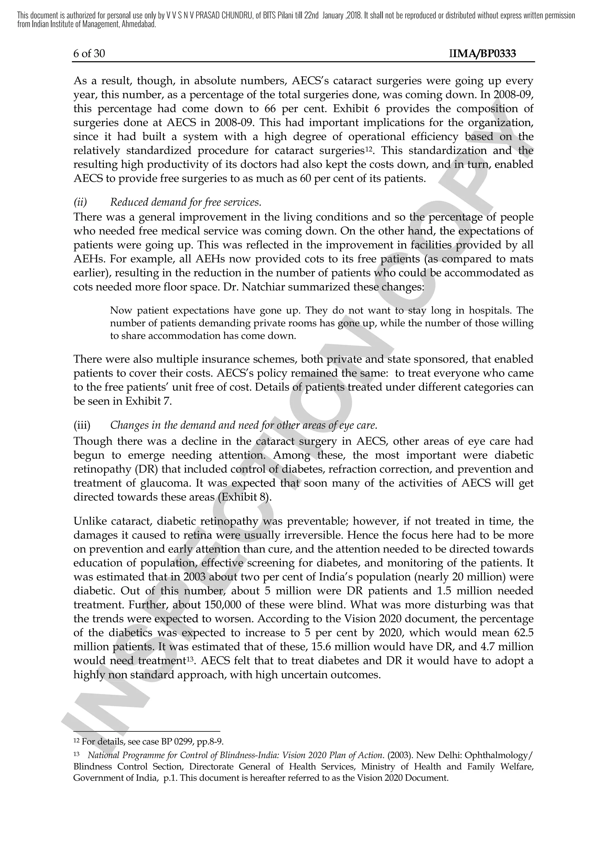 6 of 30 IIMA/BP0333
As a result, though, in absolute numbers, AECS’s cataract surgeries were going up every
year, this number, as a percentage of the total surgeries done, was coming down. In 2008-09,
this percentage had come down to 66 per cent. Exhibit 6 provides the composition of
surgeries done at AECS in 2008-09. This had important implications for the organization,
since it had built a system with a high degree of operational efficiency based on the
relatively standardized procedure for cataract surgeries12. This standardization and the
resulting high productivity of its doctors had also kept the costs down, and in turn, enabled
AECS to provide free surgeries to as much as 60 per cent of its patients.
(ii) Reduced demand for free services.
There was a general improvement in the living conditions and so the percentage of people
who needed free medical service was coming down. On the other hand, the expectations of
patients were going up. This was reflected in the improvement in facilities provided by all
AEHs. For example, all AEHs now provided cots to its free patients (as compared to mats
earlier), resulting in the reduction in the number of patients who could be accommodated as
cots needed more floor space. Dr. Natchiar summarized these changes:
Now patient expectations have gone up. They do not want to stay long in hospitals. The
number of patients demanding private rooms has gone up, while the number of those willing
to share accommodation has come down.
There were also multiple insurance schemes, both private and state sponsored, that enabled
patients to cover their costs. AECS’s policy remained the same: to treat everyone who came
to the free patients’ unit free of cost. Details of patients treated under different categories can
be seen in Exhibit 7.
(iii) Changes in the demand and need for other areas of eye care.
Though there was a decline in the cataract surgery in AECS, other areas of eye care had
begun to emerge needing attention. Among these, the most important were diabetic
retinopathy (DR) that included control of diabetes, refraction correction, and prevention and
treatment of glaucoma. It was expected that soon many of the activities of AECS will get
directed towards these areas (Exhibit 8).
Unlike cataract, diabetic retinopathy was preventable; however, if not treated in time, the
damages it caused to retina were usually irreversible. Hence the focus here had to be more
on prevention and early attention than cure, and the attention needed to be directed towards
education of population, effective screening for diabetes, and monitoring of the patients. It
was estimated that in 2003 about two per cent of India’s population (nearly 20 million) were
diabetic. Out of this number, about 5 million were DR patients and 1.5 million needed
treatment. Further, about 150,000 of these were blind. What was more disturbing was that
the trends were expected to worsen. According to the Vision 2020 document, the percentage
of the diabetics was expected to increase to 5 per cent by 2020, which would mean 62.5
million patients. It was estimated that of these, 15.6 million would have DR, and 4.7 million
would need treatment13. AECS felt that to treat diabetes and DR it would have to adopt a
highly non standard approach, with high uncertain outcomes.
12 For details, see case BP 0299, pp.8-9.
13 National Programme for Control of Blindness-India: Vision 2020 Plan of Action. (2003). New Delhi: Ophthalmology/
Blindness Control Section, Directorate General of Health Services, Ministry of Health and Family Welfare,
Government of India, p.1. This document is hereafter referred to as the Vision 2020 Document.
I
N
S
P
E
C
T
I
O
N
Now patient expectations have gone up. They do not want to stay long in hospitals. The
I
N
S
P
E
C
T
I
O
N
Now patient expectations have gone up. They do not want to stay long in hospitals. The
ng private rooms has gone up, while
I
N
S
P
E
C
T
I
O
N
ng private rooms has gone up, while
There were also multiple insurance schemes, both private and state sponsored, that enable
I
N
S
P
E
C
T
I
O
N
There were also multiple insurance schemes, both private and state sponsored, that enable
remained the same
I
N
S
P
E
C
T
I
O
N
remained the same
etails of patients treated under different categories
I
N
S
P
E
C
T
I
O
N
etails of patients treated under different categories
Changes in the demand and need for other areas of eye care
I
N
S
P
E
C
T
I
O
N
Changes in the demand and need for other areas of eye care
decline in the cat
I
N
S
P
E
C
T
I
O
N
decline in the cataract
I
N
S
P
E
C
T
I
O
N
aract surgery in AECS,
I
N
S
P
E
C
T
I
O
N
surgery in AECS,
attention.
I
N
S
P
E
C
T
I
O
N
attention. Among these, the most important were diabetic
I
N
S
P
E
C
T
I
O
N
Among these, the most important were diabetic
control of diabetes, refraction
I
N
S
P
E
C
T
I
O
N
control of diabetes, refraction
treatment of glaucoma. It was expected that soon
I
N
S
P
E
C
T
I
O
N
treatment of glaucoma. It was expected that soon
directed towards these areas (Exhibit 8
I
N
S
P
E
C
T
I
O
N
directed towards these areas (Exhibit 8).
I
N
S
P
E
C
T
I
O
N
).
I
N
S
P
E
C
T
I
O
N
iabetic retinopathy was
I
N
S
P
E
C
T
I
O
N
iabetic retinopathy was
to retina were usually irreversible.
I
N
S
P
E
C
T
I
O
N
to retina were usually irreversible.
and early attention
I
N
S
P
E
C
T
I
O
N
and early attention than cure, and
I
N
S
P
E
C
T
I
O
N
than cure, and
education of population, effective screening for diabetes
I
N
S
P
E
C
T
I
O
N
education of population, effective screening for diabetes
that
I
N
S
P
E
C
T
I
O
N
that in 2003
I
N
S
P
E
C
T
I
O
N
in 2003 about
I
N
S
P
E
C
T
I
O
N
about
Out of this number
I
N
S
P
E
C
T
I
O
N
Out of this number,
I
N
S
P
E
C
T
I
O
N
,
treatment. Further, about 150,000 of these were blind. What was more disturbing was
I
N
S
P
E
C
T
I
O
N
treatment. Further, about 150,000 of these were blind. What was more disturbing was
trends were expected to w
I
N
S
P
E
C
T
I
O
N
trends were expected to w
of the diabetics was expected to increase to 5 per
I
N
S
P
E
C
T
I
O
N
of the diabetics was expected to increase to 5 per
million patients. It was estimated that of these, 15.6 million would have DR, and 4.7 million
I
N
S
P
E
C
T
I
O
N
million patients. It was estimated that of these, 15.6 million would have DR, and 4.7 million
would need tre
I
N
S
P
E
C
T
I
O
N
would need tre
I
N
S
P
E
C
T
I
O
N
atment
I
N
S
P
E
C
T
I
O
N
atment
highly non standard approach, with high uncertain outcomes.
I
N
S
P
E
C
T
I
O
N
highly non standard approach, with high uncertain outcomes.
I
N
S
P
E
C
T
I
O
N
For details, see case BP 0299, pp.8
I
N
S
P
E
C
T
I
O
N
For details, see case BP 0299, pp.8
National Programme for Control of Blindness
I
N
S
P
E
C
T
I
O
N
National Programme for Control of Blindness
C
O
P
Y
was coming down. In 2008
C
O
P
Y
was coming down. In 2008
the composition of
C
O
P
Y
the composition of
he organization,
C
O
P
Y
he organization,
efficiency based on the
C
O
P
Y
efficiency based on the
standardization and the
C
O
P
Y
standardization and the
had also kept the costs down, and in turn, enabled
C
O
P
Y
had also kept the costs down, and in turn, enabled
the percentage of people
C
O
P
Y
the percentage of people
was coming down. On the other hand, the expectations of
C
O
P
Y
was coming down. On the other hand, the expectations of
going up. This was reflected in the improvement
C
O
P
Y
going up. This was reflected in the improvement in
C
O
P
Y
in facilities
C
O
P
Y
facilities provided
C
O
P
Y
provided
now provided cots to its free patients (as compared to mats
C
O
P
Y
now provided cots to its free patients (as compared to mats
the number of patients who could be
C
O
P
Y
the number of patients who could be accommodate
C
O
P
Y
accommodate
Dr. Natchiar summarized these changes:
C
O
P
Y
Dr. Natchiar summarized these changes:
Now patient expectations have gone up. They do not want to stay long in hospitals. The
C
O
P
Y
Now patient expectations have gone up. They do not want to stay long in hospitals. The
the number of
C
O
P
Y
the number of
This document is authorized for personal use only by V V S N V PRASAD CHUNDRU, of BITS Pilani till 22nd January ,2018. It shall not be reproduced or distributed without express written permission
from Indian Institute of Management, Ahmedabad.
 