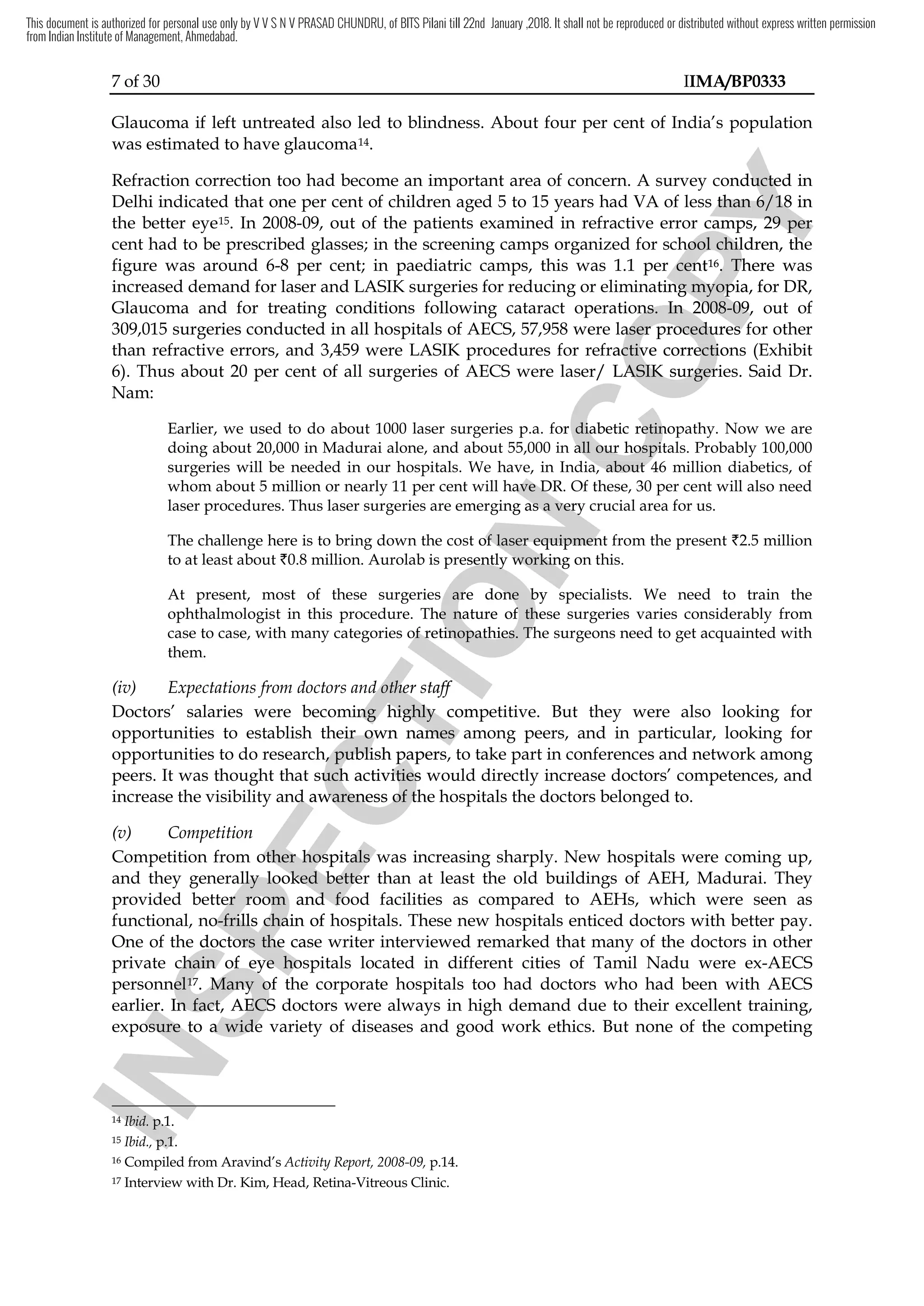 7 of 30 IIMA/BP0333
Glaucoma if left untreated also led to blindness. About four per cent of India’s population
was estimated to have glaucoma14.
Refraction correction too had become an important area of concern. A survey conducted in
Delhi indicated that one per cent of children aged 5 to 15 years had VA of less than 6/18 in
the better eye15. In 2008-09, out of the patients examined in refractive error camps, 29 per
cent had to be prescribed glasses; in the screening camps organized for school children, the
figure was around 6-8 per cent; in paediatric camps, this was 1.1 per cent16. There was
increased demand for laser and LASIK surgeries for reducing or eliminating myopia, for DR,
Glaucoma and for treating conditions following cataract operations. In 2008-09, out of
309,015 surgeries conducted in all hospitals of AECS, 57,958 were laser procedures for other
than refractive errors, and 3,459 were LASIK procedures for refractive corrections (Exhibit
6). Thus about 20 per cent of all surgeries of AECS were laser/ LASIK surgeries. Said Dr.
Nam:
Earlier, we used to do about 1000 laser surgeries p.a. for diabetic retinopathy. Now we are
doing about 20,000 in Madurai alone, and about 55,000 in all our hospitals. Probably 100,000
surgeries will be needed in our hospitals. We have, in India, about 46 million diabetics, of
whom about 5 million or nearly 11 per cent will have DR. Of these, 30 per cent will also need
laser procedures. Thus laser surgeries are emerging as a very crucial area for us.
The challenge here is to bring down the cost of laser equipment from the present `2.5 million
to at least about `0.8 million. Aurolab is presently working on this.
At present, most of these surgeries are done by specialists. We need to train the
ophthalmologist in this procedure. The nature of these surgeries varies considerably from
case to case, with many categories of retinopathies. The surgeons need to get acquainted with
them.
(iv) Expectations from doctors and other staff
Doctors’ salaries were becoming highly competitive. But they were also looking for
opportunities to establish their own names among peers, and in particular, looking for
opportunities to do research, publish papers, to take part in conferences and network among
peers. It was thought that such activities would directly increase doctors’ competences, and
increase the visibility and awareness of the hospitals the doctors belonged to.
(v) Competition
Competition from other hospitals was increasing sharply. New hospitals were coming up,
and they generally looked better than at least the old buildings of AEH, Madurai. They
provided better room and food facilities as compared to AEHs, which were seen as
functional, no-frills chain of hospitals. These new hospitals enticed doctors with better pay.
One of the doctors the case writer interviewed remarked that many of the doctors in other
private chain of eye hospitals located in different cities of Tamil Nadu were ex-AECS
personnel17. Many of the corporate hospitals too had doctors who had been with AECS
earlier. In fact, AECS doctors were always in high demand due to their excellent training,
exposure to a wide variety of diseases and good work ethics. But none of the competing
14 Ibid. p.1.
15 Ibid., p.1.
16 Compiled from Aravind’s Activity Report, 2008-09, p.14.
17 Interview with Dr. Kim, Head, Retina-Vitreous Clinic.
I
N
S
P
E
C
T
I
O
N
. We have, in India, about 46 million diabetics, of
I
N
S
P
E
C
T
I
O
N
. We have, in India, about 46 million diabetics, of
cent will have DR. Of these, 30 per
I
N
S
P
E
C
T
I
O
N
cent will have DR. Of these, 30 per
laser procedures. Thus laser surgeries are emerging as a very crucial area for us.
I
N
S
P
E
C
T
I
O
N
laser procedures. Thus laser surgeries are emerging as a very crucial area for us.
The challenge here is to bring down the cost of laser equipment from the present
I
N
S
P
E
C
T
I
O
N
The challenge here is to bring down the cost of laser equipment from the present
presently
I
N
S
P
E
C
T
I
O
N
presently working on this
I
N
S
P
E
C
T
I
O
N
working on this
t present, most of these surgeries are done by specialists. We need to train
I
N
S
P
E
C
T
I
O
N
t present, most of these surgeries are done by specialists. We need to train
. The
I
N
S
P
E
C
T
I
O
N
. The nature of these surgeries
I
N
S
P
E
C
T
I
O
N
nature of these surgeries
case to case, with many categories of retinopathies. The
I
N
S
P
E
C
T
I
O
N
case to case, with many categories of retinopathies. The
Expectations from doctors and other staff
I
N
S
P
E
C
T
I
O
N
Expectations from doctors and other staff
Doctors’ salaries were becoming highly competitive. But they were also looking for
I
N
S
P
E
C
T
I
O
N
Doctors’ salaries were becoming highly competitive. But they were also looking for
opportunities to establish their own names among peers, and in particular, looking for
I
N
S
P
E
C
T
I
O
N
opportunities to establish their own names among peers, and in particular, looking for
opportunities to do research,
I
N
S
P
E
C
T
I
O
N
opportunities to do research, publish papers, to take part in
I
N
S
P
E
C
T
I
O
N
publish papers, to take part in
such activities would directly increase doctors’ competences, and
I
N
S
P
E
C
T
I
O
N
such activities would directly increase doctors’ competences, and
increase the visibility and awareness of the hospitals the doctors belonged to.
I
N
S
P
E
C
T
I
O
N
increase the visibility and awareness of the hospitals the doctors belonged to.
mpetition from other hospitals was increasing sharply.
I
N
S
P
E
C
T
I
O
N
mpetition from other hospitals was increasing sharply.
generally looked better than at least the old buildings of
I
N
S
P
E
C
T
I
O
N
generally looked better than at least the old buildings of
provided better room and food facilities as compared to
I
N
S
P
E
C
T
I
O
N
provided better room and food facilities as compared to
ctional, no
I
N
S
P
E
C
T
I
O
N
ctional, no-
I
N
S
P
E
C
T
I
O
N
-frills
I
N
S
P
E
C
T
I
O
N
frills chain of
I
N
S
P
E
C
T
I
O
N
chain of hospitals. These
I
N
S
P
E
C
T
I
O
N
hospitals. These
of the doctors the case writer interviewed remarked that
I
N
S
P
E
C
T
I
O
N
of the doctors the case writer interviewed remarked that
private chain of e
I
N
S
P
E
C
T
I
O
N
private chain of eye
I
N
S
P
E
C
T
I
O
N
ye hospitals
I
N
S
P
E
C
T
I
O
N
hospitals
personnel
I
N
S
P
E
C
T
I
O
N
personnel17
I
N
S
P
E
C
T
I
O
N
17.
I
N
S
P
E
C
T
I
O
N
. Many of the
I
N
S
P
E
C
T
I
O
N
Many of the
earlier.
I
N
S
P
E
C
T
I
O
N
earlier. In fact,
I
N
S
P
E
C
T
I
O
N
In fact, AECS
I
N
S
P
E
C
T
I
O
N
AECS
exposure to a
I
N
S
P
E
C
T
I
O
N
exposure to a wide
I
N
S
P
E
C
T
I
O
N
wide
I
N
S
P
E
C
T
I
O
N
14
I
N
S
P
E
C
T
I
O
N
14
I
N
S
P
E
C
T
I
O
N
Ibid.
I
N
S
P
E
C
T
I
O
N
Ibid. p.1.
I
N
S
P
E
C
T
I
O
N
p.1.
Ibid.,
I
N
S
P
E
C
T
I
O
N
Ibid., p.1.
I
N
S
P
E
C
T
I
O
N
p.1.
C
O
P
Y
concern. A survey conducted in
C
O
P
Y
concern. A survey conducted in
less than
C
O
P
Y
less than 6/18
C
O
P
Y
6/18 in
C
O
P
Y
in
09, out of the patients examined in refractive error camps, 29 per
C
O
P
Y
09, out of the patients examined in refractive error camps, 29 per
cent had to be prescribed glasses; in the screening camps organized for school children, the
C
O
P
Y
cent had to be prescribed glasses; in the screening camps organized for school children, the
cent; in paediatric camps, this was 1.1 per
C
O
P
Y
cent; in paediatric camps, this was 1.1 per cent
C
O
P
Y
cent16
C
O
P
Y
16.
C
O
P
Y
. There was
C
O
P
Y
There was
ucing or eliminating myopia, for DR,
C
O
P
Y
ucing or eliminating myopia, for DR,
Glaucoma and for treating conditions following cataract operations
C
O
P
Y
Glaucoma and for treating conditions following cataract operations. I
C
O
P
Y
. In 2008
C
O
P
Y
n 2008-09,
C
O
P
Y
-09,
were laser procedures
C
O
P
Y
were laser procedures for other
C
O
P
Y
for other
LASIK procedures for refractive corrections
C
O
P
Y
LASIK procedures for refractive corrections
cent of all surgeries of AECS were laser/ LASIK surgeries
C
O
P
Y
cent of all surgeries of AECS were laser/ LASIK surgeries
for diabetic retinopathy. Now we are
C
O
P
Y
for diabetic retinopathy. Now we are
and about 55,000 in all our hospitals. Probably 100,000
C
O
P
Y
and about 55,000 in all our hospitals. Probably 100,000
. We have, in India, about 46 million diabetics, of
C
O
P
Y
. We have, in India, about 46 million diabetics, of
cent will have DR. Of these, 30 per
C
O
P
Y
cent will have DR. Of these, 30 per
This document is authorized for personal use only by V V S N V PRASAD CHUNDRU, of BITS Pilani till 22nd January ,2018. It shall not be reproduced or distributed without express written permission
from Indian Institute of Management, Ahmedabad.
 