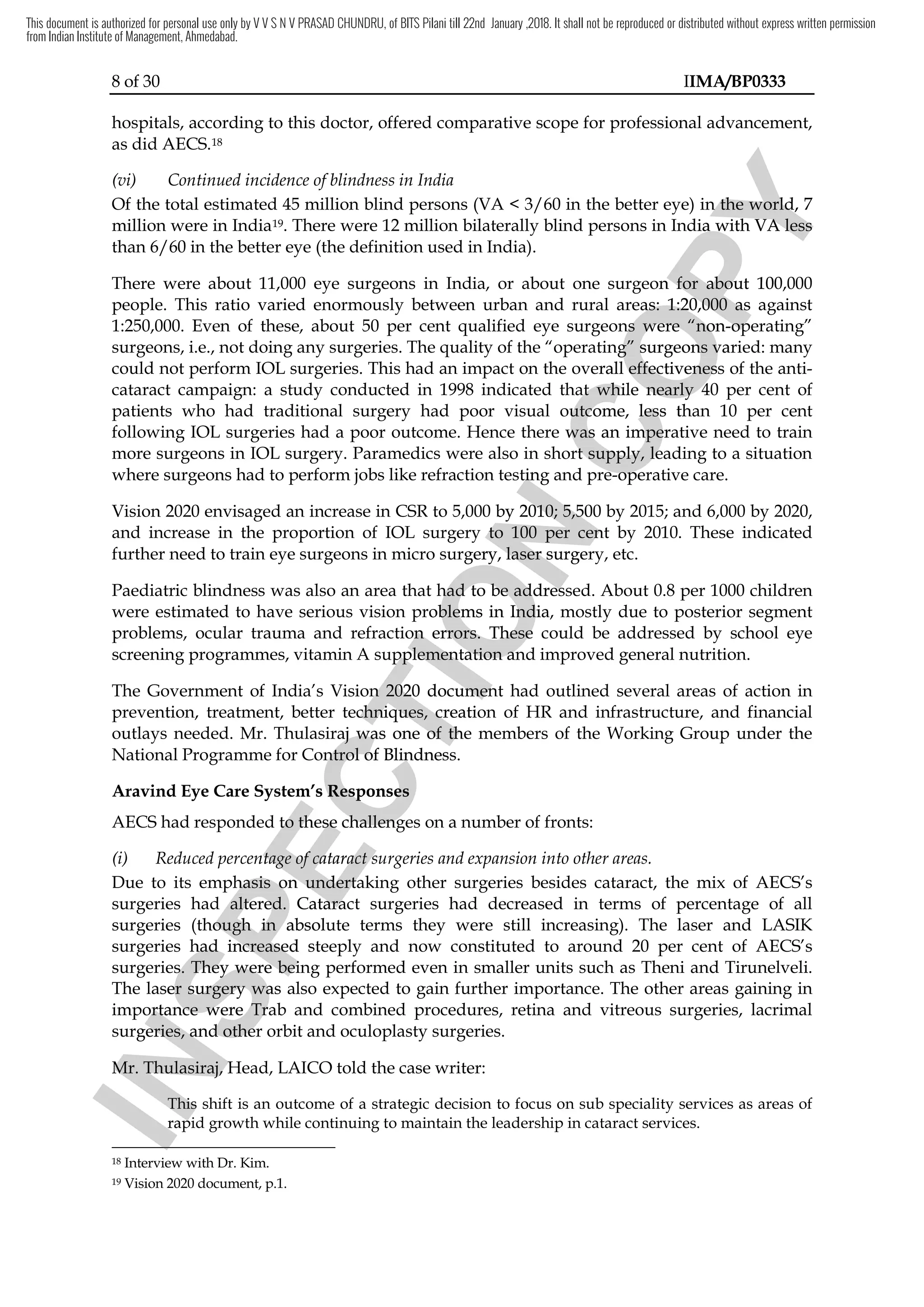 8 of 30 IIMA/BP0333
hospitals, according to this doctor, offered comparative scope for professional advancement,
as did AECS.18
(vi) Continued incidence of blindness in India
Of the total estimated 45 million blind persons (VA < 3/60 in the better eye) in the world, 7
million were in India19. There were 12 million bilaterally blind persons in India with VA less
than 6/60 in the better eye (the definition used in India).
There were about 11,000 eye surgeons in India, or about one surgeon for about 100,000
people. This ratio varied enormously between urban and rural areas: 1:20,000 as against
1:250,000. Even of these, about 50 per cent qualified eye surgeons were “non-operating”
surgeons, i.e., not doing any surgeries. The quality of the “operating” surgeons varied: many
could not perform IOL surgeries. This had an impact on the overall effectiveness of the anti-
cataract campaign: a study conducted in 1998 indicated that while nearly 40 per cent of
patients who had traditional surgery had poor visual outcome, less than 10 per cent
following IOL surgeries had a poor outcome. Hence there was an imperative need to train
more surgeons in IOL surgery. Paramedics were also in short supply, leading to a situation
where surgeons had to perform jobs like refraction testing and pre-operative care.
Vision 2020 envisaged an increase in CSR to 5,000 by 2010; 5,500 by 2015; and 6,000 by 2020,
and increase in the proportion of IOL surgery to 100 per cent by 2010. These indicated
further need to train eye surgeons in micro surgery, laser surgery, etc.
Paediatric blindness was also an area that had to be addressed. About 0.8 per 1000 children
were estimated to have serious vision problems in India, mostly due to posterior segment
problems, ocular trauma and refraction errors. These could be addressed by school eye
screening programmes, vitamin A supplementation and improved general nutrition.
The Government of India’s Vision 2020 document had outlined several areas of action in
prevention, treatment, better techniques, creation of HR and infrastructure, and financial
outlays needed. Mr. Thulasiraj was one of the members of the Working Group under the
National Programme for Control of Blindness.
Aravind Eye Care System’s Responses
AECS had responded to these challenges on a number of fronts:
(i) Reduced percentage of cataract surgeries and expansion into other areas.
Due to its emphasis on undertaking other surgeries besides cataract, the mix of AECS’s
surgeries had altered. Cataract surgeries had decreased in terms of percentage of all
surgeries (though in absolute terms they were still increasing). The laser and LASIK
surgeries had increased steeply and now constituted to around 20 per cent of AECS’s
surgeries. They were being performed even in smaller units such as Theni and Tirunelveli.
The laser surgery was also expected to gain further importance. The other areas gaining in
importance were Trab and combined procedures, retina and vitreous surgeries, lacrimal
surgeries, and other orbit and oculoplasty surgeries.
Mr. Thulasiraj, Head, LAICO told the case writer:
This shift is an outcome of a strategic decision to focus on sub speciality services as areas of
rapid growth while continuing to maintain the leadership in cataract services.
18 Interview with Dr. Kim.
19 Vision 2020 document, p.1.
I
N
S
P
E
C
T
I
O
N
refraction testing
I
N
S
P
E
C
T
I
O
N
refraction testing
000 by 2010
I
N
S
P
E
C
T
I
O
N
000 by 2010; 5,
I
N
S
P
E
C
T
I
O
N
; 5,500 by 2015
I
N
S
P
E
C
T
I
O
N500 by 2015
and increase in the proportion of IOL surgery to 100
I
N
S
P
E
C
T
I
O
N
and increase in the proportion of IOL surgery to 100 per
I
N
S
P
E
C
T
I
O
N
per cent
I
N
S
P
E
C
T
I
O
Ncent
train eye surgeons in micro surgery,
I
N
S
P
E
C
T
I
O
N
train eye surgeons in micro surgery, laser surgery
I
N
S
P
E
C
T
I
O
N
laser surgery
that had to be addressed
I
N
S
P
E
C
T
I
O
N
that had to be addressed
vision problems
I
N
S
P
E
C
T
I
O
N
vision problems
I
N
S
P
E
C
T
I
O
N
in India, mostly due to posterior segment
I
N
S
P
E
C
T
I
O
N
in India, mostly due to posterior segment
problems, ocular trauma and refraction errors. These c
I
N
S
P
E
C
T
I
O
N
problems, ocular trauma and refraction errors. These c
supplementation
I
N
S
P
E
C
T
I
O
N
supplementation and improved general nutrition.
I
N
S
P
E
C
T
I
O
N
and improved general nutrition.
’s Vision 2020 document
I
N
S
P
E
C
T
I
O
N
’s Vision 2020 document
prevention, treatment, better techniques, creation of
I
N
S
P
E
C
T
I
O
N
prevention, treatment, better techniques, creation of
outlays needed. Mr. Thulasiraj was one of the members of the Working Group under the
I
N
S
P
E
C
T
I
O
N
outlays needed. Mr. Thulasiraj was one of the members of the Working Group under the
National Programme for Control of Blindness.
I
N
S
P
E
C
T
I
O
N
National Programme for Control of Blindness.
Aravind Eye Care System’s Responses
I
N
S
P
E
C
T
I
O
N
Aravind Eye Care System’s Responses
to these challenges
I
N
S
P
E
C
T
I
O
N
to these challenges
Reduced percentage of cataract surgeries and expansion into other areas
I
N
S
P
E
C
T
I
O
N
Reduced percentage of cataract surgeries and expansion into other areas
its emphasis on
I
N
S
P
E
C
T
I
O
N
its emphasis on undertaking
I
N
S
P
E
C
T
I
O
N
undertaking
surgeries had altered. Cataract surgeries had decreased in terms of percentage of all
I
N
S
P
E
C
T
I
O
N
surgeries had altered. Cataract surgeries had decreased in terms of percentage of all
surgeries (though in absolute terms they
I
N
S
P
E
C
T
I
O
N
surgeries (though in absolute terms they
I
N
S
P
E
C
T
I
O
N
surgeries had increased steeply and now constituted
I
N
S
P
E
C
T
I
O
N
surgeries had increased steeply and now constituted
surgeries.
I
N
S
P
E
C
T
I
O
N
surgeries. They
I
N
S
P
E
C
T
I
O
N
They were
I
N
S
P
E
C
T
I
O
N
were being
I
N
S
P
E
C
T
I
O
N
being
The laser surgery was also
I
N
S
P
E
C
T
I
O
N
The laser surgery was also
importance were Trab and combined procedures, retina and vitreous surgeries, lacrimal
I
N
S
P
E
C
T
I
O
N
importance were Trab and combined procedures, retina and vitreous surgeries, lacrimal
surgeries
I
N
S
P
E
C
T
I
O
N
surgeries
I
N
S
P
E
C
T
I
O
N
,
I
N
S
P
E
C
T
I
O
N
, and other orbit and oculoplasty surgeries.
I
N
S
P
E
C
T
I
O
N
and other orbit and oculoplasty surgeries.
Mr. Thulasiraj, Head,
I
N
S
P
E
C
T
I
O
N
Mr. Thulasiraj, Head,
This shift is an outcome of a strategic decision to focus on sub speciality services as areas of
I
N
S
P
E
C
T
I
O
N
This shift is an outcome of a strategic decision to focus on sub speciality services as areas of
I
N
S
P
E
C
T
I
O
N
rapid growth while continuing to maintain the leadership in cataract services.
I
N
S
P
E
C
T
I
O
N
rapid growth while continuing to maintain the leadership in cataract services.
I
N
S
P
E
C
T
I
O
N
C
O
P
Y
better eye) in th
C
O
P
Y
better eye) in the world, 7
C
O
P
Y
e world, 7
. There were 12 million bilaterally blind persons in India with VA
C
O
P
Y
. There were 12 million bilaterally blind persons in India with VA less
C
O
P
Y
less
surgeon for about 100,000
C
O
P
Y
surgeon for about 100,000
This ratio varied enormously between urban and rural areas: 1:20,000 as against
C
O
P
Y
This ratio varied enormously between urban and rural areas: 1:20,000 as against
qualified eye surgeons were “non
C
O
P
Y
qualified eye surgeons were “non-
C
O
P
Y
-operating”
C
O
P
Y
operating”
the “operating” surgeons vari
C
O
P
Y
the “operating” surgeons vari
This had an impact on the overall effectiveness of the anti
C
O
P
Y
This had an impact on the overall effectiveness of the anti
that while
C
O
P
Y
that while nearly 40
C
O
P
Y
nearly 40
traditional surgery had poor visual outcome,
C
O
P
Y
traditional surgery had poor visual outcome, less
C
O
P
Y
less than 10
C
O
P
Y
than 10
Hence there was an imperative need to train
C
O
P
Y
Hence there was an imperative need to train
Paramedics were also in short supply, leading to a situation
C
O
P
Y
Paramedics were also in short supply, leading to a situation
and pre
C
O
P
Y
and pre-
C
O
P
Y
-operative care.
C
O
P
Y
operative care.
This document is authorized for personal use only by V V S N V PRASAD CHUNDRU, of BITS Pilani till 22nd January ,2018. It shall not be reproduced or distributed without express written permission
from Indian Institute of Management, Ahmedabad.
 