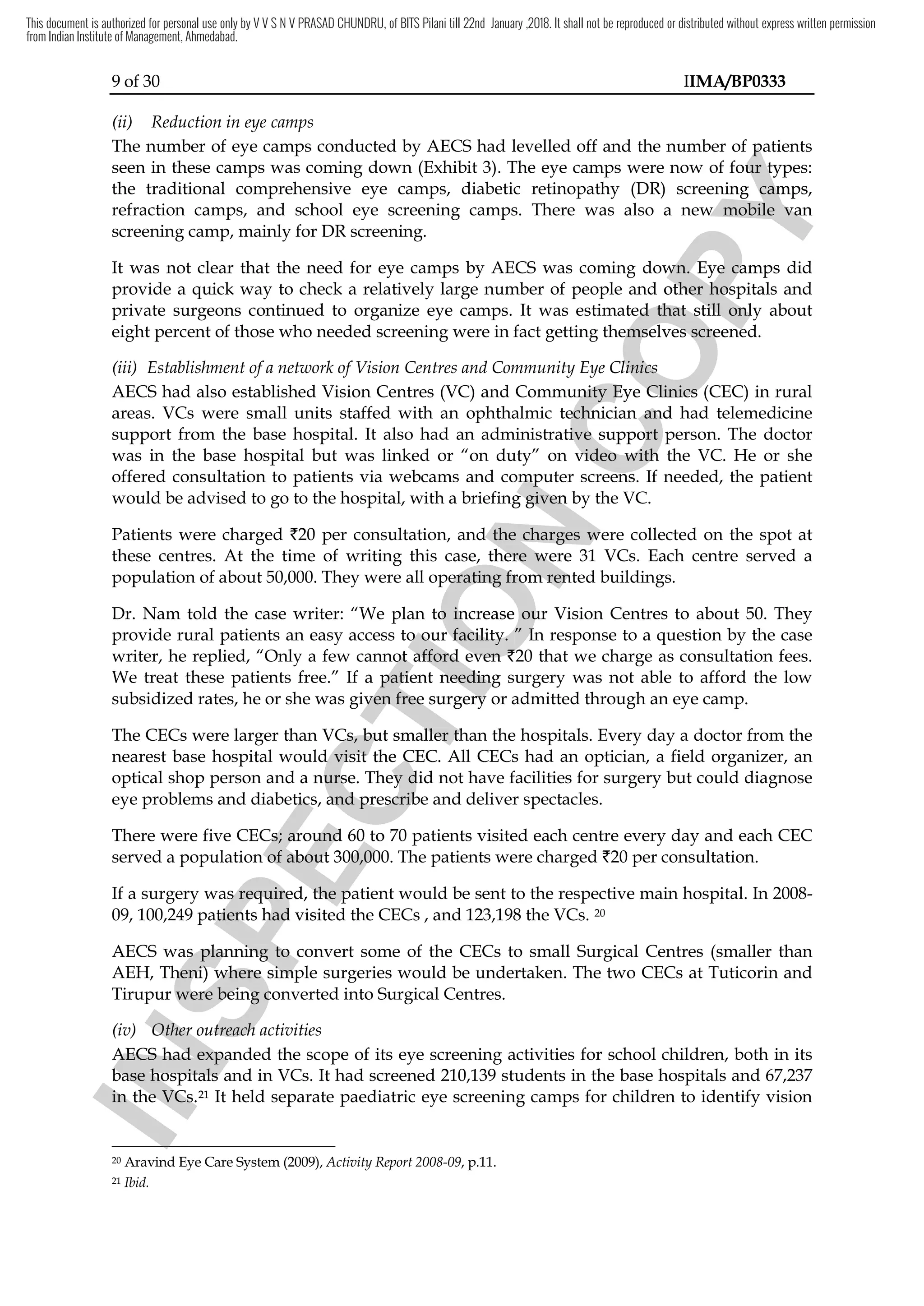 9 of 30 IIMA/BP0333
(ii) Reduction in eye camps
The number of eye camps conducted by AECS had levelled off and the number of patients
seen in these camps was coming down (Exhibit 3). The eye camps were now of four types:
the traditional comprehensive eye camps, diabetic retinopathy (DR) screening camps,
refraction camps, and school eye screening camps. There was also a new mobile van
screening camp, mainly for DR screening.
It was not clear that the need for eye camps by AECS was coming down. Eye camps did
provide a quick way to check a relatively large number of people and other hospitals and
private surgeons continued to organize eye camps. It was estimated that still only about
eight percent of those who needed screening were in fact getting themselves screened.
(iii) Establishment of a network of Vision Centres and Community Eye Clinics
AECS had also established Vision Centres (VC) and Community Eye Clinics (CEC) in rural
areas. VCs were small units staffed with an ophthalmic technician and had telemedicine
support from the base hospital. It also had an administrative support person. The doctor
was in the base hospital but was linked or “on duty” on video with the VC. He or she
offered consultation to patients via webcams and computer screens. If needed, the patient
would be advised to go to the hospital, with a briefing given by the VC.
Patients were charged `20 per consultation, and the charges were collected on the spot at
these centres. At the time of writing this case, there were 31 VCs. Each centre served a
population of about 50,000. They were all operating from rented buildings.
Dr. Nam told the case writer: “We plan to increase our Vision Centres to about 50. They
provide rural patients an easy access to our facility. ” In response to a question by the case
writer, he replied, “Only a few cannot afford even `20 that we charge as consultation fees.
We treat these patients free.” If a patient needing surgery was not able to afford the low
subsidized rates, he or she was given free surgery or admitted through an eye camp.
The CECs were larger than VCs, but smaller than the hospitals. Every day a doctor from the
nearest base hospital would visit the CEC. All CECs had an optician, a field organizer, an
optical shop person and a nurse. They did not have facilities for surgery but could diagnose
eye problems and diabetics, and prescribe and deliver spectacles.
There were five CECs; around 60 to 70 patients visited each centre every day and each CEC
served a population of about 300,000. The patients were charged `20 per consultation.
If a surgery was required, the patient would be sent to the respective main hospital. In 2008-
09, 100,249 patients had visited the CECs , and 123,198 the VCs. 20
AECS was planning to convert some of the CECs to small Surgical Centres (smaller than
AEH, Theni) where simple surgeries would be undertaken. The two CECs at Tuticorin and
Tirupur were being converted into Surgical Centres.
(iv) Other outreach activities
AECS had expanded the scope of its eye screening activities for school children, both in its
base hospitals and in VCs. It had screened 210,139 students in the base hospitals and 67,237
in the VCs.21 It held separate paediatric eye screening camps for children to identify vision
20 Aravind Eye Care System (2009), Activity Report 2008-09, p.11.
21 Ibid.
I
N
S
P
E
C
T
I
O
N
cams and computer screens
I
N
S
P
E
C
T
I
O
N
cams and computer screens
the hospital, with a briefing given by the
I
N
S
P
E
C
T
I
O
N
the hospital, with a briefing given by the
20 per consultation, and the cha
I
N
S
P
E
C
T
I
O
N
20 per consultation, and the char
I
N
S
P
E
C
T
I
O
N
rges were collected on the spot at
I
N
S
P
E
C
T
I
O
Nges were collected on the spot at
these centres. At the time of writing this case, there were 31
I
N
S
P
E
C
T
I
O
N
these centres. At the time of writing this case, there were 31
operating from rented buildings.
I
N
S
P
E
C
T
I
O
N
operating from rented buildings.
We plan to increase our Vision Centres to about
I
N
S
P
E
C
T
I
O
N
We plan to increase our Vision Centres to about
access to
I
N
S
P
E
C
T
I
O
N
access to our facility.
I
N
S
P
E
C
T
I
O
N
our facility. ” In response to a question by the case
I
N
S
P
E
C
T
I
O
N
” In response to a question by the case
“Only a few cannot afford even
I
N
S
P
E
C
T
I
O
N
“Only a few cannot afford even `
I
N
S
P
E
C
T
I
O
N
`20
I
N
S
P
E
C
T
I
O
N
20
a patient
I
N
S
P
E
C
T
I
O
N
a patient needing surgery
I
N
S
P
E
C
T
I
O
N
needing surgery
subsidized rates, he or she was given
I
N
S
P
E
C
T
I
O
N
subsidized rates, he or she was given free surgery or admitted through an eye camp.
I
N
S
P
E
C
T
I
O
N
free surgery or admitted through an eye camp.
VCs
I
N
S
P
E
C
T
I
O
N
VCs, but smaller than the hospitals
I
N
S
P
E
C
T
I
O
N
, but smaller than the hospitals
base hospital would visit
I
N
S
P
E
C
T
I
O
N
base hospital would visit the
I
N
S
P
E
C
T
I
O
N
the CEC
I
N
S
P
E
C
T
I
O
N
CEC.
I
N
S
P
E
C
T
I
O
N
. All CECs
I
N
S
P
E
C
T
I
O
N
All CECs
op person and a nurse. They did not have facilities for surgery but
I
N
S
P
E
C
T
I
O
N
op person and a nurse. They did not have facilities for surgery but
eye problems and diabetics, and prescribe
I
N
S
P
E
C
T
I
O
N
eye problems and diabetics, and prescribe
CEC
I
N
S
P
E
C
T
I
O
N
CECs;
I
N
S
P
E
C
T
I
O
N
s; around
I
N
S
P
E
C
T
I
O
N
around 60
I
N
S
P
E
C
T
I
O
N
60 to
I
N
S
P
E
C
T
I
O
N
to 70 patients visited each centre
I
N
S
P
E
C
T
I
O
N
70 patients visited each centre
served a population of about 300,000
I
N
S
P
E
C
T
I
O
N
served a population of about 300,000
If a surgery was required
I
N
S
P
E
C
T
I
O
N
If a surgery was required,
I
N
S
P
E
C
T
I
O
N
, the patient would be
I
N
S
P
E
C
T
I
O
N
the patient would be
patients
I
N
S
P
E
C
T
I
O
N
patients had
I
N
S
P
E
C
T
I
O
N
had visited
I
N
S
P
E
C
T
I
O
N
visited
AECS was planning
I
N
S
P
E
C
T
I
O
N
AECS was planning to convert
I
N
S
P
E
C
T
I
O
N
to convert
Theni
I
N
S
P
E
C
T
I
O
N
Theni)
I
N
S
P
E
C
T
I
O
N
) where simple surgeries would be undertaken
I
N
S
P
E
C
T
I
O
N
where simple surgeries would be undertaken
ur
I
N
S
P
E
C
T
I
O
N
ur we
I
N
S
P
E
C
T
I
O
N
were being converted into
I
N
S
P
E
C
T
I
O
N
re being converted into
(iv)
I
N
S
P
E
C
T
I
O
N
(iv) Other outreach activities
I
N
S
P
E
C
T
I
O
N
Other outreach activities
AECS
I
N
S
P
E
C
T
I
O
N
AECS had expanded the scope of its eye screening
I
N
S
P
E
C
T
I
O
N
had expanded the scope of its eye screening
base hospitals and
I
N
S
P
E
C
T
I
O
N
base hospitals and
in
I
N
S
P
E
C
T
I
O
N
in the
I
N
S
P
E
C
T
I
O
N
the VCs.
I
N
S
P
E
C
T
I
O
N
VCs.
I
N
S
P
E
C
T
I
O
N
21
I
N
S
P
E
C
T
I
O
N
21
I
N
S
P
E
C
T
I
O
N
C
O
P
Y
patients
C
O
P
Y
patients
. The eye camps were now of four types:
C
O
P
Y
. The eye camps were now of four types:
the traditional comprehensive eye camps, diabetic retinopathy (DR) screening camps,
C
O
P
Y
the traditional comprehensive eye camps, diabetic retinopathy (DR) screening camps,
. There was also a new mobile van
C
O
P
Y
. There was also a new mobile van
was coming down. Eye camps did
C
O
P
Y
was coming down. Eye camps did
provide a quick way to check a relatively large number of people and
C
O
P
Y
provide a quick way to check a relatively large number of people and other h
C
O
P
Y
other hospitals and
C
O
P
Y
ospitals and
. It was estimated that still only about
C
O
P
Y
. It was estimated that still only about
percent of those who needed screening were in fact getting themselves screened.
C
O
P
Y
percent of those who needed screening were in fact getting themselves screened.
Establishment of a network of Vision Centres and Community Eye Clini
C
O
P
Y
Establishment of a network of Vision Centres and Community Eye Clinics
C
O
P
Y
cs
and Community Eye
C
O
P
Y
and Community Eye Clinics
C
O
P
Y
Clinics (CEC)
C
O
P
Y
(CEC)
echnician
C
O
P
Y
echnician and
C
O
P
Y
and had
C
O
P
Y
had
an administrative support person.
C
O
P
Y
an administrative support person.
“on duty” on video with the
C
O
P
Y
“on duty” on video with the
cams and computer screens
C
O
P
Y
cams and computer screens.
C
O
P
Y
.
This document is authorized for personal use only by V V S N V PRASAD CHUNDRU, of BITS Pilani till 22nd January ,2018. It shall not be reproduced or distributed without express written permission
from Indian Institute of Management, Ahmedabad.
 