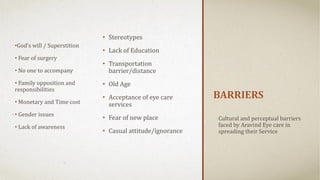 BARRIERS
Cultural and perceptual barriers
faced by Aravind Eye care in
spreading their Service
• Stereotypes
• Lack of Education
• Transportation
barrier/distance
• Old Age
• Acceptance of eye care
services
• Fear of new place
• Casual attitude/ignorance
•God’s will / Superstition
• Fear of surgery
• No one to accompany
• Family opposition and
responsibilities
• Monetary and Time cost
• Gender issues
• Lack of awareness
 