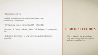 REMEDIAL EFFORTS
Efforts taken by the Aravind eye
care team to overcome the cultural
and perceptual barriers
•Economic incentives
•Mobile units to solve distance barrier & save time
Community centre clinics
•Hiring young women paramedics [17 – 19 yr olds]
•Sponsors & Partners – Rotary, Lions Club, Religious Organisations,
etc.
•Outpatient Coordinator to help patients negotiate admission
procedure
 