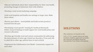 SOLUTIONS
The solutions are based on the
A K L C P A C model where we have
created a holistic approach to tackle
the outreach problems faced by
Aravind Eye Care Chain of hospitals.
•Educate individuals about their responsibility for their own health,
promoting changes in behaviour. Start with children.
•Develop a rural social marketing campaign
•Link rural hospitals and health care settings to larger sites. Make
them robust.
•Review past efforts – avoid pitfalls and build on best practices
learned from the past
•Developing ‘rural-specific’ training for health professionals
Utilize research findings to build support for rural health policy and
resource allocation
•Develop age-friendly rural and remote communities by addressing
the determinants of active age related eye disorders. From early life
to adult life to older age, policies have to start at birth
•Implement the Collaborative Care Model : Community support for
each other
 