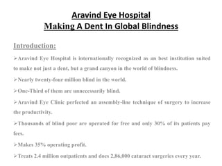 Aravind Eye Hospital
             Making A Dent In Global Blindness

Introduction:
Aravind Eye Hospital is internationally recognized as an best institution suited
to make not just a dent, but a grand canyon in the world of blindness.

Nearly twenty-four million blind in the world.

One-Third of them are unnecessarily blind.

Aravind Eye Clinic perfected an assembly-line technique of surgery to increase
the productivity.

Thousands of blind poor are operated for free and only 30% of its patients pay
fees.

Makes 35% operating profit.

Treats 2.4 million outpatients and does 2,86,000 cataract surgeries every year.
 