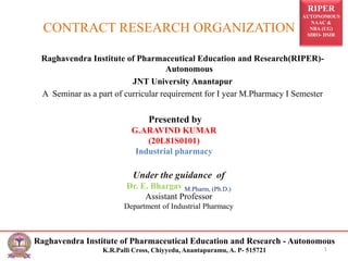 RIPER
AUTONOMOUS
NAAC &
NBA (UG)
SIRO- DSIR
Raghavendra Institute of Pharmaceutical Education and Research - Autonomous
K.R.Palli Cross, Chiyyedu, Anantapuramu, A. P- 515721
CONTRACT RESEARCH ORGANIZATION
Raghavendra Institute of Pharmaceutical Education and Research(RIPER)-
Autonomous
JNT University Anantapur
A Seminar as a part of curricular requirement for I year M.Pharmacy I Semester
1
Presented by
G.ARAVIND KUMAR
(20L81S0101)
Industrial pharmacy
Under the guidance of
Dr. E. Bhargav M.Pharm, (Ph.D.)
Assistant Professor
Department of Industrial Pharmacy
 