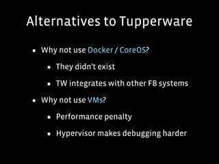Alternatives to Tupperware
• Why not use Docker / CoreOS?
• They didn’t exist
• TW integrates with other FB systems
• Why not use VMs?
• Performance penalty
• Hypervisor makes debugging harder
 