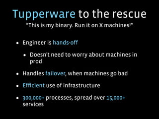 Tupperware to the rescue
“This is my binary. Run it on X machines!”
• Engineer is hands-off
• Doesn’t need to worry about machines in
prod
• Handles failover, when machines go bad
• Efﬁcient use of infrastructure
• 300,000+ processes, spread over 15,000+
services
 
