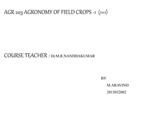 AGR 203 AGRONOMY OF FIELD CROPS -1 (1+1)
COURSE TEACHER : Dr.M.R.NANDHAKUMAR
BY
M.ARAVIND
2015032002
 