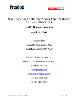 Contingent_worker_functionalities_in_R_12.doc Page 1 of 55
White paper on Contingent Worker Implementation
in R 12.0.4 presented at
OAUG Denver, Colorado
April 17, 2008
Presented by:
Anuradha Ravishankar, ACA
Ravi Shankar, FCA, PMP, PgMP
Protégé Software Services, Inc.
600 West Cummings Park, Suite 4300
Woburn 01801, MA
www.protege.com
aravishankar@protege.com
781 835 5501 Cell
781 305 8129 Office
 