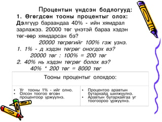 Процентын үндсэн бодлогууд:
    1. Өгөгдсөн тооны процентыг олох:
    Дэлгүүр бараандаа 40% - ийн хямдрал
    зарлажээ. 20000 төг үнэтэй бараа хэдэн
    төг-өөр хямдарсан бэ?
            20000 төгрөгийг 100% гэж үзнэ.
    1. 1% - д хэдэн төгрөг оногдох вэ?
         20000 төг : 100% = 200 төг
    2. 40% нь хэдэн төгрөг болох вэ?
         40% * 200 төг = 8000 төг
               Тооны процентыг олохдоо:

•    Уг тооны 1% - ийг олно.   •   Процентоо аравтын
•    Олсон тоогоо өгсөн            бутархайд шилжүүлнэ.
     процентоор үржүүлнэ.      •   Аравтын бутархайгаа уг
                                   тоогоороо үржүүлнэ.
 