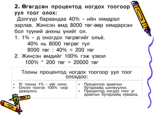 2. Өгөгдсөн процентод ногдох тоогоор
уул тоог олох:
 Дэлгүүр бараандаа 40% - ийн хямдрал
зарлав. Жинсэн өмд 8000 төг-өөр хямдарсан
бол түүний анхны үнийг ол.
1. 1% - д оногдох төгрөгийг олъё.
     40% нь 8000 төгрөг тул
     8000 төг : 40% = 200 төг
2. Жинсэн өмдийг 100% гэж үзвэл
    100% * 200 төг = 20000 төг
     Тооны процентод ногдох тоогоор уул тоог
                    олохдоо:
•   Уг тооны 1% - ийг олно.   •   Процентоо аравтын
•   Олсон тоогоо 100% -оор        бутархайд шилжүүлнэ.
    үржүүлнэ.                 •   Процентод ногдох тоог уг
                                  аравтын бутархайд хуваана.
 