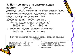 3. Нэг тоо нөгөө тооныхоо хэдэн
процент      болох:
Дэлгүүр 20000 төгрөгийн үнэтэй барааг 8000
төгрөгөөр хямдруулж худалджээ. Бараагаа
хэдэн хувиар хямдруулсан бэ?
20000 төгрөгийг 100% гэж үзнэ.
1. 1% -д хэдэн төгрөг оногдох вэ?
     20000 төг : 100% = 200 төг
2. 8000 төг хэдэн процент болох вэ?
     8000 төг : 200 төг = 40%

    Нэг тоо нь нөгөө тооныхоо хэдэн процент болохыг
                        олохдоо:
•   Уг тооны 1% - ийг олно.   •   Уг тоо анхны тооны хэдэн
•   Өгөгдсөн тоог 1% -д           хэсэг болохыг олно.
    оногдох тоонд хуваана.    •   Олсон хэсгээ процентод
                                  шилжүүлнэ.
 