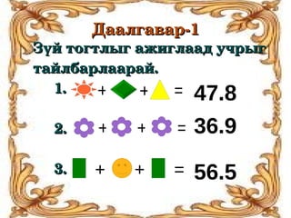 Даалгавар­1
Зүй тогтлыг ажиглаад учрыг 
тайлбарлаарай.
     1.        +         + = 47.8
     
     2.        +         +        = 36.9
     
     3.        +        +        = 56.5
                                                            
 
 