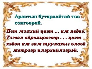 Аравтын бутархайтай тоо 
   сонгоорой.
Яст мэлхий цагт … км явдаг. 
Тэгвэл ойролцоогоор . . . цагт 
хэдэн км зам туулахыг олоод 
     метрээр илэрхийлээрэй.
 
