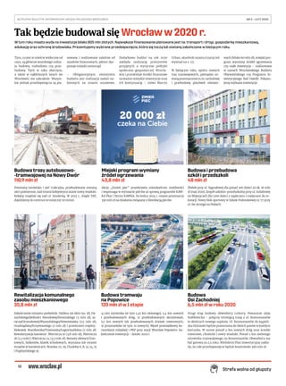 10
BEZPŁATNY BIULETYN INFORMACYJNY URZĘDU MIEJSKIEGO WROCŁAWIA	 NR 5 – LUTY 2020 
Strefa wolna od głupoty
W tym roku miasto wyda na inwestycje blisko 805 mln złotych. Największe finansowanie planowane jest na: transport i drogi, gospodarkę mieszkaniową,
edukację oraz ochronę środowiska. Prezentujemy wybrane przedsięwzięcia, które się toczą lub zostaną zakończone w bieżącym roku.
Tym, co jest w mieście widoczne od
razu, są głównie wszelkiego rodza-
ju budowy, rozbudowy czy prze-
budowy. Tych w roku obecnym,
a także w najbliższych latach we
Wrocławiu nie zabraknie. Wszyst-
kie jednak przedsięwzięcia są pla-
nowane i realizowane zależnie od
zasobów finansowych, jakimi dys-
ponuje miejski samorząd.
– Obligatoryjnym elementem
budżetu jest realizacja zadań na-
łożonych na miasto ustawowo.
Dodatkowo budżet na rok 2020
zakłada realizację priorytetów
przyjętych o wytyczne polityki
społeczno-gospodarczej Wrocła-
wia i przewiduje środki finansowe
na ważne miejskie inwestycje oraz
ich kontynuację – mówi Marcin
Urban, skarbnik miasta (czytaj też
wywiad na s. 11).
W bieżącym roku, oprócz nowych
tras tramwajowych, pieniądze zo-
staną przeznaczone m.in. na budowę
i przebudowę placówek oświato-
wych (blisko 60 mln zł), miejski pro-
gram wymiany źródeł ogrzewania
czy małe inwestycje – realizowane
w ramach Wrocławskiego Budżetu
Obywatelskiego czy Programu In-
westycyjnego Rad Osiedli. Pokazu-
jemy wybrane inwestycje.
Tak będzie budował się Wrocławw2020r.
20 000 zł
czeka na Ciebie
Budowa trasy autobusowo-
-tramwajowej na Nowy Dwór
110,9 mln zł
Powstaną torowisko i sieć trakcyjna, przebudowane zostaną
sieci podziemne, nad torami kolejowymi stanie nowy wiadukt.
Kolejny znajdzie się nad ul. Smolecką. W 2023 r., dzięki TAT,
dojedziemy do centrum w mniej niż 20 minut.
Miejski program wymiany
źródeł ogrzewania
43,8 mln zł
Akcja „Zmień piec” przedstawia mieszkańcom możliwości
i wspomaga w wymianie pieców za sprawą programów KAW-
KA Plus i Termo KAWKA. Do końca 2024 r. miasto przeznaczy
330 mln zł na działania związane z likwidacją pieców.
Budowa i przebudowa
szkół i przedszkoli
48 mln zł
Żłobek przy ul. Sygnałowej dla ponad 200 dzieci za ok. 16 mln
zł (maj 2020). Zespół szkolno-przedszkolny przy ul. Asfaltowej
na Wojszycach dla 1200 dzieci z zapleczem i miejscami do re-
kreacji. Nowy blok sportowy w Szkole Podstawowej nr 77 przy
ul. św. Jerzego na Hubach.
Budowa
Osi Zachodniej
6,5 mln zł w roku 2020
Drugi etap budowy obwodnicy Leśnicy. Powstanie aleja
Stabłowicka – połączy istniejącą trasę z ul. Kosmonautów
w okolicach nowego szpitala. Ul. Kosmonautów do kąpieli-
ska Glinianki będzie poszerzona do dwóch pasów w każdym
kierunku. W sumie ponad 4 km nowych dróg oraz ścieżki
rowerowe, chodniki i nowy wiadukt. Ponad 2 km zielonego
torowiska tramwajowego na Kosmonautów. Obwodnica ma
być gotowa za 2,5 roku. Wieloletni Plan Inwestycyjny zakła-
da, że całe przedsięwzięcie będzie kosztowało 399 mln zł.
FOT.JANUSZKRZESZOWSKI
Budowa tramwaju
na Popowice
120 mln zł w I etapie
3,1 km torowiska (w tym 1,45 km zielonego), 5,4 km nowych
i przebudowanych dróg, 17 przebudowanych skrzyżowań,
5,7 km nowych lub przebudowanych ścieżek rowerowych,
31 przystanków (w tym 21 nowych). Węzeł przesiadkowy ko-
munikacji miejskiej i PKP przy stacji Wrocław Popowice. Za-
kończenie inwestycji – koniec 2022 r.
PROJEKTGRZEGORZKILIAN
Rewitalizacja komunalnego
zasobu mieszkaniowego
35,8 mln zł
Zakończenie remontu podwórek: Hallera 139 (800 tys. zł), Da-
szyńskiego/Jedności Narodowej/Żeromskiego (3 mln zł), Ja-
racza/Orzeszkowej/Wyszyńskiego/Nowowiejska (2,5 mln zł),
Grudziądzka/Krzywoustego (2 mln zł) i przestrzeni między-
blokowej: Braniborska/Trzemeska/Legnicka/dobra (2 mln zł).
Rewaloryzacja kamienic: Miernicza 10 (3,8 mln zł), Miernicza
18 (3,2 mln) i Miernicza 24 (3,3 mln zł). Remont elewacji fron-
towych, balkonów, klatek schodowych, wymiana lub remont
stropów w kamienicach: Brzeska 27, 29, Chudoby 6, 8, 13, 14, 15
i Prądzyńskiego 35.
FOT.MAREKKSIĘŻAREK
MATERIAŁYINWESTORAFOT.MAREKKSIĘŻAREK
 