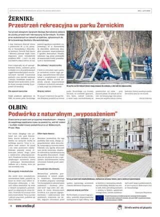 12
BEZPŁATNY BIULETYN INFORMACYJNY URZĘDU MIEJSKIEGO WROCŁAWIA	 NR 5 – LUTY 2020 
Strefa wolna od głupoty
ŻERNIKI:
Przestrzeń rekreacyjna w parku Żernickim
OŁBIN:
Podwórko z naturalnym „wyposażeniem”
Tuż przed ubiegłymi świętami Bożego Narodzenia oddano
do użytku przestrzeń rekreacyjną na Żernikach. To efekt
prac wykonanych w ramach projektów, zgłoszonych do
Wrocławskiego Budżetu Obywatelskiego.
I etap inwestycji dotyczył terenu
o powierzchni ok. 1,5 ha, pomię-
dzy ul. Rumiankową a zbiornika-
mi wodnymi. Żernicki Park Sportu
i Rekreacji powstaje dzięki trzem
wygranym przez mieszkańców
projektom WBO – z 2017 r. (nr 368)
oraz dwóch z edycji 2018 (nr 26 i 92).
Prace rozpoczęły się od uporząd-
kowania terenu, usuwania gruzu
w obrębie 20 m od projektowanych
ciągów komunikacyjnych oraz ko-
niecznych wycinek (czyszczenie
podszytu oraz wycinki sanitarne
i kolizje). Dodatkowo zostało od-
słonięte lustro wody stawu, a z kil-
ku drzew usunięto jemiołę, by po-
prawić ich kondycję.
Dla spacerowiczów
Dzięki projektom zgłoszonym do
WBO, na terenie parku Żernickiego
powstał ciąg pieszy o szerokości 3 m,
prowadzący od ul. Rumiankowej
do zbiorników, zakończony okrą-
głym pomostem wypoczynkowym
z ogrodem deszczowym. Ponadto,
wykonano ciąg pieszy prostopadły
do wspomnianej ścieżki, prowadzą-
cy do ul. Kardamonowej.
Do zabawy i wypoczynku
Z kolei w centralnej części parku,
po zachodniej stronie ciągu pie-
szego, zaprojektowano dwa place
zabaw z urządzeniami z robinii
akacjowej. Wzdłuż ścieżek po-
wstały placyki wypoczynkowe
z ławkami, na których mieszkań-
cy będą mogli się zrelaksować.
Więcej zieleni
W ramach inwestycji Zarząd Zie-
leni Miejskiej posadził na terenie
parku Żernickiego 433 krzewy
liściaste, 67 krzewów iglastych,
1651 bylin, założył trawniki,
a także matę rozchodnikową na
powierzchni 237 mkw. – przy
placach zabaw. To jednak nie ko-
niec. Już wiosną tego roku plano-
wana jest wspólna akcja z miesz-
kańcami, którzy zasadzą w parku
Żernickim jeszcze 100 drzew.
Patryk Załęczny
Stworzenie przestrzeni przyjaznej mieszkańcom – miejsca
do wspólnego spędzania czasu na powietrzu, wśród zieleni
– to efekt modernizacji podwórka przy ul. Walecznych,
Prusa i Reja.
Pod koniec ubiegłego roku po-
wstał tam tzw. park kieszon-
kowy. Jeszcze niedawno to po-
dwórko nie zachęcało choćby do
krótkiego spaceru. Teraz to zu-
pełnie nowe miejsce. Na ponad
2  tys. mkw. przestrzeni między-
blokowej powstały tereny re-
kreacyjne, zielona droga i place
z nawierzchni półprzepuszczal-
nych. Posadzono krzewy i drzewa,
zwiększające zacienienie terenu
i podnoszące bioróżnorodność.
Zadbano też o drzewa, które już
tam wcześniej rosły.
Dla wygody mieszkańców
Aby umilić życie mieszkańcom,
zamontowano ławki, pojawiły się
kosze na śmieci oraz tablice in-
formacyjno-edukacyjne, z któ-
rych można dowiedzieć się wiele
o różnych narzędziach, pozwala-
jących na adaptację do zmian kli-
matu. Przestały też straszyć stare
wiaty śmietnikowe. Teraz są nowe
i pokryte pnączami, podobnie jak
wiaty rowerowe.
Ołbin łapie deszcz
Motywem przewodnim dla tego
podwórka była woda, dlatego za-
gospodarowano także deszczów-
kę, rozsączając ją na tereny zieleni.
Powstały trzy ogrody deszczowe
oraz niecka retencyjna, obsadzo-
ne roślinnością charakterystyczną
dla ogrodów deszczowych. Dzięki
temu nic nie płynie do sieci, a spe-
cjalnym ukształtowaniem terenu
uchroniono budynki przed zawil-
goceniem.
GrowGreen dla klimatu
Metamorfozę podwórka prze-
prowadzono w ramach projek-
tu GrowGreen, finansowanego
ze środków programu ramowego
Unii Europejskiej w zakresie badań
naukowych i innowacji „Hory-
zont 2020”. Jego celem jest ada-
ptacja do zmian klimatycznych
w mieście, m.in. poprzez zagospo-
darowanie i wykorzystanie wód
opadowych, stworzenie oaz zie-
leni, dających schronienie przed
upałem, zapewniając zacienienie
i lokalne obniżenie temperatury.
Jeszcze więcej parków
We Wrocławiu, w ramach tego pro-
jektu, powstały eksperymentalne
rozwiązania w części Ołbina, czyli
w dzielnicy z intensywną zabudo-
wą śródmiejską. Mieszka tam wie-
le osób, które potrzebują kontaktu
z zielenią w bliskim sąsiedztwie
swojego domu. Zostało zazielenio-
nych sześć wnętrz podwórzowych,
w tym to przy ul. Walecznych oraz
ul. Daszyńskiego.
Katarzyna Wiązowska
FOT.MAREKKSIĘŻAREK
W parku na Żernikach dzieci mają miejsce do zabawy, a dorośli do odpoczynku
Projekt finansowany ze środków programu ramowego Unii Europejskiej
w zakresie badań naukowych i innowacji „Horyzont 2020” na podstawie umowy
o udzielenie dotacji nr 730283
FOT.MAREKKSIĘŻAREK
Teraz przestrzeń międzyblokowa, zwłaszcza wiosną i latem, jest o wiele przyjemniejsza
 