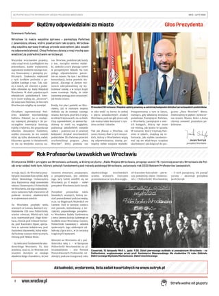 2
BEZPŁATNY BIULETYN INFORMACYJNY URZĘDU MIEJSKIEGO WROCŁAWIA	 NR 5 – LUTY 2020 
Strefa wolna od głupoty
Szanowni Państwo,
Wrocław to nasza wspólna sprawa – pamiętają Państwo
z pewnością słowa, które powtarzam tak często. Wrocław-
ską wspólną sprawę traktuję przede wszystkim jako wspól-
ną odpowiedzialność. Chcę Państwu dzisiaj o niej trochę opo-
wiedzieć za pośrednictwem wroclaw.pl.
Wszystkie wrocławskie projekty,
cały urząd wraz z podległymi mu
jednostkami, każde wydarzenie,
sygnowane znakiem naszego mia-
sta, finansujemy z pieniędzy pu-
blicznych. Znakomita większość
z tych środków pochodzi z po-
datków każdego z nas. Tak, tak-
że z moich, ale również z podat-
ków członków np. Rady Miejskiej
Wrocławia. W skali pojedynczych
oświadczeń podatkowych kwo-
ty te może wydają się „skromne”,
ale zaręczam Państwu, że bez nich
Wrocław nie mógłby się rozwijać.
Chciałbym zaprezentować Pań-
stwu składowe wrocławskiego
budżetu. Pokazać, na co wydaje-
my najwięcej pieniędzy i ile po-
szczególne inwestycje kosztują.
Każdy z Państwa, kto gospodaruje
własnym domowym budżetem,
szybko zrozumie, że ten miejski
różni się tylko złożonością zadań.
Kluczowa sprawa to świadomość,
że nie na wszystko starczy na-
raz. Wrocław, podobnie jak każdy
z nas, zarządza swoimi wydat-
ki, niektóre z nich planując nawet
w perspektywie dekady. Na tym
polega odpowiedzialne patrze-
nie na miasto. Na tym i na dobrej
komunikacji, która pozwala wy-
jaśniać, dlaczego w danym mo-
mencie zdecydowaliśmy się wy-
budować szkołę, a w innym kupić
nowe tramwaje. Myślę, że takie
rozmowy pomogą nam zrozumieć,
jak działa miasto.
Każdy, kto płaci podatki we Wro-
cławiu, już w istotnym stopniu
dokłada się do rozwoju naszego
miasta. Korzysta przecież z niego,
w różnych wymiarach, na co dzień.
Chcę zapowiedzieć, że zawsze bę-
dziemy to mieli na względzie,
podnosząc jakiekolwiek miejskie
opłaty – powinny one w ostatniej
kolejności dotykać wrocławskich
podatników. Dla Państwa przecież
uruchomiliśmy program „Nasz
Wrocław”, który pozwala raz
w roku wejść za darmo do jednej
z pięciu sztandarowych atrakcji
Wrocławia, podczas gdy przez cały
rok można także korzystać z sys-
temu zniżek i rabatów.
Tak jak dbamy o Wrocław, tak
samo chcemy dbać o tych wszyst-
kich, którzy z Wrocławiem wiążą
się odpowiedzialnie, dzieląc po-
między siebie miejskie wydatki.
Przypominamy o tym w lutym,
miesiącu, gdy składamy zeznania
podatkowe. Pamiętajcie, Państwo,
o Wrocławiu, pamiętajcie o swo-
ich kolegach, którzy być może
nie wiedzą, jak ważna to sprawa.
W numerze, który trzymają Pań-
stwo w rękach, znajdują się in-
formacje, jak szybko zarejestro-
wać się we właściwym urzędzie
skarbowym i jak dołączyć do pro-
gramu „Nasz Wrocław”. Warto.
Inwestujemy w piękne i nowocze-
sne miasto. Miasto, które z dumą
chcemy zostawić przyszłym po-
koleniom.
23 stycznia 2020 r. przyjęto we Wrocławiu uchwałę, w której czytamy: „Rada Miejska Wrocławia, pragnąc uczcić 75. rocznicę powrotu Wrocławia do Pol-
ski oraz oddać hołd tym, którzy położyli fundamenty pod rozwój polskiego Wrocławia, ustanawia rok 2020 Rokiem Profesorów Lwowskich.
10 maja 1945 r. do Wrocławia przy-
był prof. Stanisław Kulczyński. Były
rektor lwowskiego Uniwersytetu
Jana Kazimierza objął stanowisko
rektora Uniwersytetu i Politechniki
we Wrocławiu. Ale jego najważniej-
szym zadaniem było stworzenie od
podstaw struktur akademickich
w zrujnowanym mieście.
Do Wrocławia przybyło wielu
uczonych ze Lwowa, dawnych wy-
kładowców UJK oraz Politechniki,
uczelni rolniczej. Wśród nich byli
m.in. matematyk prof. Hugo Stein-
haus, chemik prof. Edward Suchar-
da, prof. Kazimierz Zipser, specja-
lista w zakresie kolejnictwa, prof.
Kazimierz Idaszewski, który wkła-
dał budowę maszyn elektrycznych,
chirurg prof. Wiktor Bross.
– Są twórcami fundamentów aka-
demickiego Wrocławia. To, kim
jesteśmy, oraz to, że Wrocław jest
miastem dumnym ze swojego
akademickiego charakteru, że jest
miastem otwartym, przyjaznym,
z perspektywami, jest efektem
tego, jacy ludzie osiedlili się we
Wrocławiu po II wojnie – mówi
prezydent Wrocławia Jacek Sutryk.
Prezydent przywołuje także
lwowskich uczonych, którzy zo-
stali pomordowani podczas wojny,
m.in. na Wzgórzach Wuleckich we
Lwowie. Dziś w tamtym miejscu
stoi pomnik, wybudowany z ini-
cjatywy poprzedniego prezyden-
ta Wrocławia Rafała Dutkiewicza
i mera Lwowa Andrija Sadowego ze
środków miast Wrocławia i Lwowa,
Politechniki Lwowskiej i składek
społecznych. Jego odsłonięcie od-
było się 3 lipca 2011 r., w 70. rocznicę
tragicznych wydarzeń.
Również we Wrocławiu od 3 paź-
dziernika 1964 r. – w kampusie
Politechniki Wrocławskiej na pl.
Grunwaldzkim – stoi Pomnik
Pomordowanych Profesorów, od-
słonięty podczas inauguracji roku
akademickiego wrocławskich
uczelni wyższych. Uroczyste
przemówienie w tym dniu wygło-
sił Stanisław Kulczyński – pierw-
szy powojenny rektor Uniwersy-
tetu i Politechniki Wrocławskiej.
– O nich pamiętamy, ich pamięć
czcimy – akcentuje prezydent
Jacek Sutryk.
Prezydent Wrocławia: Miejskie opłaty powinny w ostatniej kolejności dotykać wrocławskich podatników
FOT.UMWROCŁAWIA
Czwartek, 15 listopada 1945 r., godz. 9.30. Dzień pierwszego wykładu w powojennym Wrocławiu – na
Politechnice, wygłoszonego przez prof. Kazimierza Idaszewskiego dla studentów IV roku Oddziału
Elektrycznego Wydziału Mechaniczno- Elektrotechnicznego
FOT.WIKIMEDIACOMMONS,DOMENAPUBLICZNA
Bądźmy odpowiedzialni za miasto Głos Prezydenta
Rok Profesorów Lwowskich we Wrocławiu
Jacek Sutryk
prezydent Wrocławia
Aktualności, wydarzenia, lista zadań kwartalnych na www.sutryk.pl
 