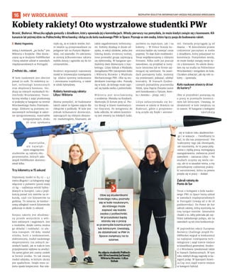 BEZPŁATNY BIULETYN INFORMACYJNY URZĘDU MIEJSKIEGO WROCŁAWIA
16 MY WROCŁAWIANIE
Brześć, Białoruś. Wnuczka ogląda gwiazdy z dziadkiem, który opowiada jej o konstelacjach. Wtedy pierwszy raz pomyślała, że może kiedyś zwiąże się z kosmosem. Kil-
kanaście lat później idzie na Politechnikę Wrocławską i dołącza do koła naukowego PWr in Space. Poznaje w nim osoby, które łączy pasja do budowania rakiet.
I Błażej Organisty
Jedną z koleżanek „po fachu” jest
Wiktoria z Krzyków. Obie dziew-
czyny są w drużynie PoliWRocket
i biorą właśnie udział w zawodach
międzynarodowych w Portugalii.
Z miłości do... rakiet
W kole naukowym jest obecnie
ponad 50 osób. To miłośnicy ra-
kiet, technologii kosmicznych
oraz eksploracji kosmosu. Stu-
diują na różnych wydziałach Po-
litechniki Wrocławskiej. Teore-
tyczną wiedzę z zajęć przekuwają
w praktykę w hangarze na terenie
Wrocławskiego Parku Przemysło-
wego. Efektem są przejawy no-
woczesnych technologii w zakre-
sie oprogramowania, materiałów
kompozytowych, druku
3D oraz spiekania
materiałów,
ale najwięk-
szym osiągnięciem
studentów są rakiety eks-
perymentalne, których jako
zespół PoliWRocket skonstru-
owali kilka.
Trzy kilometry w 15 sekund
Najnowszy model to R4 v2 – 4,1
metra długości i 32 kilogramy wagi
włącznie z paliwem (pusta waży
27 kg – najlżejsza wśród hybry-
dowych w Europie). Lata z pręd-
kością ponad 200 metrów na se-
kundę, czyli 720 kilometrów na
godzinę. To oznacza, że konkur-
sową odległość trzech kilometrów
pokonuje w około 15 sekund.
Korpus rakiety jest zbudowa-
ny przede wszystkim z włó-
kien szklanych i węglowych. Jest
z modułów, dzięki czemu można
go składać i rozkładać, co uła-
twia transport. Od dołu: moduł
silnika, butli z tankowaniem,
elektroniczny, moduł naukowego
eksperymentu (na jednych za-
wodach badali, jak w trakcie lotu
przyspieszenie wpływa na ameby).
Na samej górze jest czarny czubek
w formie stożka. To tak zwany
moduł odzysku, w którym ukryty
jest spadochron. Dzięki temu ra-
kieta opada bezpiecznie. Raz zda-
rzyło się, że w trakcie testów, któ-
re zwykle są przeprowadzane na
poligonie lub na Pustyni Błędow-
skiej, coś zawiodło. Po uderzeniu
w ziemię kilkumetrowa rakieta
wybiła dziurę i zgniotła się do 60
centymetrów…
Studenci wyposażyli najnowszy
model w innowacyjne rozwiązania
np. zdalne systemy tankowania
i sterowania trajektorią, a także
w silnik hybrydowy.
Kobiety konstruują rakiety:
Liliya i Wiktoria
Można pomyśleć, że budowanie
takich rakiet to typowe zajęcie dla
chłopców z polibudy. W kole jest
jednak kilkanaście dziewczyn,
zajmujących się różnymi obszara-
mi: marketingiem, finansami, ale
także zagadnieniami techniczny-
mi. Kobiety działają w dziale od-
zysku, w sekcji silników, jedna jest
liderką działu struktury nośnej,
inna prowadzi grupę zajmującą
się elektroniką. W hangarze spo-
tkaliśmy dwie dziewczyny z mar-
ketingu: Liliyę Sizhuk z Wydziału
Zarządzania PWr (wiceprezes koła)
i Wiktorię Mrowiec z Wydziału
Mechanicznego PWr. Obie są stu-
dentkami trzeciego roku. Poznały
się w kole, do którego może zapi-
sać się każda osoba z politechniki.
Wiktoria jest wrocławianką
z urodzenia. Mieszka na Krzykach.
Skończyła IX liceum przy ul. Pio-
tra Skargi w klasie matematycz-
no-fizycznej. Po wstąpieniu do
koła odkryła, że sektor kosmicz-
ny jest otwarty na młodych ludzi,
zarówno na mężczyzn, jak i na
kobiety: – W Polsce branża ko-
smiczna będzie się rozwijać coraz
prężniej. To daje duże możliwości.
Teraz współpracujemy z różnymi
firmami. Kilka osób już pracuje
zawodowo, na przykład w insty-
tucie lotnictwa lub w firmie zaj-
mującej się satelitami. Na zawo-
dach poznajemy ludzi, możemy
się przedstawić, pokazać, zdobyć
kontakty. W Stanach Zjedno-
czonych poznaliśmy pracownika
NASA, syna Papcia Chmiela [autor
serii komiksowej o Tytusie, Rom-
ku i Atomku – przyp. red.].
Liliya zafascynowała się ko-
smosem w szkole w Brześciu na
Białorusi, gdzie z przyjemno-
ścią uczyła się fizyki i astrono-
mii. Gwiazdy przyciągały ją od
dawna: – W dzieciństwie prawie
codziennie patrzyłam w niebo
z dziadkiem, który pokazywał mi
konstelacje. Pomyślałam wtedy,
że może kiedyś zwiążę swoje ży-
cie z kosmosem. Po szkole dosta-
łam się na studia na Politechnice
Wrocławskiej i wstąpiłam do koła.
Chciałam zobaczyć, jak się robi ra-
kiety – opowiada.
Koło naukowe otworzy drzwi
do kariery?
Obie w przyszłości postarają się
o pracę w przemyśle kosmicz-
nym lub lotniczym. Uważają, że
działalność w kole zwiększy na
to szanse. W hangarze z kolegami
spotykają
się w trakcie roku akademickie-
go i w wakacje. – Uwielbiamy tu
być, to dla nas przyjemność. Nie
traktujemy tego jak obowiązek,
ale rozumiemy, że to pasja połą-
czona z ciężką pracą, wymagającą
zaangażowania, zwłaszcza przed
zawodami – zaznacza Liliya. – Na
studiach uczymy się wielu rze-
czy, ale to w zasadzie teoria, a my
potrzebujemy codziennej prakty-
ki warsztatowej, która na pewno
przyda się w pracy – dodaje.
Zabrali rakietę do
Ponte de Sor
Teraz z kolegami z koła nauko-
wego PWr in Space biorą udział
w zawodach międzynarodowych
w Portugalii (trwają od 11 do 18
października). Do Ponte de Sor
zabrali rakietę, którą wystrzelą na
trzy tysiące metrów. Generalnie
chodzi o to, żeby poleciała jak naj-
bliżej zakładanego pułapu, ale na
zawodach są też inne konkurencje.
W poprzedniej edycji European
Rocketry Challenge zespół Po-
liWRocket wygrał w konkurencji
na najlepsze rozwiązania tech-
nologiczne i zajął trzecie miejsce
w klasyfikacji generalnej. Studen-
ci z Wrocławia rywalizowali także
w Stanach Zjednoczonych. W tym
roku zdobyli drugą nagrodę w ka-
tegorii pułap. W Spaceport Ameri-
ca Cup 2021 zajęli trzecie miejsce
w kategorii hybryd.
Kobiety rakiety! Oto wystrzałowe studentki PWr
NazdjęciustudentkiPolitech-
nikiWrocławskiej(odlewej):
WiktoriaMrowieciLiliya
Sizhuk
OLEKSANDR
POLIAKOVSKY
Obie są studentkami
trzeciego roku, poznały
się w kole naukowym,
do którego może
zapisać się każda
osoba z politechniki.
W przyszłości będą
starały się o pracę
w przemyśle kosmicznym
lub lotniczym. Uważają,
że działalność w PWr in
Space zwiększy na to
szanse.
 