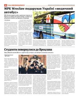 BEZPŁATNY BIULETYN INFORMACYJNY URZĘDU MIEJSKIEGO WROCŁAWIA
18 DLA OBCOKRAJOWCA
MPK Wrocław передал автобус українським солдатам, які
борються за свободу своєї країни. Автобус з засобами пер-
шої допомоги потрапить до підрозділу в Енерходарi.
I Ева Вапляк
MPK Wrocław допомогає гро-
мадянам України від початку
війни. Органiзував вишко-
ли та курси для охочих пра-
цювати як водiї, фiнансову
допомогу, є також першим у
Польщі перевізником, що ви-
користовує програмування до
управління трамваями укра-
їнською мовою.
Ще одним жестом підтрим-
ки є передача автобуса з за-
собами першої допомоги. Вiн
потрапить до українського
підрозділу в Енергодарі. Це
дуже невралгічниа сфера. У
Запоріжжі розташована най-
більша в Європі атомна елек-
тростанція.
– Це вияв нашої однозначної
підтримки сусіда, який бо-
реться за незалежність ціло-
го регіону. Після сьогоднішніх
атак російського агресора чітко
видно, наскільки потрібна та
важлива така допомога – каже
Кшиштоф Балавейдер, голова
MPK Wrocław (МТП Вроцлав).
У передачі автобуса взяв
участь посол України в Поль-
щі, Василь Зварич. – Переда-
ча автобуса з медичним при-
ладдям є ще одним жестом
солідарності з Україною, яку
ми цінуємо. Функціонування
мобільного лазарету врятує
життя людини, життя наших
воїнів. Дякую за це,– сказав
Василь Зварич, посол України
в Польщі.
Акцiя стала можливою завдя-
ки спонсорам. Компанія SAATZ,
яка відповідала за створення
українського програмного за-
безпечення та інструкцій для
вроцлавських трамваїв, пере-
дала 15 тисяч. злотих. Разом з
автобусом в Україну також по-
езено дві палети з медичними
препаратами. Аптечки, бинти,
пов’язки, компреси та інші за-
соби першої допомоги, які були
доставленіфундацією «Wroc
Ma Moc», будуть доставлені до
підрозділу в Енерходарi.
BARTOSZ
CHOCHOŁOWSKI
TOMASZ
HOŁOD
MPK Wrocław подарував Україні «медичний
автобус»
Зараз у Вроцлаві загалом 106,5 тис. студентів. Троє з чотирьох з них приїздить на навчання з-поза міста.
IМiрка Кучковська/
прес-релiз
Молоді люди приїздять на нав-
чання у ВНЗ Вроцлава з цілої
Польщі, а також з усього світу
– лише у Вроцлавському уні-
верситеті навчається 1600 іно-
земців, що приїхали з 49 країн
з усіх континентів (окрім Ан-
тарктиди).
Найяскравішу частину тієї ар-
мії, тобто вроцлавських сту-
дентів, ми побачимо на вули-
цях міста. Найпомітніші вони
будуть під час події під назвою
«Ювеналії». Цей студентський
захід буде організовано на по-
чатку нового академічного року
після перерви, викликаної пан-
демією COVID-19.
Здебільшого студенти знаходять
роботу в нашому місті ще під
час навчання – в вересні 2022
р. безробіття у Вроцлаві було на
рівні 1,6%. Зрештою, можемо
говорити про сполучені посу-
дини. До Вроцлава з усіх усюд
приїжджають молоді люди, а
велике число молодих та ква-
ліфікованих потенційних пра-
цівників притягує всесвітньо
відомі концерни. Це зокрема:
Google, Nokia, Volvo, HP, Credit
Suisse, IBM, LG, BASF, Dolby чи
BNY Mellon. Оголошуючи про
утворення своїх представництв
у Вроцлаві, вони звертали увагу
на потенціал випускників ВНЗ
та високий рівень освіти.
Самі випускники вроцлавських
вишів дуже креативні і нерід-
ко вони засновують у Вроцла-
ві фірми – часто це новаційні
підприємства. Вроцлав піклу-
ється про те, щоб студенти ще
під час навчання зв’язувалися
з містом. Воно успішно втілює
у життя програму «Наш Вро-
цлав» і «Наш Вроцлав МАКСІ».
Молоді люди платять податки в
столиці Нижньої Сілезії, а зав-
дяки участі в програмі «Наш
Вроцлав» можуть скористатися
пільгами на проїзд у транспорті,
дешевшими вхідними квитка-
ми до культурних установ, клу-
бів чи ресторанів. Місто робить
ще один крок вперед і дає бону-
си тим, хто пропишеться у Вро-
цлаві на постійне проживання.
Тоді можна скористатися про-
грамою «Наш Вроцлав МАКСІ».
Студенти, які беруть участь у
програмі «Наш Вроцлав» та
сплачують тут податки, можуть
зокрема отримати бібліотечний
абонемент в Інтернеті. Інша
вигода – ймовірно важлива для
студентської кишені – це 25%
знижка від пільгової варто-
сті квитка на визначений час
(йдеться про проїзд у громад-
ському транспорті).
Пільговий проїзний квиток для
студентів на один семестр (5 мі-
сяців) на усі маршрути коштує
або 245, або 185 злотих – мен-
ша вартість стосується тих, хто
сплачує податки у Вроцлаві та
візьме участь у програмі «Наш
Вроцлав».
Для учасників програми є також
додаткові бонуси: безкоштовний
квиток на дві години у зоні від-
починку в Аквапарку, квиток до
зоопарку; квиток до Гидрополіс;
квиток на матч «Сілезії Вро-
цлав» або на матч футболістів
«Panthers Wrocław».
У Вроцлаві є багато місць, де
можна взяти напрокат міський
велосипед. Стоянки розміщено
так, щоб студенти могли безко-
штовно переміщатися на цьому
міському транспортному засобі
з одного місця в інше. Перші
20 хвилин проїзду на міському
велосипеді (у Вроцлаві стоян-
ки працюють впродовж ціло-
го року) безкоштовні. Місто
подбало про те, щоб стоянки
міських велосипедів були по-
близу кожного з 30 вроцлав-
ських вишів.
Зараз найбільший ВНЗ – це
Вроцлавська політехніка, де
навчається 22,600 студентів.
На 800 студентів менше на-
вчається у Вроцлавському уні-
верситеті. Третім ВНЗ з огляду
на число студентів є недержав-
на Вища банківська школа, де
навчається 15 тисяч студентів.
По кілька тисяч студентів на-
вчається також в Економічно-
му університеті (майже 9000),
у Природничому університеті
(7000) та в Медичному універ-
ситетіi (6000). Більшість сту-
дентів – це… студентки – 59
тисяч зі 106 тисяч загального
числа осіб, які навчаються у
вишах Вроцлава.
Студенти повернулися до Вроцлава
 